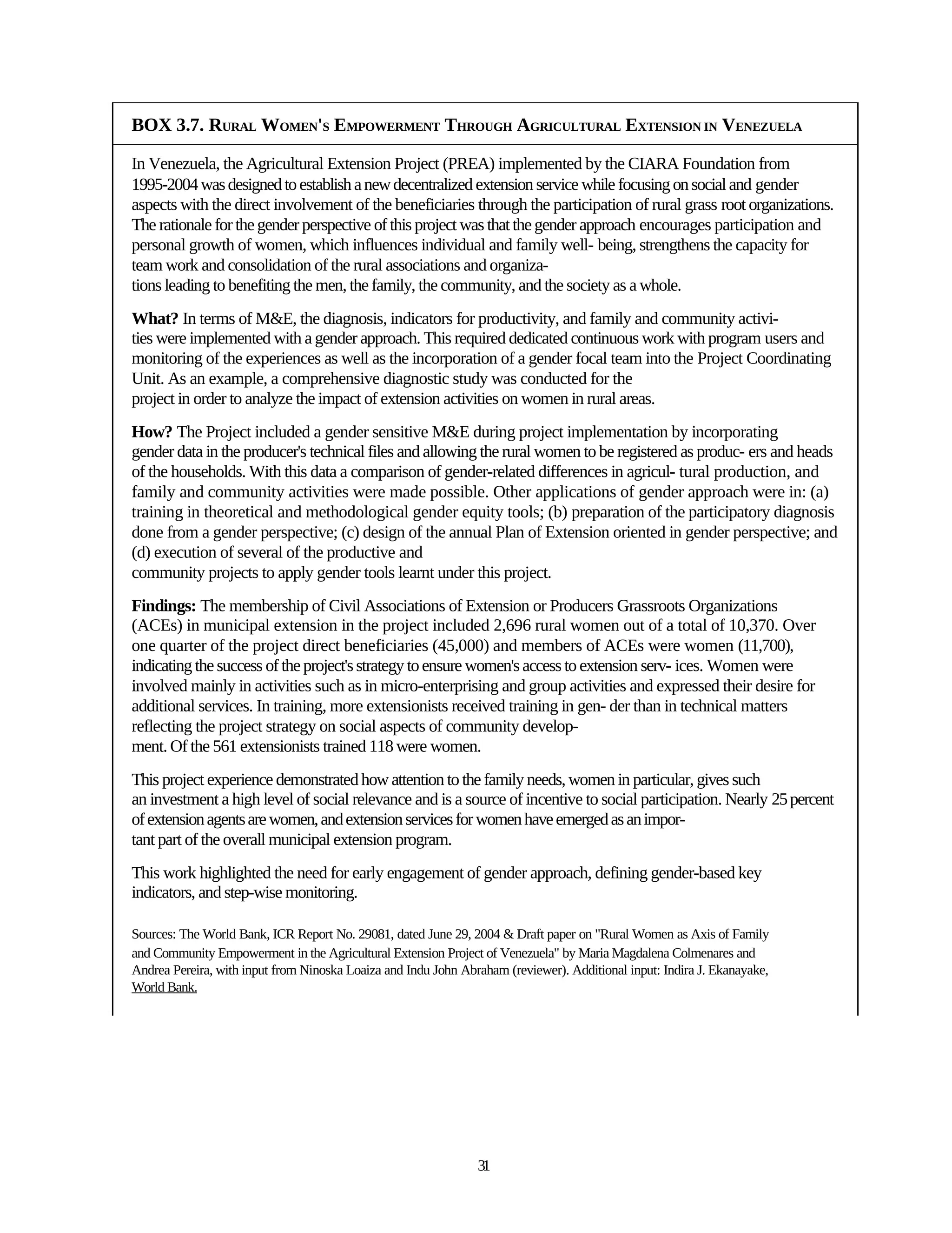 BOX 3.7. RURAL WOMEN'S EMPOWERMENT THROUGH AGRICULTURAL EXTENSION IN VENEZUELA

In Venezuela, the Agricultural Extension Project (PREA) implemented by the CIARA Foundation from
1995-2004 was designed to establish a new decentralized extension service while focusing on social and gender
aspects with the direct involvement of the beneficiaries through the participation of rural grass root organizations.
The rationale for the gender perspective of this project was that the gender approach encourages participation and
personal growth of women, which influences individual and family well- being, strengthens the capacity for
team work and consolidation of the rural associations and organiza-
tions leading to benefiting the men, the family, the community, and the society as a whole.
What? In terms of M&E, the diagnosis, indicators for productivity, and family and community activi-
ties were implemented with a gender approach. This required dedicated continuous work with program users and
monitoring of the experiences as well as the incorporation of a gender focal team into the Project Coordinating
Unit. As an example, a comprehensive diagnostic study was conducted for the
project in order to analyze the impact of extension activities on women in rural areas.
How? The Project included a gender sensitive M&E during project implementation by incorporating
gender data in the producer's technical files and allowing the rural women to be registered as produc- ers and heads
of the households. With this data a comparison of gender-related differences in agricul- tural production, and
family and community activities were made possible. Other applications of gender approach were in: (a)
training in theoretical and methodological gender equity tools; (b) preparation of the participatory diagnosis
done from a gender perspective; (c) design of the annual Plan of Extension oriented in gender perspective; and
(d) execution of several of the productive and
community projects to apply gender tools learnt under this project.
Findings: The membership of Civil Associations of Extension or Producers Grassroots Organizations
(ACEs) in municipal extension in the project included 2,696 rural women out of a total of 10,370. Over
one quarter of the project direct beneficiaries (45,000) and members of ACEs were women (11,700),
indicating the success of the project's strategy to ensure women's access to extension serv- ices. Women were
involved mainly in activities such as in micro-enterprising and group activities and expressed their desire for
additional services. In training, more extensionists received training in gen- der than in technical matters
reflecting the project strategy on social aspects of community develop-
ment. Of the 561 extensionists trained 118 were women.
This project experience demonstrated how attention to the family needs, women in particular, gives such
an investment a high level of social relevance and is a source of incentive to social participation. Nearly 25 percent
of extension agents are women, and extension services for women have emerged as an impor-
tant part of the overall municipal extension program.
This work highlighted the need for early engagement of gender approach, defining gender-based key
indicators, and step-wise monitoring.

Sources: The World Bank, ICR Report No. 29081, dated June 29, 2004 & Draft paper on "Rural Women as Axis of Family
and Community Empowerment in the Agricultural Extension Project of Venezuela" by Maria Magdalena Colmenares and
Andrea Pereira, with input from Ninoska Loaiza and Indu John Abraham (reviewer). Additional input: Indira J. Ekanayake,
World Bank.




                                                                31
 
