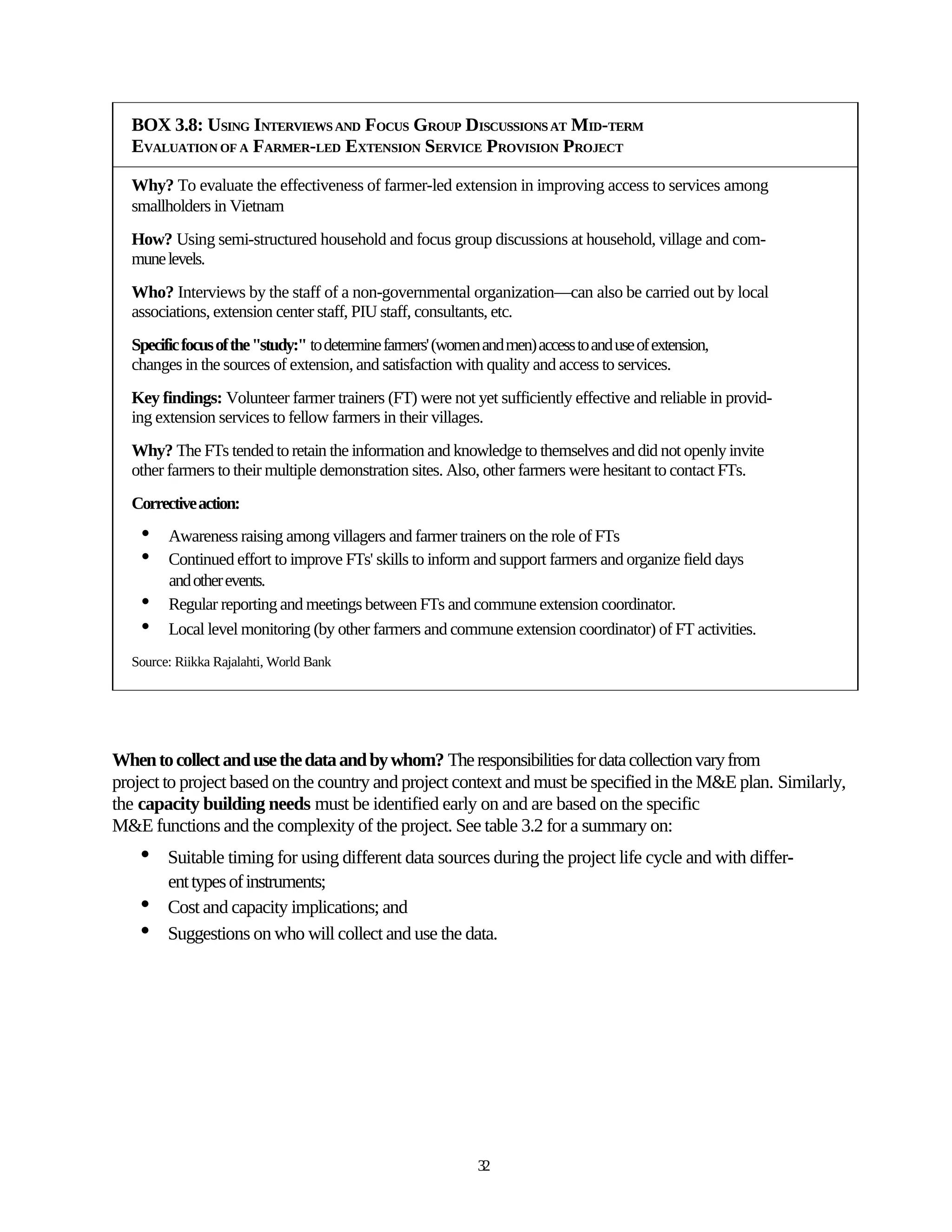 BOX 3.8: USING INTERVIEWS AND FOCUS GROUP DISCUSSIONS AT MID-TERM
  EVALUATION OF A FARMER-LED EXTENSION SERVICE PROVISION PROJECT

  Why? To evaluate the effectiveness of farmer-led extension in improving access to services among
  smallholders in Vietnam
  How? Using semi-structured household and focus group discussions at household, village and com-
  mune levels.
  Who? Interviews by the staff of a non-governmental organization—can also be carried out by local
  associations, extension center staff, PIU staff, consultants, etc.
  Specific focus of the "study:" to determine farmers' (women and men) access to and use of extension,
  changes in the sources of extension, and satisfaction with quality and access to services.
  Key findings: Volunteer farmer trainers (FT) were not yet sufficiently effective and reliable in provid-
  ing extension services to fellow farmers in their villages.
  Why? The FTs tended to retain the information and knowledge to themselves and did not openly invite
  other farmers to their multiple demonstration sites. Also, other farmers were hesitant to contact FTs.
  Corrective action:
    •   Awareness raising among villagers and farmer trainers on the role of FTs
    •   Continued effort to improve FTs' skills to inform and support farmers and organize field days
        and other events.
    •   Regular reporting and meetings between FTs and commune extension coordinator.
    •   Local level monitoring (by other farmers and commune extension coordinator) of FT activities.
  Source: Riikka Rajalahti, World Bank




When to collect and use the data and by whom? The responsibilities for data collection vary from
project to project based on the country and project context and must be specified in the M&E plan. Similarly,
the capacity building needs must be identified early on and are based on the specific
M&E functions and the complexity of the project. See table 3.2 for a summary on:
    •   Suitable timing for using different data sources during the project life cycle and with differ-
        ent types of instruments;
    •   Cost and capacity implications; and
    •   Suggestions on who will collect and use the data.




                                                             32
 