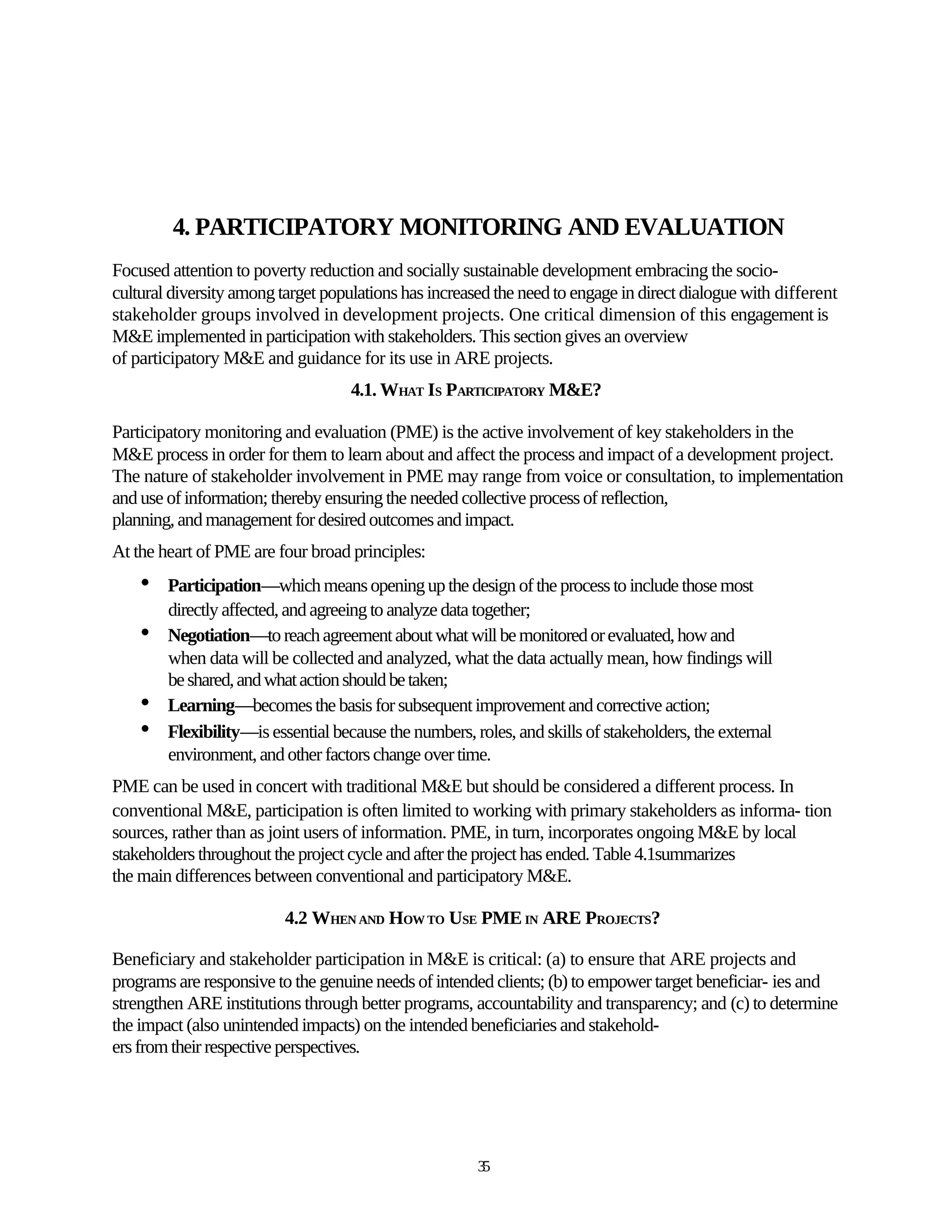 4. PARTICIPATORY MONITORING AND EVALUATION
Focused attention to poverty reduction and socially sustainable development embracing the socio-
cultural diversity among target populations has increased the need to engage in direct dialogue with different
stakeholder groups involved in development projects. One critical dimension of this engagement is
M&E implemented in participation with stakeholders. This section gives an overview
of participatory M&E and guidance for its use in ARE projects.
                                    4.1. WHAT IS PARTICIPATORY M&E?

Participatory monitoring and evaluation (PME) is the active involvement of key stakeholders in the
M&E process in order for them to learn about and affect the process and impact of a development project.
The nature of stakeholder involvement in PME may range from voice or consultation, to implementation
and use of information; thereby ensuring the needed collective process of reflection,
planning, and management for desired outcomes and impact.
At the heart of PME are four broad principles:
    •   Participation—which means opening up the design of the process to include those most
        directly affected, and agreeing to analyze data together;
    •   Negotiation—to reach agreement about what will be monitored or evaluated, how and
        when data will be collected and analyzed, what the data actually mean, how findings will
        be shared, and what action should be taken;
    •   Learning—becomes the basis for subsequent improvement and corrective action;
    •   Flexibility—is essential because the numbers, roles, and skills of stakeholders, the external
        environment, and other factors change over time.
PME can be used in concert with traditional M&E but should be considered a different process. In
conventional M&E, participation is often limited to working with primary stakeholders as informa- tion
sources, rather than as joint users of information. PME, in turn, incorporates ongoing M&E by local
stakeholders throughout the project cycle and after the project has ended. Table 4.1summarizes
the main differences between conventional and participatory M&E.

                          4.2 WHEN AND HOW TO USE PME IN ARE PROJECTS?

Beneficiary and stakeholder participation in M&E is critical: (a) to ensure that ARE projects and
programs are responsive to the genuine needs of intended clients; (b) to empower target beneficiar- ies and
strengthen ARE institutions through better programs, accountability and transparency; and (c) to determine
the impact (also unintended impacts) on the intended beneficiaries and stakehold-
ers from their respective perspectives.




                                                       35
 
