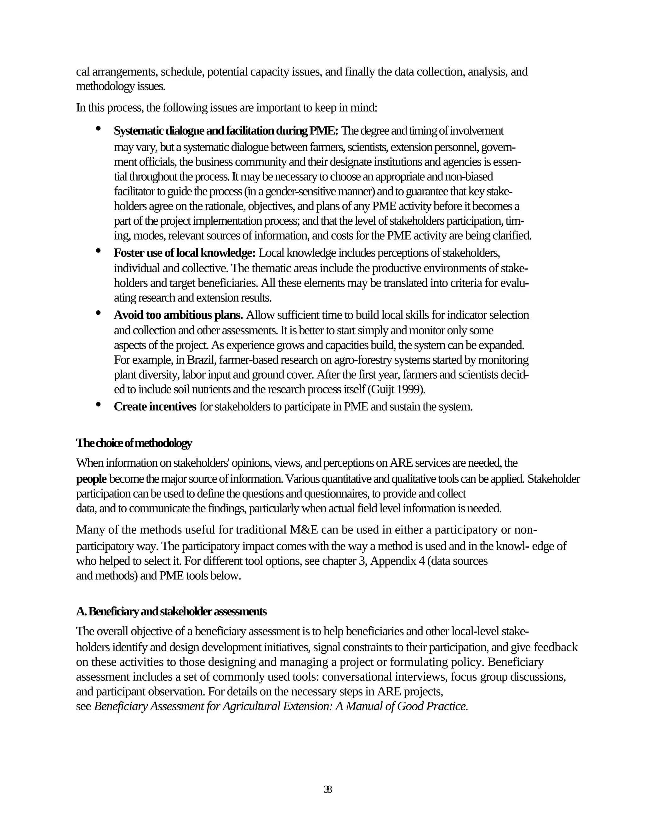 cal arrangements, schedule, potential capacity issues, and finally the data collection, analysis, and
methodology issues.
In this process, the following issues are important to keep in mind:
    •   Systematic dialogue and facilitation during PME: The degree and timing of involvement
        may vary, but a systematic dialogue between farmers, scientists, extension personnel, govern-
        ment officials, the business community and their designate institutions and agencies is essen-
        tial throughout the process. It may be necessary to choose an appropriate and non-biased
        facilitator to guide the process (in a gender-sensitive manner) and to guarantee that key stake-
        holders agree on the rationale, objectives, and plans of any PME activity before it becomes a
        part of the project implementation process; and that the level of stakeholders participation, tim-
        ing, modes, relevant sources of information, and costs for the PME activity are being clarified.
    •   Foster use of local knowledge: Local knowledge includes perceptions of stakeholders,
        individual and collective. The thematic areas include the productive environments of stake-
        holders and target beneficiaries. All these elements may be translated into criteria for evalu-
        ating research and extension results.
    •   Avoid too ambitious plans. Allow sufficient time to build local skills for indicator selection
        and collection and other assessments. It is better to start simply and monitor only some
        aspects of the project. As experience grows and capacities build, the system can be expanded.
        For example, in Brazil, farmer-based research on agro-forestry systems started by monitoring
        plant diversity, labor input and ground cover. After the first year, farmers and scientists decid-
        ed to include soil nutrients and the research process itself (Guijt 1999).
    •   Create incentives for stakeholders to participate in PME and sustain the system.

The choice of methodology
When information on stakeholders' opinions, views, and perceptions on ARE services are needed, the
people become the major source of information. Various quantitative and qualitative tools can be applied. Stakeholder
participation can be used to define the questions and questionnaires, to provide and collect
data, and to communicate the findings, particularly when actual field level information is needed.
Many of the methods useful for traditional M&E can be used in either a participatory or non-
participatory way. The participatory impact comes with the way a method is used and in the knowl- edge of
who helped to select it. For different tool options, see chapter 3, Appendix 4 (data sources
and methods) and PME tools below.

A. Beneficiary and stakeholder assessments
The overall objective of a beneficiary assessment is to help beneficiaries and other local-level stake-
holders identify and design development initiatives, signal constraints to their participation, and give feedback
on these activities to those designing and managing a project or formulating policy. Beneficiary
assessment includes a set of commonly used tools: conversational interviews, focus group discussions,
and participant observation. For details on the necessary steps in ARE projects,
see Beneficiary Assessment for Agricultural Extension: A Manual of Good Practice.




                                                         38
 
