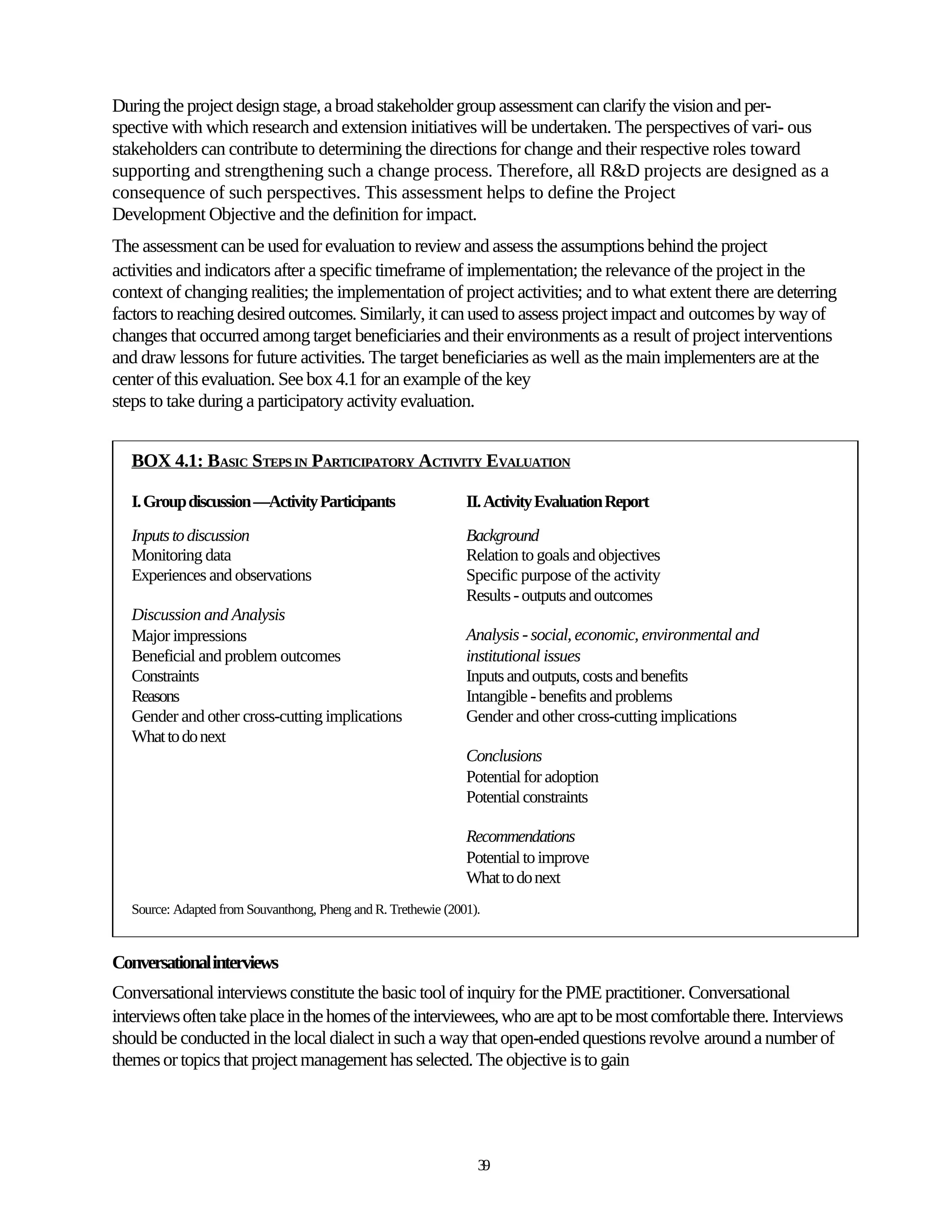 During the project design stage, a broad stakeholder group assessment can clarify the vision and per-
spective with which research and extension initiatives will be undertaken. The perspectives of vari- ous
stakeholders can contribute to determining the directions for change and their respective roles toward
supporting and strengthening such a change process. Therefore, all R&D projects are designed as a
consequence of such perspectives. This assessment helps to define the Project
Development Objective and the definition for impact.
The assessment can be used for evaluation to review and assess the assumptions behind the project
activities and indicators after a specific timeframe of implementation; the relevance of the project in the
context of changing realities; the implementation of project activities; and to what extent there are deterring
factors to reaching desired outcomes. Similarly, it can used to assess project impact and outcomes by way of
changes that occurred among target beneficiaries and their environments as a result of project interventions
and draw lessons for future activities. The target beneficiaries as well as the main implementers are at the
center of this evaluation. See box 4.1 for an example of the key
steps to take during a participatory activity evaluation.


   BOX 4.1: BASIC STEPS IN PARTICIPATORY ACTIVITY EVALUATION

   I. Group discussion —Activity Participants                   II. Activity Evaluation Report
   Inputs to discussion                                         Background
   Monitoring data                                              Relation to goals and objectives
   Experiences and observations                                 Specific purpose of the activity
                                                                Results - outputs and outcomes
   Discussion and Analysis
   Major impressions                                            Analysis - social, economic, environmental and
   Beneficial and problem outcomes                              institutional issues
   Constraints                                                  Inputs and outputs, costs and benefits
   Reasons                                                      Intangible - benefits and problems
   Gender and other cross-cutting implications                  Gender and other cross-cutting implications
   What to do next
                                                                Conclusions
                                                                Potential for adoption
                                                                Potential constraints

                                                                Recommendations
                                                                Potential to improve
                                                                What to do next
   Source: Adapted from Souvanthong, Pheng and R. Trethewie (2001).


Conversational interviews
Conversational interviews constitute the basic tool of inquiry for the PME practitioner. Conversational
interviews often take place in the homes of the interviewees, who are apt to be most comfortable there. Interviews
should be conducted in the local dialect in such a way that open-ended questions revolve around a number of
themes or topics that project management has selected. The objective is to gain




                                                                  39
 