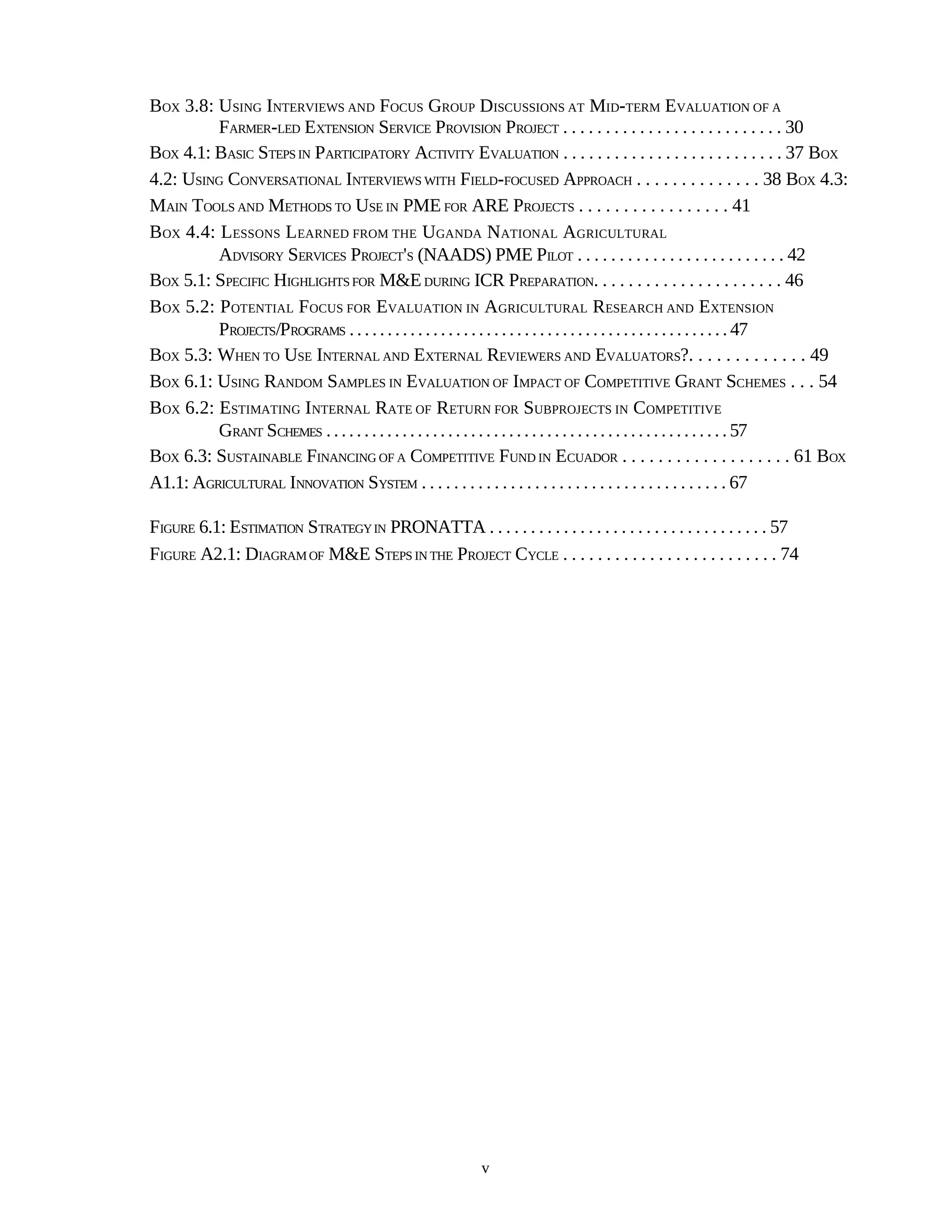 BOX 3.8: USING INTERVIEWS AND FOCUS GROUP DISCUSSIONS AT MID-TERM EVALUATION OF A
         FARMER-LED EXTENSION SERVICE PROVISION PROJECT . . . . . . . . . . . . . . . . . . . . . . . . . . 30
BOX 4.1: BASIC STEPS IN PARTICIPATORY ACTIVITY EVALUATION . . . . . . . . . . . . . . . . . . . . . . . . . . 37 BOX
4.2: USING CONVERSATIONAL INTERVIEWS WITH FIELD-FOCUSED APPROACH . . . . . . . . . . . . . . 38 BOX 4.3:
MAIN TOOLS AND METHODS TO USE IN PME FOR ARE PROJECTS . . . . . . . . . . . . . . . . . 41
BOX 4.4: LESSONS LEARNED FROM THE UGANDA NATIONAL AGRICULTURAL
         ADVISORY SERVICES PROJECT'S (NAADS) PME PILOT . . . . . . . . . . . . . . . . . . . . . . . . . 42
BOX 5.1: SPECIFIC HIGHLIGHTS FOR M&E DURING ICR PREPARATION. . . . . . . . . . . . . . . . . . . . . . 46
BOX 5.2: POTENTIAL FOCUS FOR EVALUATION IN AGRICULTURAL RESEARCH AND EXTENSION
         PROJECTS/PROGRAMS . . . . . . . . . . . . . . . . . . . . . . . . . . . . . . . . . . . . . . . . . . . . . . . . . . 47
BOX 5.3: WHEN TO USE INTERNAL AND EXTERNAL REVIEWERS AND EVALUATORS?. . . . . . . . . . . . . 49
BOX 6.1: USING RANDOM SAMPLES IN EVALUATION OF IMPACT OF COMPETITIVE GRANT SCHEMES . . . 54
BOX 6.2: ESTIMATING INTERNAL RATE OF RETURN FOR SUBPROJECTS IN COMPETITIVE
         GRANT SCHEMES . . . . . . . . . . . . . . . . . . . . . . . . . . . . . . . . . . . . . . . . . . . . . . . . . . . . . 57
BOX 6.3: SUSTAINABLE FINANCING OF A COMPETITIVE FUND IN ECUADOR . . . . . . . . . . . . . . . . . . . 61 BOX
A1.1: AGRICULTURAL INNOVATION SYSTEM . . . . . . . . . . . . . . . . . . . . . . . . . . . . . . . . . . . . . . 67

FIGURE 6.1: ESTIMATION STRATEGY IN PRONATTA . . . . . . . . . . . . . . . . . . . . . . . . . . . . . . . . . . 57
FIGURE A2.1: DIAGRAM OF M&E STEPS IN THE PROJECT CYCLE . . . . . . . . . . . . . . . . . . . . . . . . . 74




                                                              v
 
