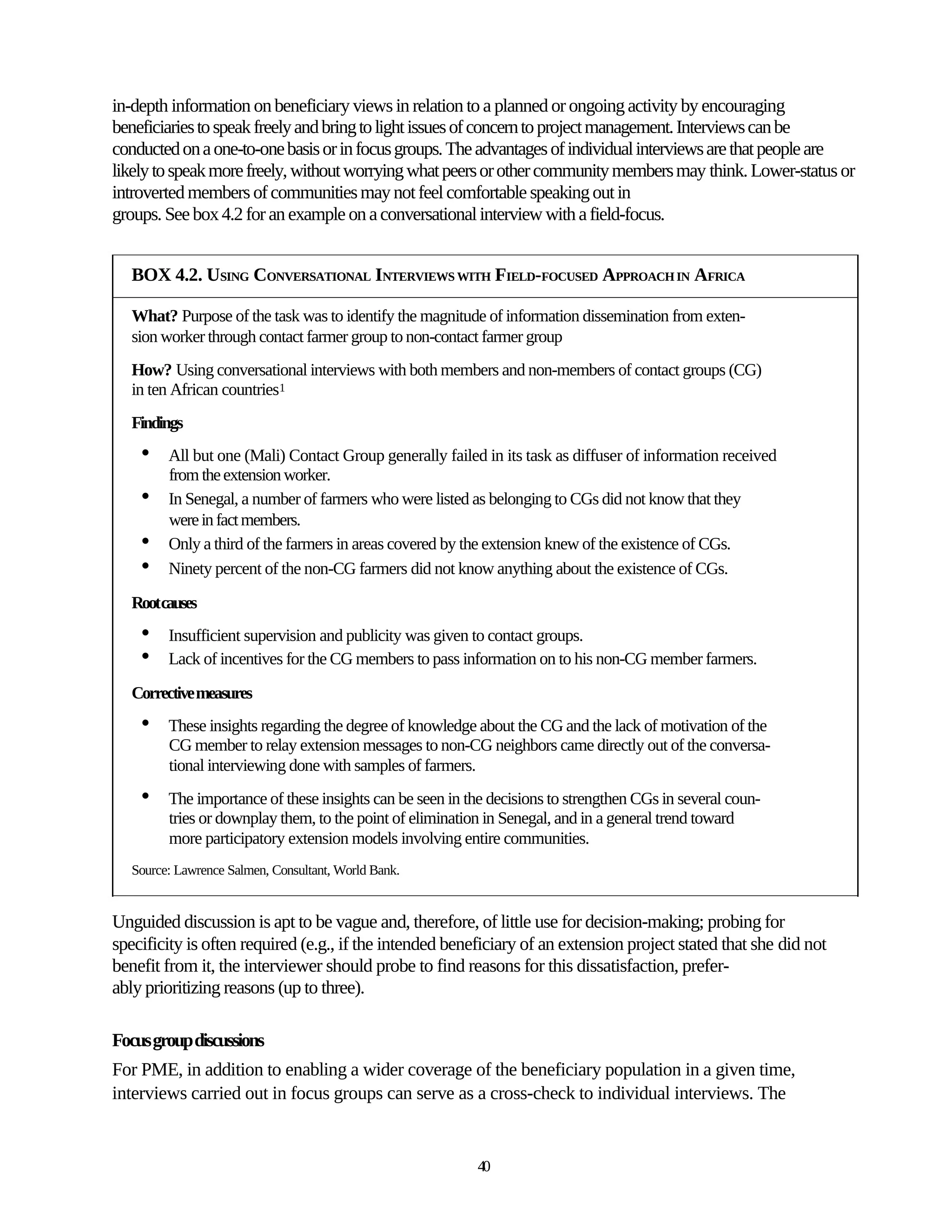 in-depth information on beneficiary views in relation to a planned or ongoing activity by encouraging
beneficiaries to speak freely and bring to light issues of concern to project management. Interviews can be
conducted on a one-to-one basis or in focus groups. The advantages of individual interviews are that people are
likely to speak more freely, without worrying what peers or other community members may think. Lower-status or
introverted members of communities may not feel comfortable speaking out in
groups. See box 4.2 for an example on a conversational interview with a field-focus.


   BOX 4.2. USING CONVERSATIONAL INTERVIEWS WITH FIELD-FOCUSED APPROACH IN AFRICA

   What? Purpose of the task was to identify the magnitude of information dissemination from exten-
   sion worker through contact farmer group to non-contact farmer group
   How? Using conversational interviews with both members and non-members of contact groups (CG)
   in ten African countries1
   Findings
    •    All but one (Mali) Contact Group generally failed in its task as diffuser of information received
         from the extension worker.
    •    In Senegal, a number of farmers who were listed as belonging to CGs did not know that they
         were in fact members.
    •    Only a third of the farmers in areas covered by the extension knew of the existence of CGs.
    •    Ninety percent of the non-CG farmers did not know anything about the existence of CGs.

   Rootcauses
    •    Insufficient supervision and publicity was given to contact groups.
    •    Lack of incentives for the CG members to pass information on to his non-CG member farmers.

   Corrective measures
    •    These insights regarding the degree of knowledge about the CG and the lack of motivation of the
         CG member to relay extension messages to non-CG neighbors came directly out of the conversa-
         tional interviewing done with samples of farmers.
    •    The importance of these insights can be seen in the decisions to strengthen CGs in several coun-
         tries or downplay them, to the point of elimination in Senegal, and in a general trend toward
         more participatory extension models involving entire communities.
   Source: Lawrence Salmen, Consultant, World Bank.


Unguided discussion is apt to be vague and, therefore, of little use for decision-making; probing for
specificity is often required (e.g., if the intended beneficiary of an extension project stated that she did not
benefit from it, the interviewer should probe to find reasons for this dissatisfaction, prefer-
ably prioritizing reasons (up to three).

Focus group discussions
For PME, in addition to enabling a wider coverage of the beneficiary population in a given time,
interviews carried out in focus groups can serve as a cross-check to individual interviews. The


                                                           40
 