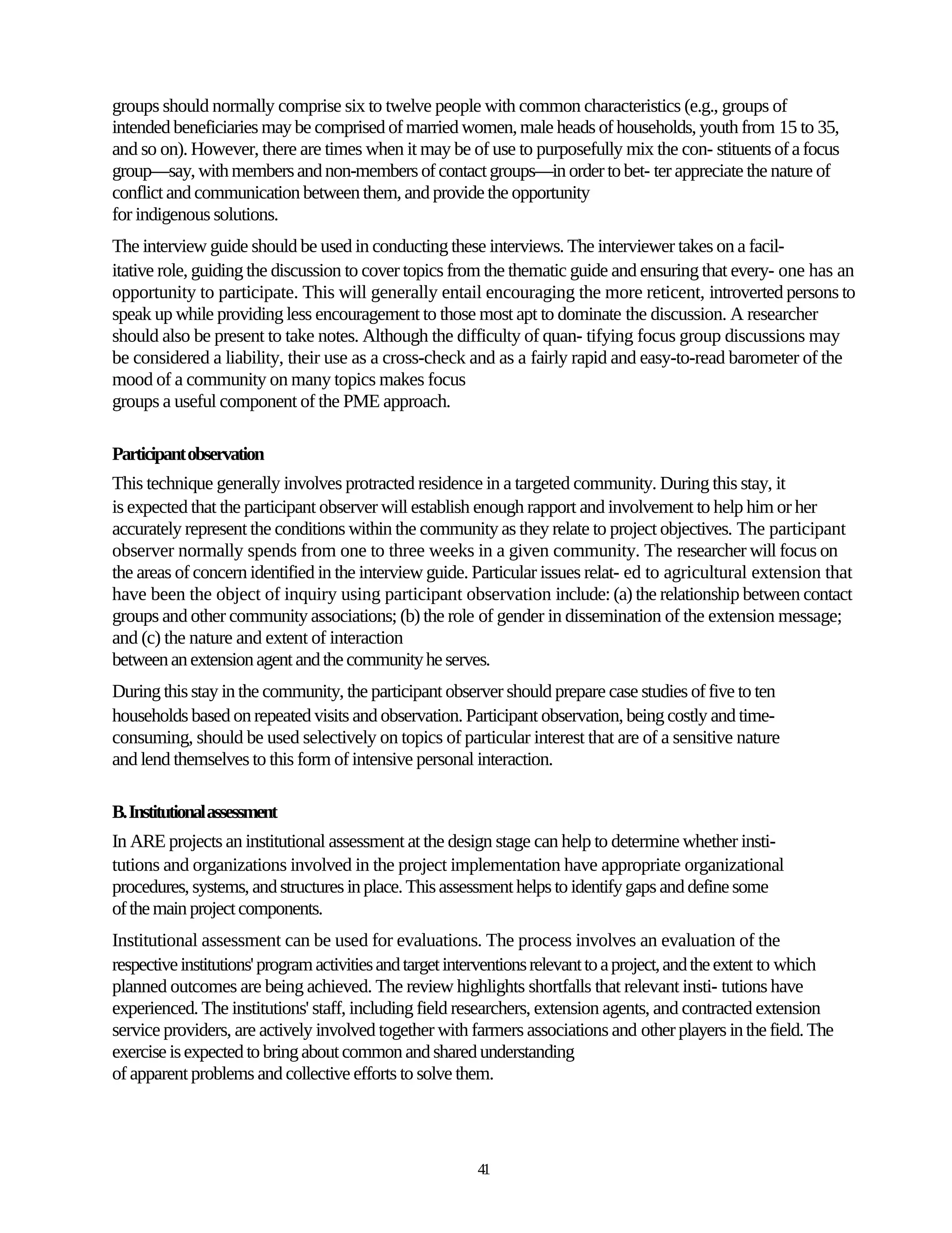 groups should normally comprise six to twelve people with common characteristics (e.g., groups of
intended beneficiaries may be comprised of married women, male heads of households, youth from 15 to 35,
and so on). However, there are times when it may be of use to purposefully mix the con- stituents of a focus
group—say, with members and non-members of contact groups—in order to bet- ter appreciate the nature of
conflict and communication between them, and provide the opportunity
for indigenous solutions.
The interview guide should be used in conducting these interviews. The interviewer takes on a facil-
itative role, guiding the discussion to cover topics from the thematic guide and ensuring that every- one has an
opportunity to participate. This will generally entail encouraging the more reticent, introverted persons to
speak up while providing less encouragement to those most apt to dominate the discussion. A researcher
should also be present to take notes. Although the difficulty of quan- tifying focus group discussions may
be considered a liability, their use as a cross-check and as a fairly rapid and easy-to-read barometer of the
mood of a community on many topics makes focus
groups a useful component of the PME approach.

Participant observation
This technique generally involves protracted residence in a targeted community. During this stay, it
is expected that the participant observer will establish enough rapport and involvement to help him or her
accurately represent the conditions within the community as they relate to project objectives. The participant
observer normally spends from one to three weeks in a given community. The researcher will focus on
the areas of concern identified in the interview guide. Particular issues relat- ed to agricultural extension that
have been the object of inquiry using participant observation include: (a) the relationship between contact
groups and other community associations; (b) the role of gender in dissemination of the extension message;
and (c) the nature and extent of interaction
between an extension agent and the community he serves.
During this stay in the community, the participant observer should prepare case studies of five to ten
households based on repeated visits and observation. Participant observation, being costly and time-
consuming, should be used selectively on topics of particular interest that are of a sensitive nature
and lend themselves to this form of intensive personal interaction.

B. Institutional assessment
In ARE projects an institutional assessment at the design stage can help to determine whether insti-
tutions and organizations involved in the project implementation have appropriate organizational
procedures, systems, and structures in place. This assessment helps to identify gaps and define some
of the main project components.
Institutional assessment can be used for evaluations. The process involves an evaluation of the
respective institutions' program activities and target interventions relevant to a project, and the extent to which
planned outcomes are being achieved. The review highlights shortfalls that relevant insti- tutions have
experienced. The institutions' staff, including field researchers, extension agents, and contracted extension
service providers, are actively involved together with farmers associations and other players in the field. The
exercise is expected to bring about common and shared understanding
of apparent problems and collective efforts to solve them.




                                                          41
 