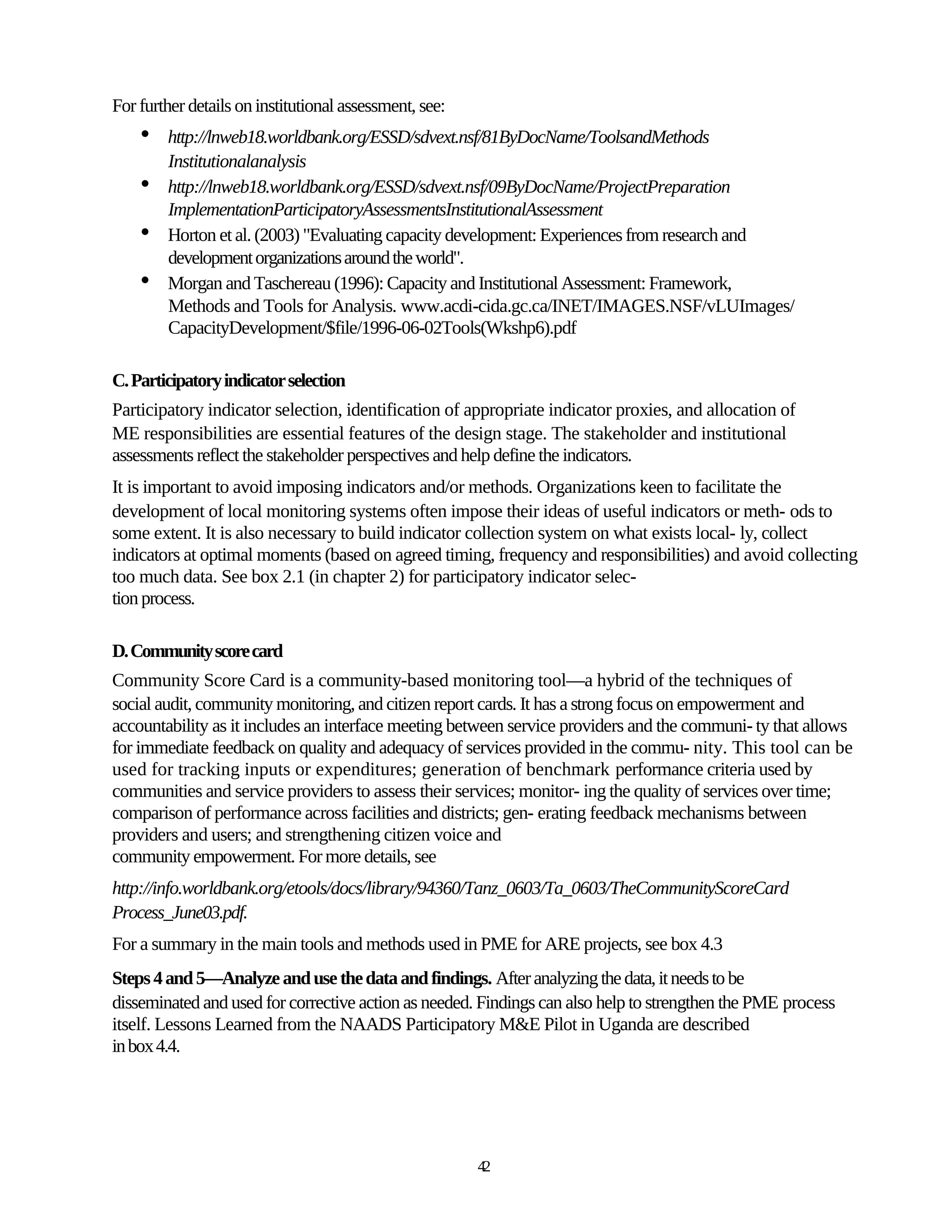 For further details on institutional assessment, see:
    •   http://lnweb18.worldbank.org/ESSD/sdvext.nsf/81ByDocName/ToolsandMethods
        Institutionalanalysis
    •   http://lnweb18.worldbank.org/ESSD/sdvext.nsf/09ByDocName/ProjectPreparation
        ImplementationParticipatoryAssessmentsInstitutionalAssessment
    •   Horton et al. (2003) "Evaluating capacity development: Experiences from research and
        development organizations around the world".
    •   Morgan and Taschereau (1996): Capacity and Institutional Assessment: Framework,
        Methods and Tools for Analysis. www.acdi-cida.gc.ca/INET/IMAGES.NSF/vLUImages/
        CapacityDevelopment/$file/1996-06-02Tools(Wkshp6).pdf

C. Participatory indicator selection
Participatory indicator selection, identification of appropriate indicator proxies, and allocation of
ME responsibilities are essential features of the design stage. The stakeholder and institutional
assessments reflect the stakeholder perspectives and help define the indicators.
It is important to avoid imposing indicators and/or methods. Organizations keen to facilitate the
development of local monitoring systems often impose their ideas of useful indicators or meth- ods to
some extent. It is also necessary to build indicator collection system on what exists local- ly, collect
indicators at optimal moments (based on agreed timing, frequency and responsibilities) and avoid collecting
too much data. See box 2.1 (in chapter 2) for participatory indicator selec-
tion process.

D. Community score card
Community Score Card is a community-based monitoring tool—a hybrid of the techniques of
social audit, community monitoring, and citizen report cards. It has a strong focus on empowerment and
accountability as it includes an interface meeting between service providers and the communi- ty that allows
for immediate feedback on quality and adequacy of services provided in the commu- nity. This tool can be
used for tracking inputs or expenditures; generation of benchmark performance criteria used by
communities and service providers to assess their services; monitor- ing the quality of services over time;
comparison of performance across facilities and districts; gen- erating feedback mechanisms between
providers and users; and strengthening citizen voice and
community empowerment. For more details, see
http://info.worldbank.org/etools/docs/library/94360/Tanz_0603/Ta_0603/TheCommunityScoreCard
Process_June03.pdf.
For a summary in the main tools and methods used in PME for ARE projects, see box 4.3
Steps 4 and 5—Analyze and use the data and findings. After analyzing the data, it needs to be
disseminated and used for corrective action as needed. Findings can also help to strengthen the PME process
itself. Lessons Learned from the NAADS Participatory M&E Pilot in Uganda are described
in box 4.4.




                                                        42
 