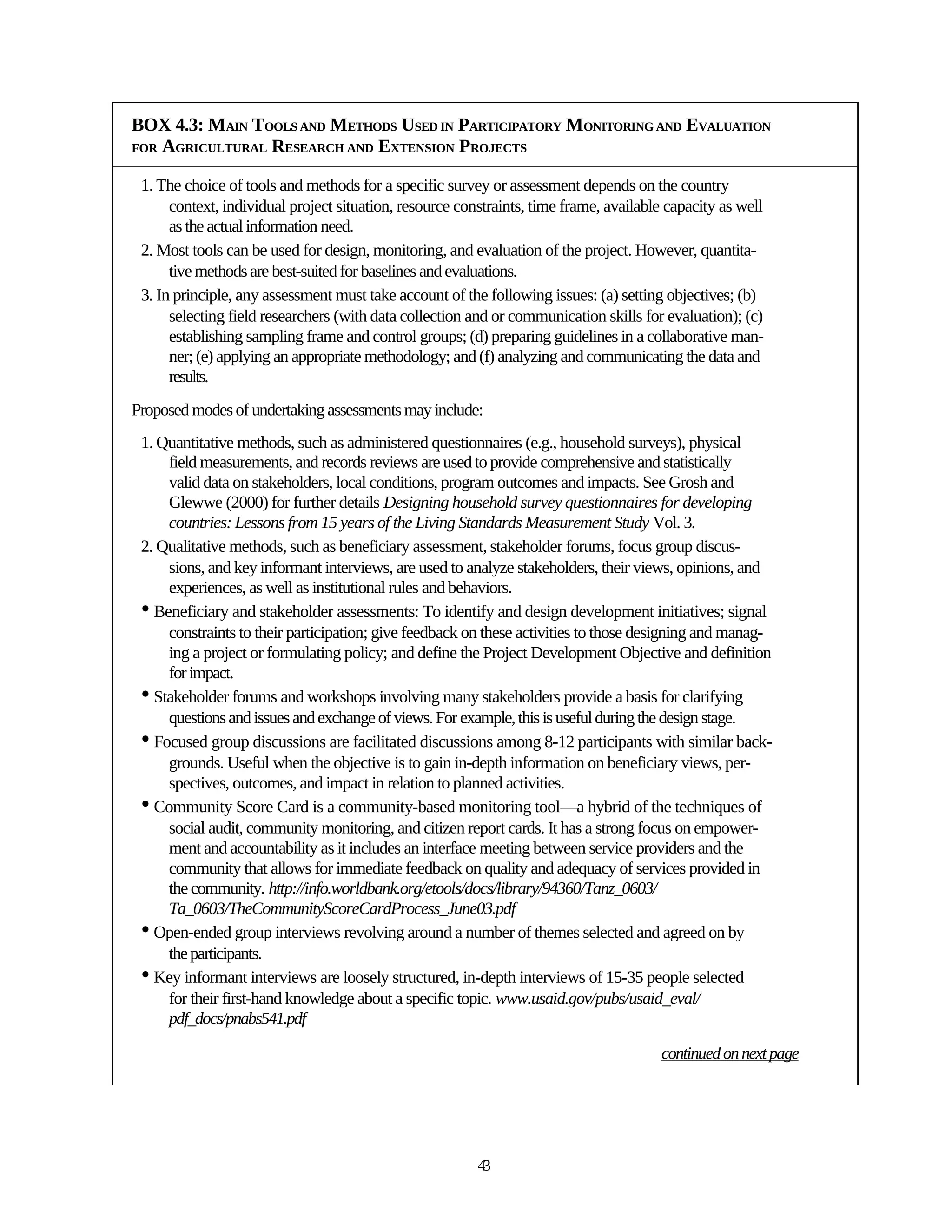 BOX 4.3: MAIN TOOLS AND METHODS USED IN PARTICIPATORY MONITORING AND EVALUATION
FOR AGRICULTURAL RESEARCH AND EXTENSION PROJECTS


 1. The choice of tools and methods for a specific survey or assessment depends on the country
      context, individual project situation, resource constraints, time frame, available capacity as well
      as the actual information need.
 2. Most tools can be used for design, monitoring, and evaluation of the project. However, quantita-
      tive methods are best-suited for baselines and evaluations.
 3. In principle, any assessment must take account of the following issues: (a) setting objectives; (b)
      selecting field researchers (with data collection and or communication skills for evaluation); (c)
      establishing sampling frame and control groups; (d) preparing guidelines in a collaborative man-
      ner; (e) applying an appropriate methodology; and (f) analyzing and communicating the data and
      results.
Proposed modes of undertaking assessments may include:
 1. Quantitative methods, such as administered questionnaires (e.g., household surveys), physical
     field measurements, and records reviews are used to provide comprehensive and statistically
     valid data on stakeholders, local conditions, program outcomes and impacts. See Grosh and
     Glewwe (2000) for further details Designing household survey questionnaires for developing
     countries: Lessons from 15 years of the Living Standards Measurement Study Vol. 3.
 2. Qualitative methods, such as beneficiary assessment, stakeholder forums, focus group discus-
     sions, and key informant interviews, are used to analyze stakeholders, their views, opinions, and
     experiences, as well as institutional rules and behaviors.
 • Beneficiary and stakeholder assessments: To identify and design development initiatives; signal
     constraints to their participation; give feedback on these activities to those designing and manag-
     ing a project or formulating policy; and define the Project Development Objective and definition
     for impact.
 • Stakeholder forums and workshops involving many stakeholders provide a basis for clarifying
     questions and issues and exchange of views. For example, this is useful during the design stage.
 • Focused group discussions are facilitated discussions among 8-12 participants with similar back-
     grounds. Useful when the objective is to gain in-depth information on beneficiary views, per-
     spectives, outcomes, and impact in relation to planned activities.
 • Community Score Card is a community-based monitoring tool—a hybrid of the techniques of
     social audit, community monitoring, and citizen report cards. It has a strong focus on empower-
     ment and accountability as it includes an interface meeting between service providers and the
     community that allows for immediate feedback on quality and adequacy of services provided in
     the community. http://info.worldbank.org/etools/docs/library/94360/Tanz_0603/
     Ta_0603/TheCommunityScoreCardProcess_June03.pdf
 • Open-ended group interviews revolving around a number of themes selected and agreed on by
     the participants.
 • Key informant interviews are loosely structured, in-depth interviews of 15-35 people selected
     for their first-hand knowledge about a specific topic. www.usaid.gov/pubs/usaid_eval/
     pdf_docs/pnabs541.pdf

                                                                                       continued on next page




                                                         43
 