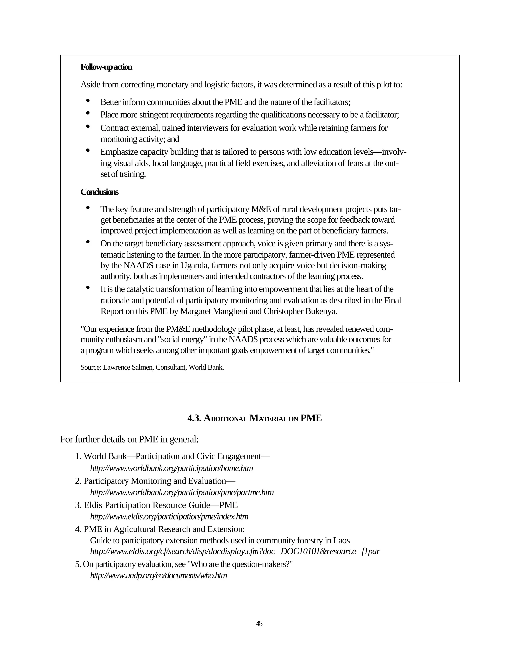 Follow-up action
     Aside from correcting monetary and logistic factors, it was determined as a result of this pilot to:
      •    Better inform communities about the PME and the nature of the facilitators;
      •    Place more stringent requirements regarding the qualifications necessary to be a facilitator;
      •    Contract external, trained interviewers for evaluation work while retaining farmers for
           monitoring activity; and
      •    Emphasize capacity building that is tailored to persons with low education levels—involv-
           ing visual aids, local language, practical field exercises, and alleviation of fears at the out-
           set of training.
     Conclusions
      •    The key feature and strength of participatory M&E of rural development projects puts tar-
           get beneficiaries at the center of the PME process, proving the scope for feedback toward
           improved project implementation as well as learning on the part of beneficiary farmers.
      •    On the target beneficiary assessment approach, voice is given primacy and there is a sys-
           tematic listening to the farmer. In the more participatory, farmer-driven PME represented
           by the NAADS case in Uganda, farmers not only acquire voice but decision-making
           authority, both as implementers and intended contractors of the learning process.
      •    It is the catalytic transformation of learning into empowerment that lies at the heart of the
           rationale and potential of participatory monitoring and evaluation as described in the Final
           Report on this PME by Margaret Mangheni and Christopher Bukenya.
     "Our experience from the PM&E methodology pilot phase, at least, has revealed renewed com-
     munity enthusiasm and "social energy" in the NAADS process which are valuable outcomes for
     a program which seeks among other important goals empowerment of target communities."
     Source: Lawrence Salmen, Consultant, World Bank.




                                        4.3. ADDITIONAL MATERIAL ON PME

For further details on PME in general:
    1. World Bank—Participation and Civic Engagement—
        http://www.worldbank.org/participation/home.htm
    2. Participatory Monitoring and Evaluation—
        http://www.worldbank.org/participation/pme/partme.htm
    3. Eldis Participation Resource Guide—PME
        http://www.eldis.org/participation/pme/index.htm
    4. PME in Agricultural Research and Extension:
        Guide to participatory extension methods used in community forestry in Laos
        http://www.eldis.org/cf/search/disp/docdisplay.cfm?doc=DOC10101&resource=f1par
    5. On participatory evaluation, see "Who are the question-makers?"
        http://www.undp.org/eo/documents/who.htm




                                                           45
 
