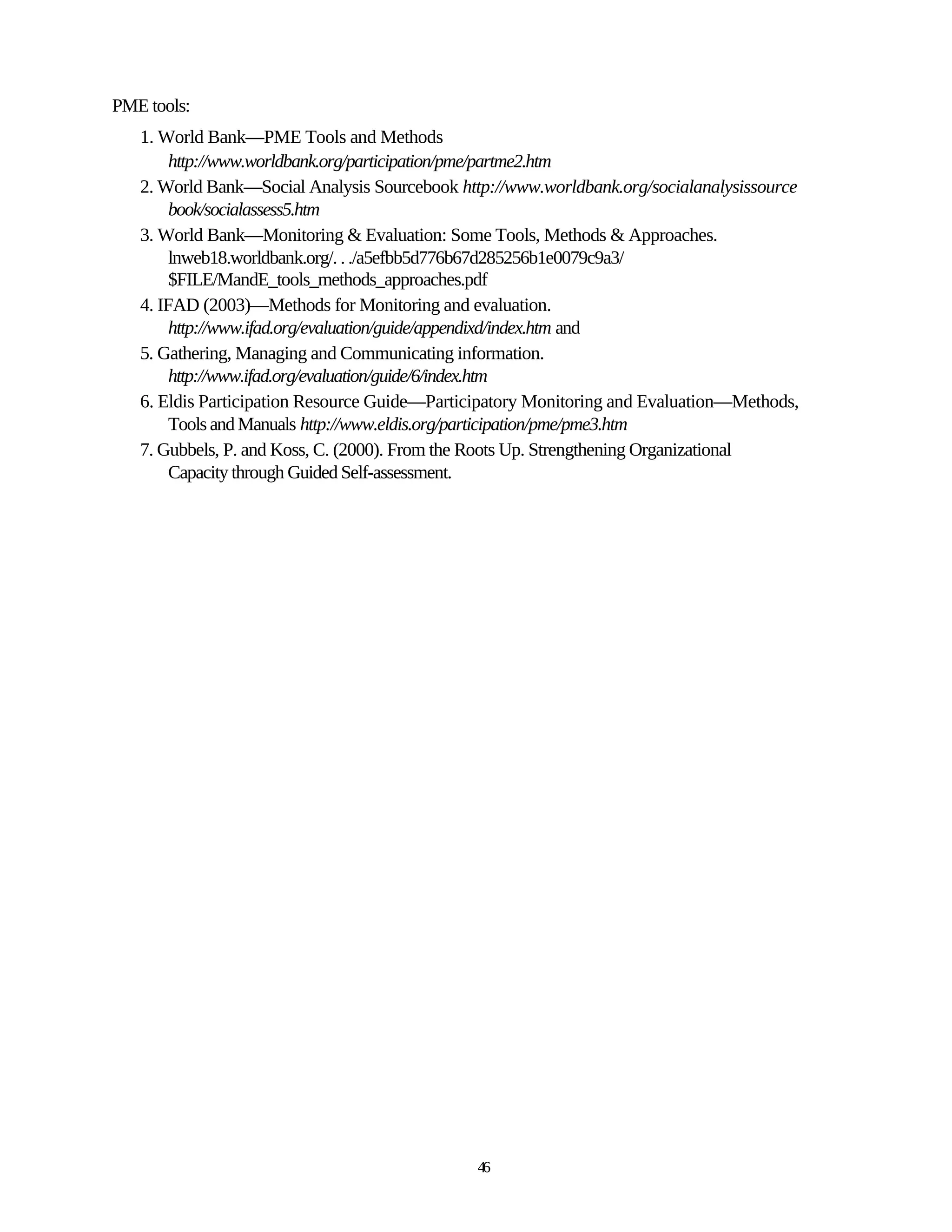 PME tools:
   1. World Bank—PME Tools and Methods
        http://www.worldbank.org/participation/pme/partme2.htm
   2. World Bank—Social Analysis Sourcebook http://www.worldbank.org/socialanalysissource
        book/socialassess5.htm
   3. World Bank—Monitoring & Evaluation: Some Tools, Methods & Approaches.
        lnweb18.worldbank.org/. . ./a5efbb5d776b67d285256b1e0079c9a3/
        $FILE/MandE_tools_methods_approaches.pdf
   4. IFAD (2003)—Methods for Monitoring and evaluation.
        http://www.ifad.org/evaluation/guide/appendixd/index.htm and
   5. Gathering, Managing and Communicating information.
        http://www.ifad.org/evaluation/guide/6/index.htm
   6. Eldis Participation Resource Guide—Participatory Monitoring and Evaluation—Methods,
        Tools and Manuals http://www.eldis.org/participation/pme/pme3.htm
   7. Gubbels, P. and Koss, C. (2000). From the Roots Up. Strengthening Organizational
        Capacity through Guided Self-assessment.




                                               46
 
