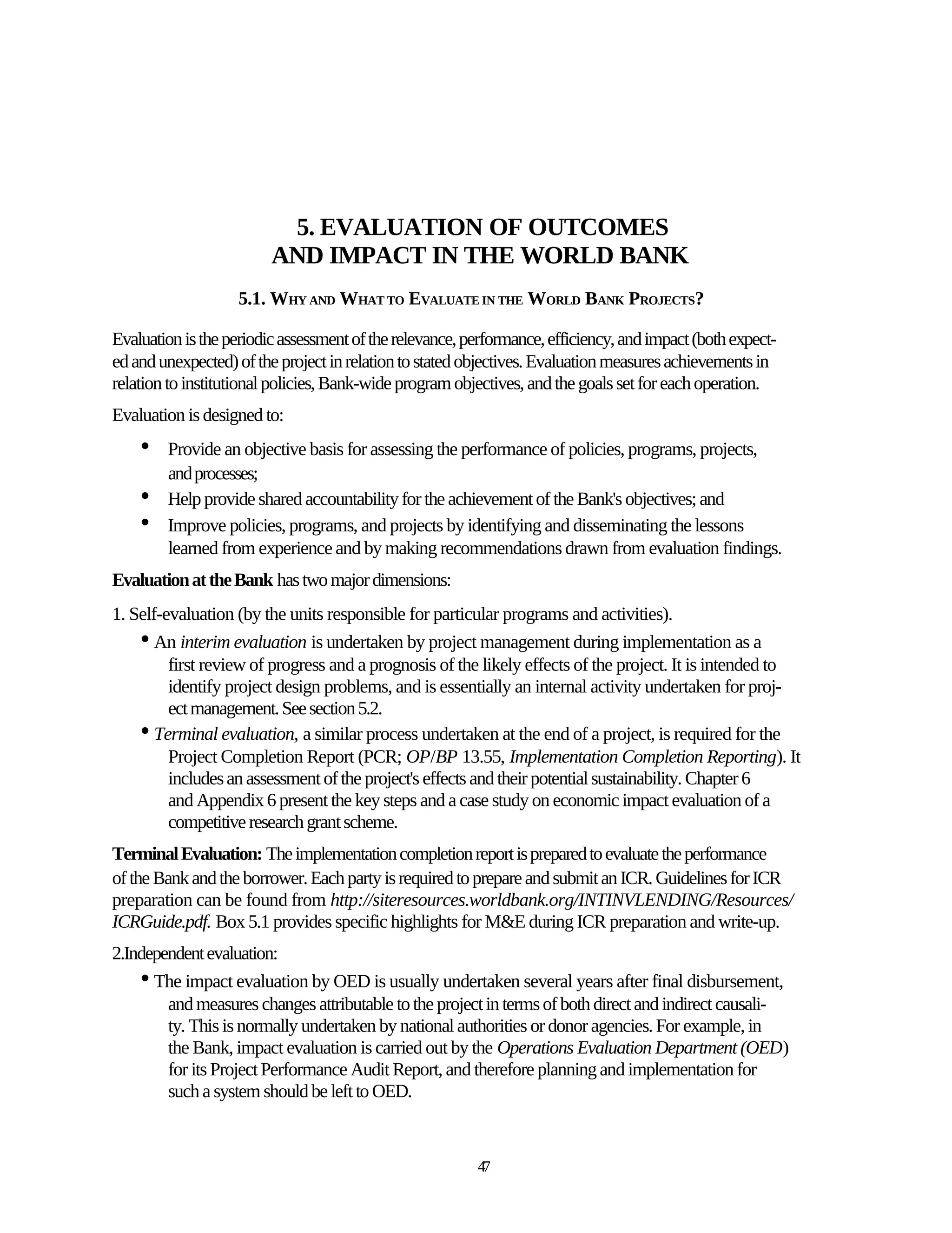 5. EVALUATION OF OUTCOMES
                         AND IMPACT IN THE WORLD BANK
                   5.1. WHY AND WHAT TO EVALUATE IN THE WORLD BANK PROJECTS?

Evaluation is the periodic assessment of the relevance, performance, efficiency, and impact (both expect-
ed and unexpected) of the project in relation to stated objectives. Evaluation measures achievements in
relation to institutional policies, Bank-wide program objectives, and the goals set for each operation.
Evaluation is designed to:
    •   Provide an objective basis for assessing the performance of policies, programs, projects,
        and processes;
    •   Help provide shared accountability for the achievement of the Bank's objectives; and
    •   Improve policies, programs, and projects by identifying and disseminating the lessons
        learned from experience and by making recommendations drawn from evaluation findings.
Evaluation at the Bank has two major dimensions:
1. Self-evaluation (by the units responsible for particular programs and activities).
    • An interim evaluation is undertaken by project management during implementation as a
         first review of progress and a prognosis of the likely effects of the project. It is intended to
         identify project design problems, and is essentially an internal activity undertaken for proj-
         ect management. See section 5.2.
    • Terminal evaluation, a similar process undertaken at the end of a project, is required for the
         Project Completion Report (PCR; OP/BP 13.55, Implementation Completion Reporting). It
         includes an assessment of the project's effects and their potential sustainability. Chapter 6
         and Appendix 6 present the key steps and a case study on economic impact evaluation of a
         competitive research grant scheme.
Terminal Evaluation: The implementation completion report is prepared to evaluate the performance
of the Bank and the borrower. Each party is required to prepare and submit an ICR. Guidelines for ICR
preparation can be found from http://siteresources.worldbank.org/INTINVLENDING/Resources/
ICRGuide.pdf. Box 5.1 provides specific highlights for M&E during ICR preparation and write-up.
2.Independent evaluation:
    • The impact evaluation by OED is usually undertaken several years after final disbursement,
        and measures changes attributable to the project in terms of both direct and indirect causali-
        ty. This is normally undertaken by national authorities or donor agencies. For example, in
        the Bank, impact evaluation is carried out by the Operations Evaluation Department (OED)
        for its Project Performance Audit Report, and therefore planning and implementation for
        such a system should be left to OED.


                                                         47
 
