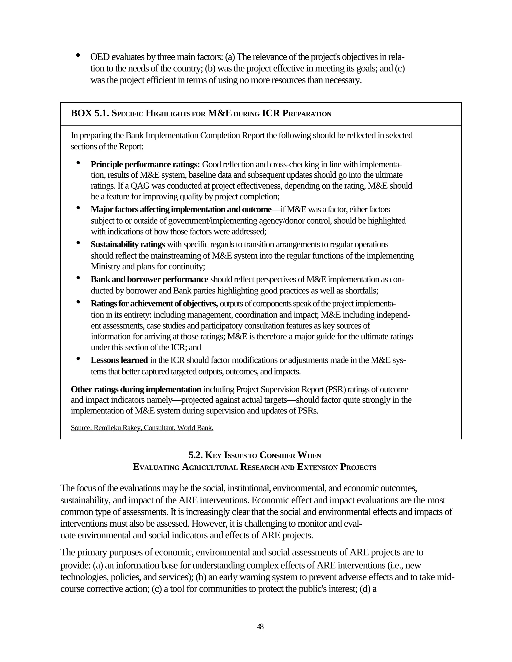•   OED evaluates by three main factors: (a) The relevance of the project's objectives in rela-
        tion to the needs of the country; (b) was the project effective in meeting its goals; and (c)
        was the project efficient in terms of using no more resources than necessary.


  BOX 5.1. SPECIFIC HIGHLIGHTS FOR M&E DURING ICR PREPARATION

  In preparing the Bank Implementation Completion Report the following should be reflected in selected
  sections of the Report:
    •   Principle performance ratings: Good reflection and cross-checking in line with implementa-
        tion, results of M&E system, baseline data and subsequent updates should go into the ultimate
        ratings. If a QAG was conducted at project effectiveness, depending on the rating, M&E should
        be a feature for improving quality by project completion;
    •   Major factors affecting implementation and outcome—if M&E was a factor, either factors
        subject to or outside of government/implementing agency/donor control, should be highlighted
        with indications of how those factors were addressed;
    •   Sustainability ratings with specific regards to transition arrangements to regular operations
        should reflect the mainstreaming of M&E system into the regular functions of the implementing
        Ministry and plans for continuity;
    •   Bank and borrower performance should reflect perspectives of M&E implementation as con-
        ducted by borrower and Bank parties highlighting good practices as well as shortfalls;
    •   Ratings for achievement of objectives, outputs of components speak of the project implementa-
        tion in its entirety: including management, coordination and impact; M&E including independ-
        ent assessments, case studies and participatory consultation features as key sources of
        information for arriving at those ratings; M&E is therefore a major guide for the ultimate ratings
        under this section of the ICR; and
    •   Lessons learned in the ICR should factor modifications or adjustments made in the M&E sys-
        tems that better captured targeted outputs, outcomes, and impacts.
  Other ratings during implementation including Project Supervision Report (PSR) ratings of outcome
  and impact indicators namely—projected against actual targets—should factor quite strongly in the
  implementation of M&E system during supervision and updates of PSRs.
  Source: Remileku Rakey, Consultant, World Bank.


                                  5.2. KEY ISSUES TO CONSIDER WHEN
                      EVALUATING AGRICULTURAL RESEARCH AND EXTENSION PROJECTS

The focus of the evaluations may be the social, institutional, environmental, and economic outcomes,
sustainability, and impact of the ARE interventions. Economic effect and impact evaluations are the most
common type of assessments. It is increasingly clear that the social and environmental effects and impacts of
interventions must also be assessed. However, it is challenging to monitor and eval-
uate environmental and social indicators and effects of ARE projects.
The primary purposes of economic, environmental and social assessments of ARE projects are to
provide: (a) an information base for understanding complex effects of ARE interventions (i.e., new
technologies, policies, and services); (b) an early warning system to prevent adverse effects and to take mid-
course corrective action; (c) a tool for communities to protect the public's interest; (d) a


                                                          48
 