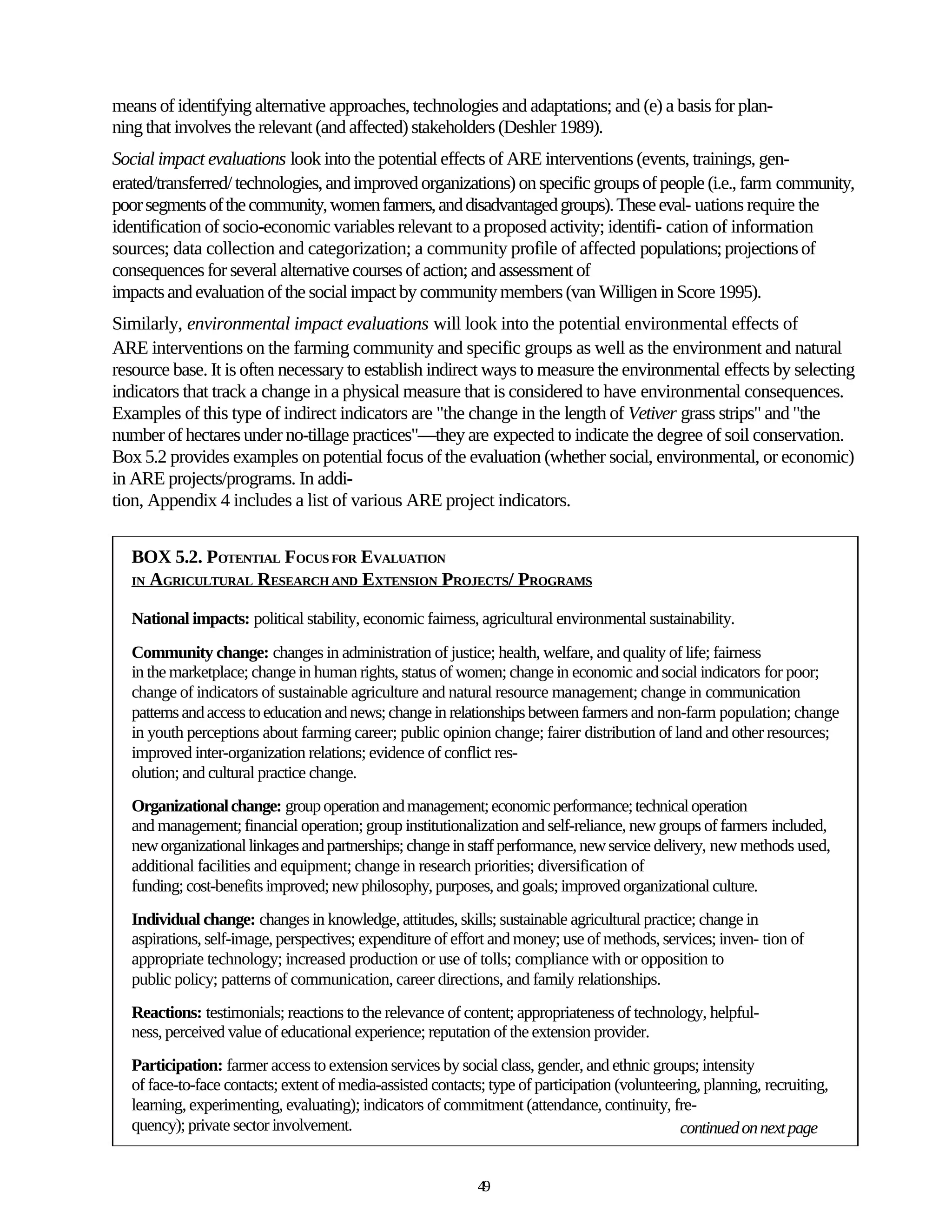 means of identifying alternative approaches, technologies and adaptations; and (e) a basis for plan-
ning that involves the relevant (and affected) stakeholders (Deshler 1989).
Social impact evaluations look into the potential effects of ARE interventions (events, trainings, gen-
erated/transferred/ technologies, and improved organizations) on specific groups of people (i.e., farm community,
poor segments of the community, women farmers, and disadvantaged groups). These eval- uations require the
identification of socio-economic variables relevant to a proposed activity; identifi- cation of information
sources; data collection and categorization; a community profile of affected populations; projections of
consequences for several alternative courses of action; and assessment of
impacts and evaluation of the social impact by community members (van Willigen in Score 1995).
Similarly, environmental impact evaluations will look into the potential environmental effects of
ARE interventions on the farming community and specific groups as well as the environment and natural
resource base. It is often necessary to establish indirect ways to measure the environmental effects by selecting
indicators that track a change in a physical measure that is considered to have environmental consequences.
Examples of this type of indirect indicators are "the change in the length of Vetiver grass strips" and "the
number of hectares under no-tillage practices"—they are expected to indicate the degree of soil conservation.
Box 5.2 provides examples on potential focus of the evaluation (whether social, environmental, or economic)
in ARE projects/programs. In addi-
tion, Appendix 4 includes a list of various ARE project indicators.


  BOX 5.2. POTENTIAL FOCUS FOR EVALUATION
  IN AGRICULTURAL RESEARCH AND EXTENSION PROJECTS/ PROGRAMS


  National impacts: political stability, economic fairness, agricultural environmental sustainability.
  Community change: changes in administration of justice; health, welfare, and quality of life; fairness
  in the marketplace; change in human rights, status of women; change in economic and social indicators for poor;
  change of indicators of sustainable agriculture and natural resource management; change in communication
  patterns and access to education and news; change in relationships between farmers and non-farm population; change
  in youth perceptions about farming career; public opinion change; fairer distribution of land and other resources;
  improved inter-organization relations; evidence of conflict res-
  olution; and cultural practice change.
  Organizational change: group operation and management; economic performance; technical operation
  and management; financial operation; group institutionalization and self-reliance, new groups of farmers included,
  new organizational linkages and partnerships; change in staff performance, new service delivery, new methods used,
  additional facilities and equipment; change in research priorities; diversification of
  funding; cost-benefits improved; new philosophy, purposes, and goals; improved organizational culture.
  Individual change: changes in knowledge, attitudes, skills; sustainable agricultural practice; change in
  aspirations, self-image, perspectives; expenditure of effort and money; use of methods, services; inven- tion of
  appropriate technology; increased production or use of tolls; compliance with or opposition to
  public policy; patterns of communication, career directions, and family relationships.
  Reactions: testimonials; reactions to the relevance of content; appropriateness of technology, helpful-
  ness, perceived value of educational experience; reputation of the extension provider.
  Participation: farmer access to extension services by social class, gender, and ethnic groups; intensity
  of face-to-face contacts; extent of media-assisted contacts; type of participation (volunteering, planning, recruiting,
  learning, experimenting, evaluating); indicators of commitment (attendance, continuity, fre-
  quency); private sector involvement.                                                          continued on next page


                                                             49
 