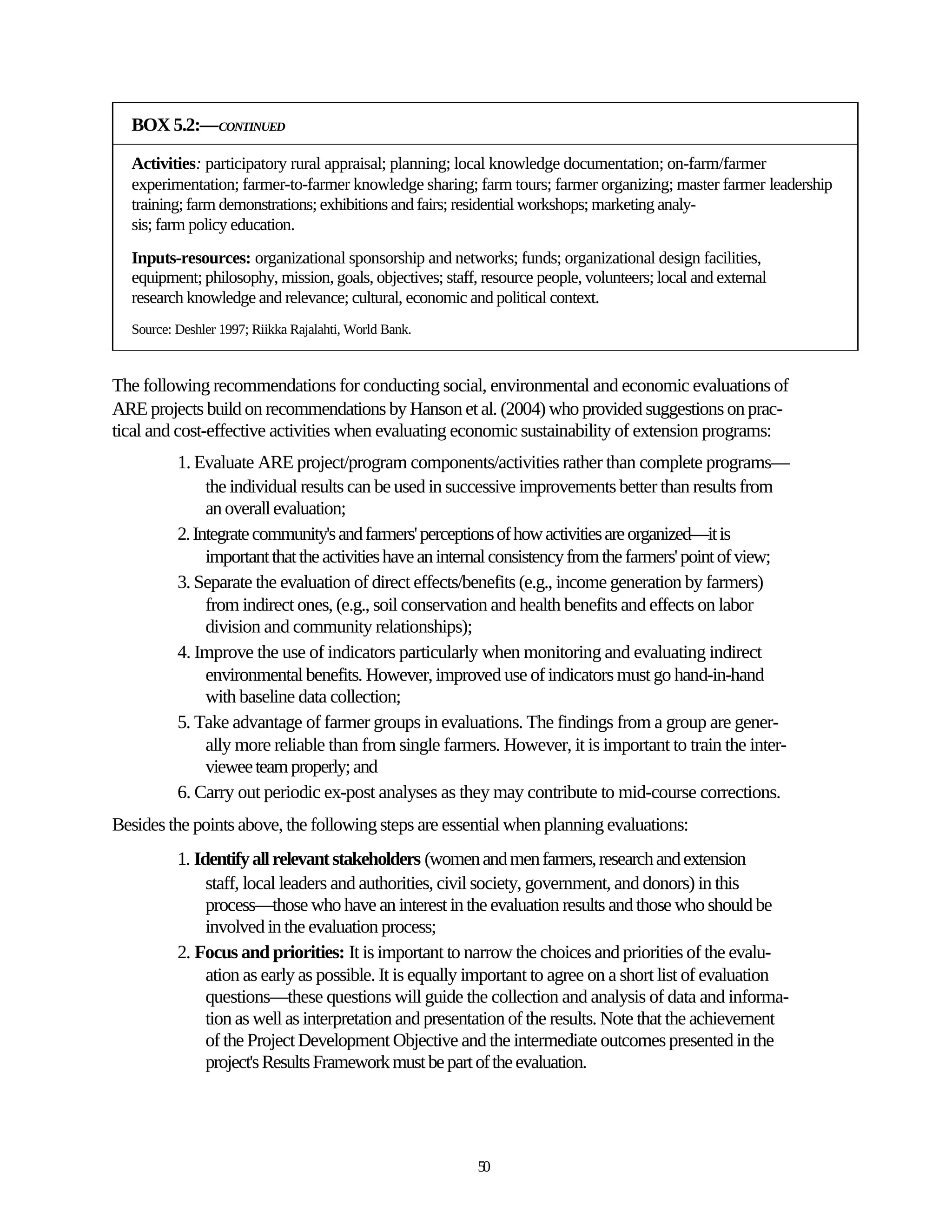 BOX 5.2:—CONTINUED

  Activities: participatory rural appraisal; planning; local knowledge documentation; on-farm/farmer
  experimentation; farmer-to-farmer knowledge sharing; farm tours; farmer organizing; master farmer leadership
  training; farm demonstrations; exhibitions and fairs; residential workshops; marketing analy-
  sis; farm policy education.
  Inputs-resources: organizational sponsorship and networks; funds; organizational design facilities,
  equipment; philosophy, mission, goals, objectives; staff, resource people, volunteers; local and external
  research knowledge and relevance; cultural, economic and political context.
  Source: Deshler 1997; Riikka Rajalahti, World Bank.



The following recommendations for conducting social, environmental and economic evaluations of
ARE projects build on recommendations by Hanson et al. (2004) who provided suggestions on prac-
tical and cost-effective activities when evaluating economic sustainability of extension programs:
          1. Evaluate ARE project/program components/activities rather than complete programs—
               the individual results can be used in successive improvements better than results from
               an overall evaluation;
          2. Integrate community's and farmers' perceptions of how activities are organized—it is
               important that the activities have an internal consistency from the farmers' point of view;
          3. Separate the evaluation of direct effects/benefits (e.g., income generation by farmers)
               from indirect ones, (e.g., soil conservation and health benefits and effects on labor
               division and community relationships);
          4. Improve the use of indicators particularly when monitoring and evaluating indirect
               environmental benefits. However, improved use of indicators must go hand-in-hand
               with baseline data collection;
          5. Take advantage of farmer groups in evaluations. The findings from a group are gener-
               ally more reliable than from single farmers. However, it is important to train the inter-
               viewee team properly; and
          6. Carry out periodic ex-post analyses as they may contribute to mid-course corrections.
Besides the points above, the following steps are essential when planning evaluations:
          1. Identify all relevant stakeholders (women and men farmers, research and extension
               staff, local leaders and authorities, civil society, government, and donors) in this
               process—those who have an interest in the evaluation results and those who should be
               involved in the evaluation process;
          2. Focus and priorities: It is important to narrow the choices and priorities of the evalu-
               ation as early as possible. It is equally important to agree on a short list of evaluation
               questions—these questions will guide the collection and analysis of data and informa-
               tion as well as interpretation and presentation of the results. Note that the achievement
               of the Project Development Objective and the intermediate outcomes presented in the
               project's Results Framework must be part of the evaluation.




                                                           50
 