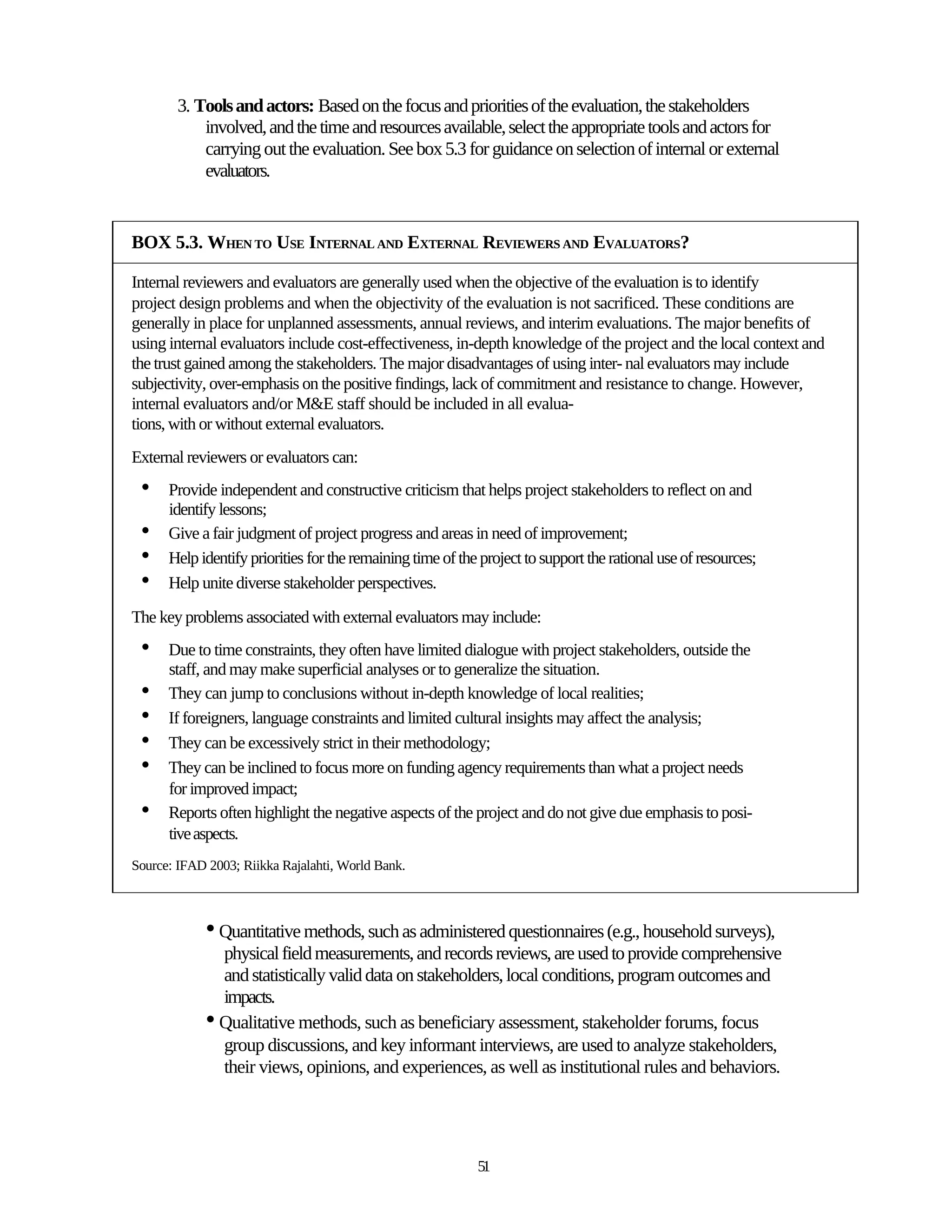 3. Tools and actors: Based on the focus and priorities of the evaluation, the stakeholders
            involved, and the time and resources available, select the appropriate tools and actors for
            carrying out the evaluation. See box 5.3 for guidance on selection of internal or external
            evaluators.


BOX 5.3. WHEN TO USE INTERNAL AND EXTERNAL REVIEWERS AND EVALUATORS?

Internal reviewers and evaluators are generally used when the objective of the evaluation is to identify
project design problems and when the objectivity of the evaluation is not sacrificed. These conditions are
generally in place for unplanned assessments, annual reviews, and interim evaluations. The major benefits of
using internal evaluators include cost-effectiveness, in-depth knowledge of the project and the local context and
the trust gained among the stakeholders. The major disadvantages of using inter- nal evaluators may include
subjectivity, over-emphasis on the positive findings, lack of commitment and resistance to change. However,
internal evaluators and/or M&E staff should be included in all evalua-
tions, with or without external evaluators.
External reviewers or evaluators can:
 •    Provide independent and constructive criticism that helps project stakeholders to reflect on and
      identify lessons;
 •    Give a fair judgment of project progress and areas in need of improvement;
 •    Help identify priorities for the remaining time of the project to support the rational use of resources;
 •    Help unite diverse stakeholder perspectives.

The key problems associated with external evaluators may include:
 •    Due to time constraints, they often have limited dialogue with project stakeholders, outside the
      staff, and may make superficial analyses or to generalize the situation.
 •    They can jump to conclusions without in-depth knowledge of local realities;
 •    If foreigners, language constraints and limited cultural insights may affect the analysis;
 •    They can be excessively strict in their methodology;
 •    They can be inclined to focus more on funding agency requirements than what a project needs
      for improved impact;
 •    Reports often highlight the negative aspects of the project and do not give due emphasis to posi-
      tive aspects.
Source: IFAD 2003; Riikka Rajalahti, World Bank.



            • Quantitative methods, such as administered questionnaires (e.g., household surveys),
              physical field measurements, and records reviews, are used to provide comprehensive
              and statistically valid data on stakeholders, local conditions, program outcomes and
              impacts.
            • Qualitative methods, such as beneficiary assessment, stakeholder forums, focus
              group discussions, and key informant interviews, are used to analyze stakeholders,
              their views, opinions, and experiences, as well as institutional rules and behaviors.




                                                            51
 