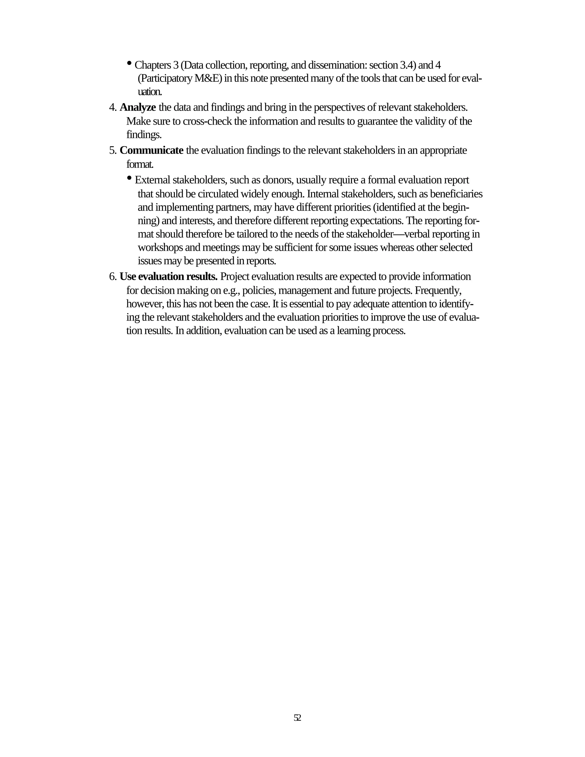 • Chapters 3 (Data collection, reporting, and dissemination: section 3.4) and 4
       (Participatory M&E) in this note presented many of the tools that can be used for eval-
       uation.
4. Analyze the data and findings and bring in the perspectives of relevant stakeholders.
    Make sure to cross-check the information and results to guarantee the validity of the
    findings.
5. Communicate the evaluation findings to the relevant stakeholders in an appropriate
    format.
    • External stakeholders, such as donors, usually require a formal evaluation report
       that should be circulated widely enough. Internal stakeholders, such as beneficiaries
       and implementing partners, may have different priorities (identified at the begin-
       ning) and interests, and therefore different reporting expectations. The reporting for-
       mat should therefore be tailored to the needs of the stakeholder—verbal reporting in
       workshops and meetings may be sufficient for some issues whereas other selected
       issues may be presented in reports.
6. Use evaluation results. Project evaluation results are expected to provide information
    for decision making on e.g., policies, management and future projects. Frequently,
    however, this has not been the case. It is essential to pay adequate attention to identify-
    ing the relevant stakeholders and the evaluation priorities to improve the use of evalua-
    tion results. In addition, evaluation can be used as a learning process.




                                              52
 