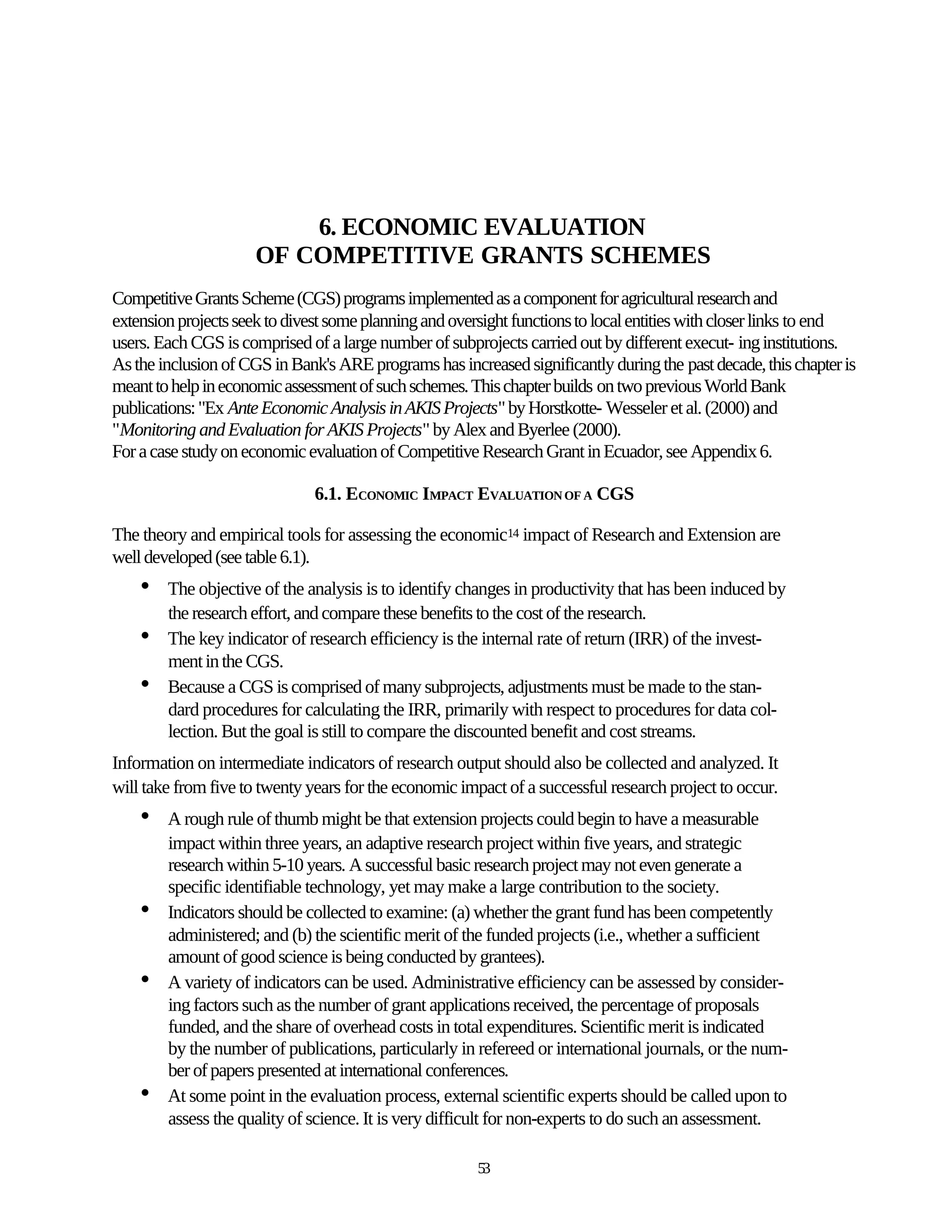 6. ECONOMIC EVALUATION
                     OF COMPETITIVE GRANTS SCHEMES
Competitive Grants Scheme (CGS) programs implemented as a component for agricultural research and
extension projects seek to divest some planning and oversight functions to local entities with closer links to end
users. Each CGS is comprised of a large number of subprojects carried out by different execut- ing institutions.
As the inclusion of CGS in Bank's ARE programs has increased significantly during the past decade, this chapter is
meant to help in economic assessment of such schemes. This chapter builds on two previous World Bank
publications: "Ex Ante Economic Analysis in AKIS Projects" by Horstkotte- Wesseler et al. (2000) and
"Monitoring and Evaluation for AKIS Projects" by Alex and Byerlee (2000).
For a case study on economic evaluation of Competitive Research Grant in Ecuador, see Appendix 6.

                               6.1. ECONOMIC IMPACT EVALUATION OF A CGS

The theory and empirical tools for assessing the economic14 impact of Research and Extension are
well developed (see table 6.1).
    •   The objective of the analysis is to identify changes in productivity that has been induced by
        the research effort, and compare these benefits to the cost of the research.
    •   The key indicator of research efficiency is the internal rate of return (IRR) of the invest-
        ment in the CGS.
    •   Because a CGS is comprised of many subprojects, adjustments must be made to the stan-
        dard procedures for calculating the IRR, primarily with respect to procedures for data col-
        lection. But the goal is still to compare the discounted benefit and cost streams.
Information on intermediate indicators of research output should also be collected and analyzed. It
will take from five to twenty years for the economic impact of a successful research project to occur.
    •   A rough rule of thumb might be that extension projects could begin to have a measurable
        impact within three years, an adaptive research project within five years, and strategic
        research within 5-10 years. A successful basic research project may not even generate a
        specific identifiable technology, yet may make a large contribution to the society.
    •   Indicators should be collected to examine: (a) whether the grant fund has been competently
        administered; and (b) the scientific merit of the funded projects (i.e., whether a sufficient
        amount of good science is being conducted by grantees).
    •   A variety of indicators can be used. Administrative efficiency can be assessed by consider-
        ing factors such as the number of grant applications received, the percentage of proposals
        funded, and the share of overhead costs in total expenditures. Scientific merit is indicated
        by the number of publications, particularly in refereed or international journals, or the num-
        ber of papers presented at international conferences.
    •   At some point in the evaluation process, external scientific experts should be called upon to
        assess the quality of science. It is very difficult for non-experts to do such an assessment.

                                                        53
 