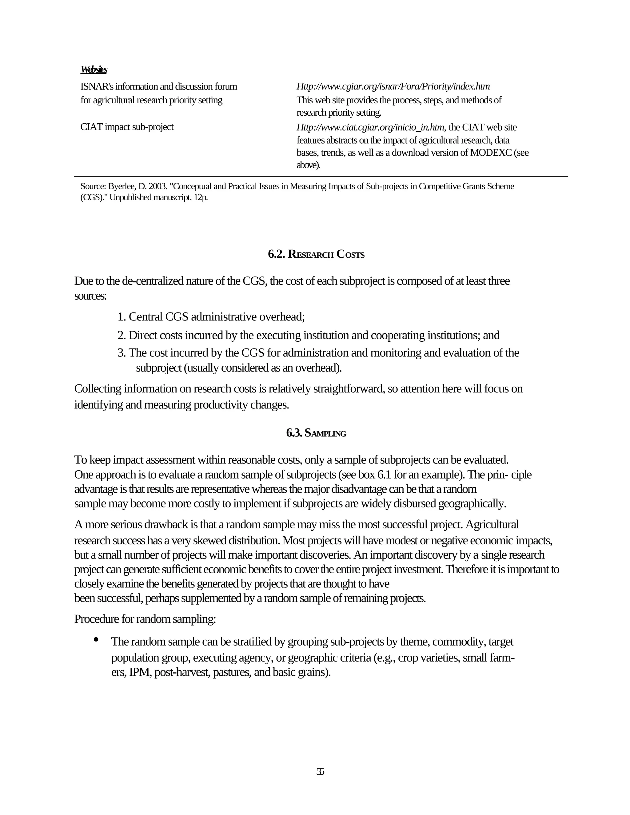 Websites
 ISNAR's information and discussion forum                     Http://www.cgiar.org/isnar/Fora/Priority/index.htm
 for agricultural research priority setting                   This web site provides the process, steps, and methods of
                                                              research priority setting.
 CIAT impact sub-project                                      Http://www.ciat.cgiar.org/inicio_in.htm, the CIAT web site
                                                              features abstracts on the impact of agricultural research, data
                                                              bases, trends, as well as a download version of MODEXC (see
                                                              above).

 Source: Byerlee, D. 2003. "Conceptual and Practical Issues in Measuring Impacts of Sub-projects in Competitive Grants Scheme
 (CGS)." Unpublished manuscript. 12p.




                                                      6.2. RESEARCH COSTS

Due to the de-centralized nature of the CGS, the cost of each subproject is composed of at least three
sources:
             1. Central CGS administrative overhead;
             2. Direct costs incurred by the executing institution and cooperating institutions; and
             3. The cost incurred by the CGS for administration and monitoring and evaluation of the
                 subproject (usually considered as an overhead).
Collecting information on research costs is relatively straightforward, so attention here will focus on
identifying and measuring productivity changes.

                                                           6.3. SAMPLING

To keep impact assessment within reasonable costs, only a sample of subprojects can be evaluated.
One approach is to evaluate a random sample of subprojects (see box 6.1 for an example). The prin- ciple
advantage is that results are representative whereas the major disadvantage can be that a random
sample may become more costly to implement if subprojects are widely disbursed geographically.
A more serious drawback is that a random sample may miss the most successful project. Agricultural
research success has a very skewed distribution. Most projects will have modest or negative economic impacts,
but a small number of projects will make important discoveries. An important discovery by a single research
project can generate sufficient economic benefits to cover the entire project investment. Therefore it is important to
closely examine the benefits generated by projects that are thought to have
been successful, perhaps supplemented by a random sample of remaining projects.
Procedure for random sampling:
    •       The random sample can be stratified by grouping sub-projects by theme, commodity, target
            population group, executing agency, or geographic criteria (e.g., crop varieties, small farm-
            ers, IPM, post-harvest, pastures, and basic grains).




                                                                    55
 