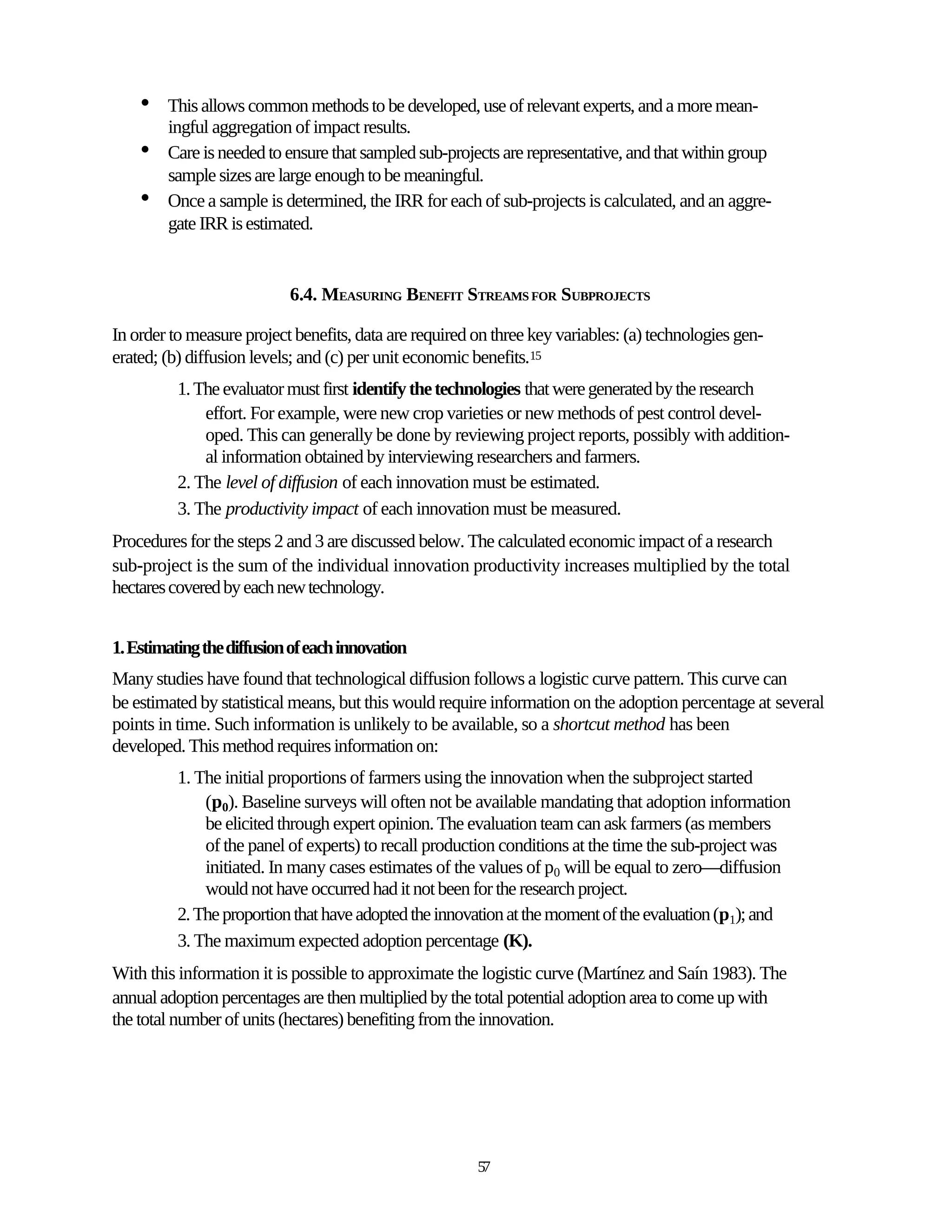 •   This allows common methods to be developed, use of relevant experts, and a more mean-
        ingful aggregation of impact results.
    •   Care is needed to ensure that sampled sub-projects are representative, and that within group
        sample sizes are large enough to be meaningful.
    •   Once a sample is determined, the IRR for each of sub-projects is calculated, and an aggre-
        gate IRR is estimated.


                           6.4. MEASURING BENEFIT STREAMS FOR SUBPROJECTS

In order to measure project benefits, data are required on three key variables: (a) technologies gen-
erated; (b) diffusion levels; and (c) per unit economic benefits.15
          1. The evaluator must first identify the technologies that were generated by the research
              effort. For example, were new crop varieties or new methods of pest control devel-
              oped. This can generally be done by reviewing project reports, possibly with addition-
              al information obtained by interviewing researchers and farmers.
          2. The level of diffusion of each innovation must be estimated.
          3. The productivity impact of each innovation must be measured.
Procedures for the steps 2 and 3 are discussed below. The calculated economic impact of a research
sub-project is the sum of the individual innovation productivity increases multiplied by the total
hectares covered by each new technology.


1. Estimating the diffusion of each innovation
Many studies have found that technological diffusion follows a logistic curve pattern. This curve can
be estimated by statistical means, but this would require information on the adoption percentage at several
points in time. Such information is unlikely to be available, so a shortcut method has been
developed. This method requires information on:
          1. The initial proportions of farmers using the innovation when the subproject started
              (p0). Baseline surveys will often not be available mandating that adoption information
              be elicited through expert opinion. The evaluation team can ask farmers (as members
              of the panel of experts) to recall production conditions at the time the sub-project was
              initiated. In many cases estimates of the values of p0 will be equal to zero—diffusion
              would not have occurred had it not been for the research project.
          2. The proportion that have adopted the innovation at the moment of the evaluation (p1); and
          3. The maximum expected adoption percentage (K).
With this information it is possible to approximate the logistic curve (Martínez and Saín 1983). The
annual adoption percentages are then multiplied by the total potential adoption area to come up with
the total number of units (hectares) benefiting from the innovation.




                                                        57
 