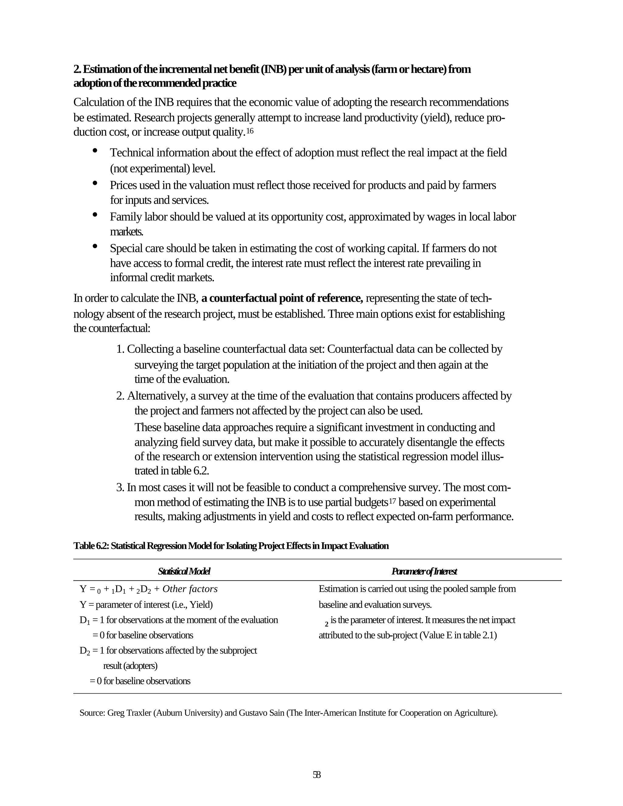 2. Estimation of the incremental net benefit (INB) per unit of analysis (farm or hectare) from
adoption of the recommended practice
Calculation of the INB requires that the economic value of adopting the research recommendations
be estimated. Research projects generally attempt to increase land productivity (yield), reduce pro-
duction cost, or increase output quality.16
     •    Technical information about the effect of adoption must reflect the real impact at the field
          (not experimental) level.
     •    Prices used in the valuation must reflect those received for products and paid by farmers
          for inputs and services.
     •    Family labor should be valued at its opportunity cost, approximated by wages in local labor
          markets.
     •    Special care should be taken in estimating the cost of working capital. If farmers do not
          have access to formal credit, the interest rate must reflect the interest rate prevailing in
          informal credit markets.
In order to calculate the INB, a counterfactual point of reference, representing the state of tech-
nology absent of the research project, must be established. Three main options exist for establishing
the counterfactual:
            1. Collecting a baseline counterfactual data set: Counterfactual data can be collected by
                 surveying the target population at the initiation of the project and then again at the
                 time of the evaluation.
            2. Alternatively, a survey at the time of the evaluation that contains producers affected by
                 the project and farmers not affected by the project can also be used.
                 These baseline data approaches require a significant investment in conducting and
                 analyzing field survey data, but make it possible to accurately disentangle the effects
                 of the research or extension intervention using the statistical regression model illus-
                 trated in table 6.2.
            3. In most cases it will not be feasible to conduct a comprehensive survey. The most com-
                 mon method of estimating the INB is to use partial budgets17 based on experimental
                 results, making adjustments in yield and costs to reflect expected on-farm performance.

Table 6.2: Statistical Regression Model for Isolating Project Effects in Impact Evaluation

                        Statistical Model                                                    ParameterofInterest
 Y = 0 + 1D1 + 2D2 + Other factors                                   Estimation is carried out using the pooled sample from
 Y = parameter of interest (i.e., Yield)                             baseline and evaluation surveys.
 D1 = 1 for observations at the moment of the evaluation               2 is the parameter of interest. It measures the net impact
    = 0 for baseline observations                                    attributed to the sub-project (Value E in table 2.1)
 D2 = 1 for observations affected by the subproject
       result (adopters)
   = 0 for baseline observations


 Source: Greg Traxler (Auburn University) and Gustavo Sain (The Inter-American Institute for Cooperation on Agriculture).




                                                                    58
 