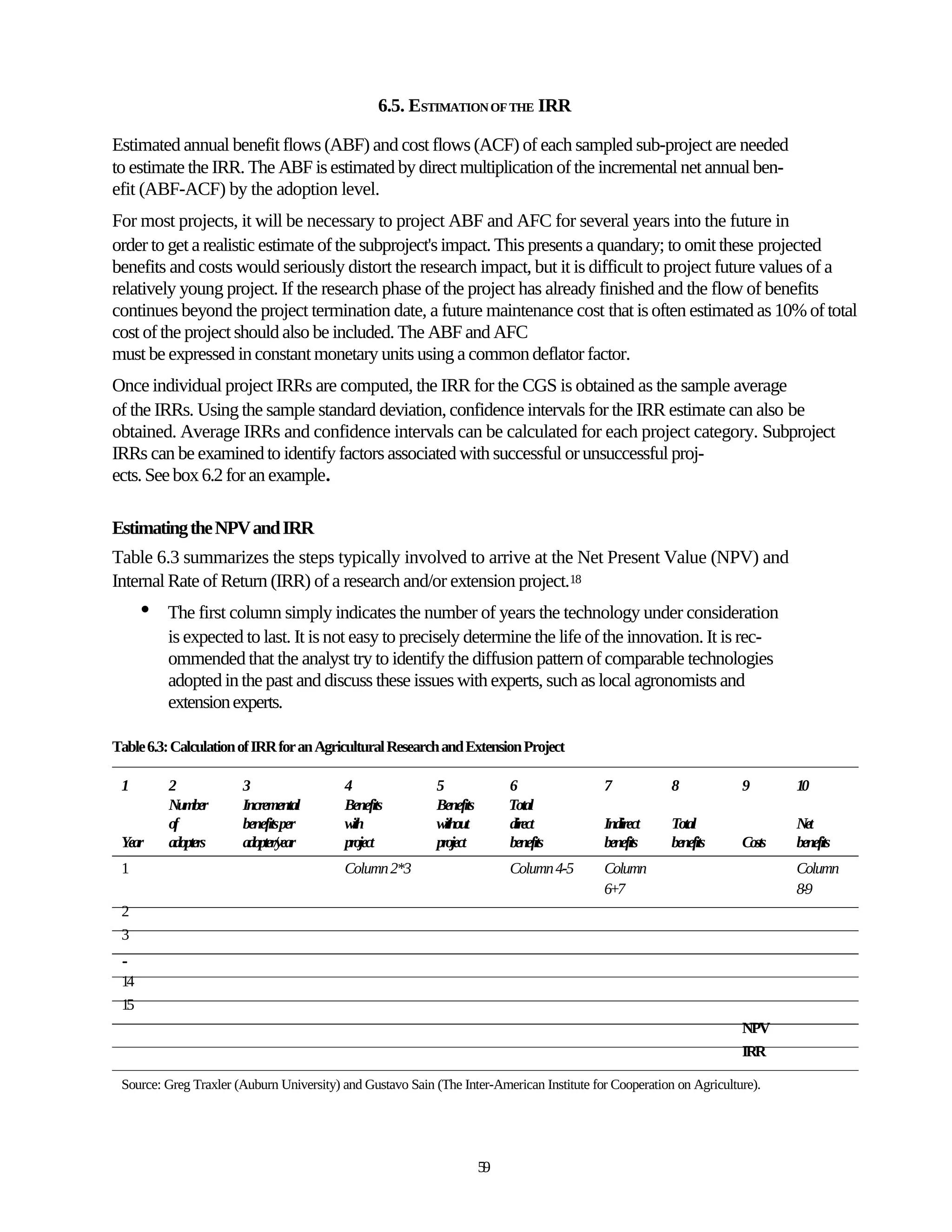 6.5. ESTIMATION OF THE IRR

Estimated annual benefit flows (ABF) and cost flows (ACF) of each sampled sub-project are needed
to estimate the IRR. The ABF is estimated by direct multiplication of the incremental net annual ben-
efit (ABF-ACF) by the adoption level.
For most projects, it will be necessary to project ABF and AFC for several years into the future in
order to get a realistic estimate of the subproject's impact. This presents a quandary; to omit these projected
benefits and costs would seriously distort the research impact, but it is difficult to project future values of a
relatively young project. If the research phase of the project has already finished and the flow of benefits
continues beyond the project termination date, a future maintenance cost that is often estimated as 10% of total
cost of the project should also be included. The ABF and AFC
must be expressed in constant monetary units using a common deflator factor.
Once individual project IRRs are computed, the IRR for the CGS is obtained as the sample average
of the IRRs. Using the sample standard deviation, confidence intervals for the IRR estimate can also be
obtained. Average IRRs and confidence intervals can be calculated for each project category. Subproject
IRRs can be examined to identify factors associated with successful or unsuccessful proj-
ects. See box 6.2 for an example.

Estimating the NPV and IRR
Table 6.3 summarizes the steps typically involved to arrive at the Net Present Value (NPV) and
Internal Rate of Return (IRR) of a research and/or extension project.18
      •   The first column simply indicates the number of years the technology under consideration
          is expected to last. It is not easy to precisely determine the life of the innovation. It is rec-
          ommended that the analyst try to identify the diffusion pattern of comparable technologies
          adopted in the past and discuss these issues with experts, such as local agronomists and
          extension experts.

Table 6.3: Calculation of IRR for an Agricultural Research and Extension Project

 1        2            3                  4                 5               6              7            8            9       10
          Number       Incremental        Benefits          Benefits        Total
          of           benefitsper        with              without         direct         Indirect     Total                Net
 Year     adopters     adopter/year       project           project         benefits       benefits     benefits     Costs   benefits
 1                                        Column 2*3                        Column 4-5     Column                            Column
                                                                                           6+7                               8-9
 2
 3
 ..
 14
 15
                                                                                                                     NPV
                                                                                                                     IRR

 Source: Greg Traxler (Auburn University) and Gustavo Sain (The Inter-American Institute for Cooperation on Agriculture).




                                                                       59
 