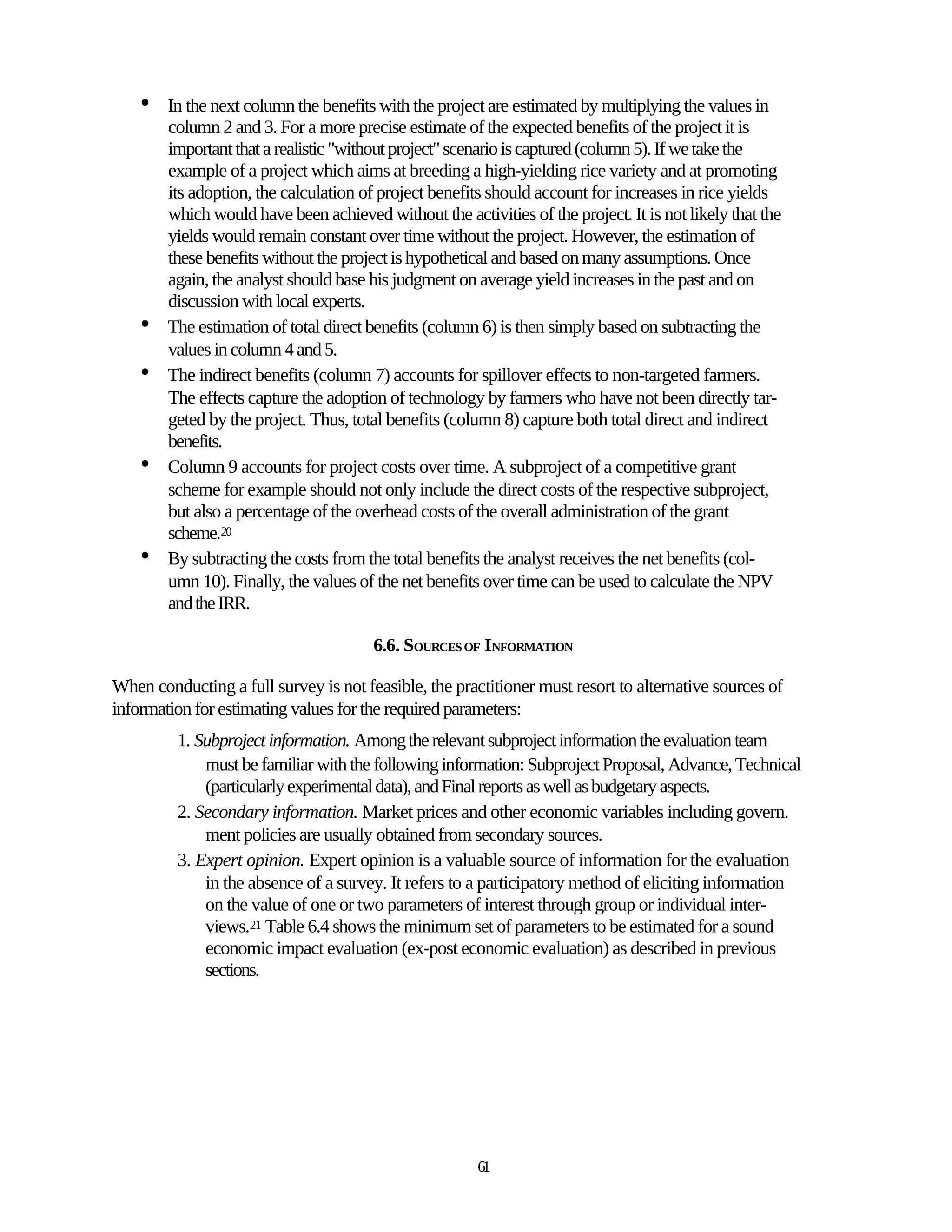 •   In the next column the benefits with the project are estimated by multiplying the values in
        column 2 and 3. For a more precise estimate of the expected benefits of the project it is
        important that a realistic "without project" scenario is captured (column 5). If we take the
        example of a project which aims at breeding a high-yielding rice variety and at promoting
        its adoption, the calculation of project benefits should account for increases in rice yields
        which would have been achieved without the activities of the project. It is not likely that the
        yields would remain constant over time without the project. However, the estimation of
        these benefits without the project is hypothetical and based on many assumptions. Once
        again, the analyst should base his judgment on average yield increases in the past and on
        discussion with local experts.
    •   The estimation of total direct benefits (column 6) is then simply based on subtracting the
        values in column 4 and 5.
    •   The indirect benefits (column 7) accounts for spillover effects to non-targeted farmers.
        The effects capture the adoption of technology by farmers who have not been directly tar-
        geted by the project. Thus, total benefits (column 8) capture both total direct and indirect
        benefits.
    •   Column 9 accounts for project costs over time. A subproject of a competitive grant
        scheme for example should not only include the direct costs of the respective subproject,
        but also a percentage of the overhead costs of the overall administration of the grant
        scheme.20
    •   By subtracting the costs from the total benefits the analyst receives the net benefits (col-
        umn 10). Finally, the values of the net benefits over time can be used to calculate the NPV
        and the IRR.

                                       6.6. SOURCES OF INFORMATION

When conducting a full survey is not feasible, the practitioner must resort to alternative sources of
information for estimating values for the required parameters:
         1. Subproject information. Among the relevant subproject information the evaluation team
             must be familiar with the following information: Subproject Proposal, Advance, Technical
             (particularly experimental data), and Final reports as well as budgetary aspects.
         2. Secondary information. Market prices and other economic variables including govern.
             ment policies are usually obtained from secondary sources.
         3. Expert opinion. Expert opinion is a valuable source of information for the evaluation
             in the absence of a survey. It refers to a participatory method of eliciting information
             on the value of one or two parameters of interest through group or individual inter-
             views.21 Table 6.4 shows the minimum set of parameters to be estimated for a sound
             economic impact evaluation (ex-post economic evaluation) as described in previous
             sections.




                                                       61
 