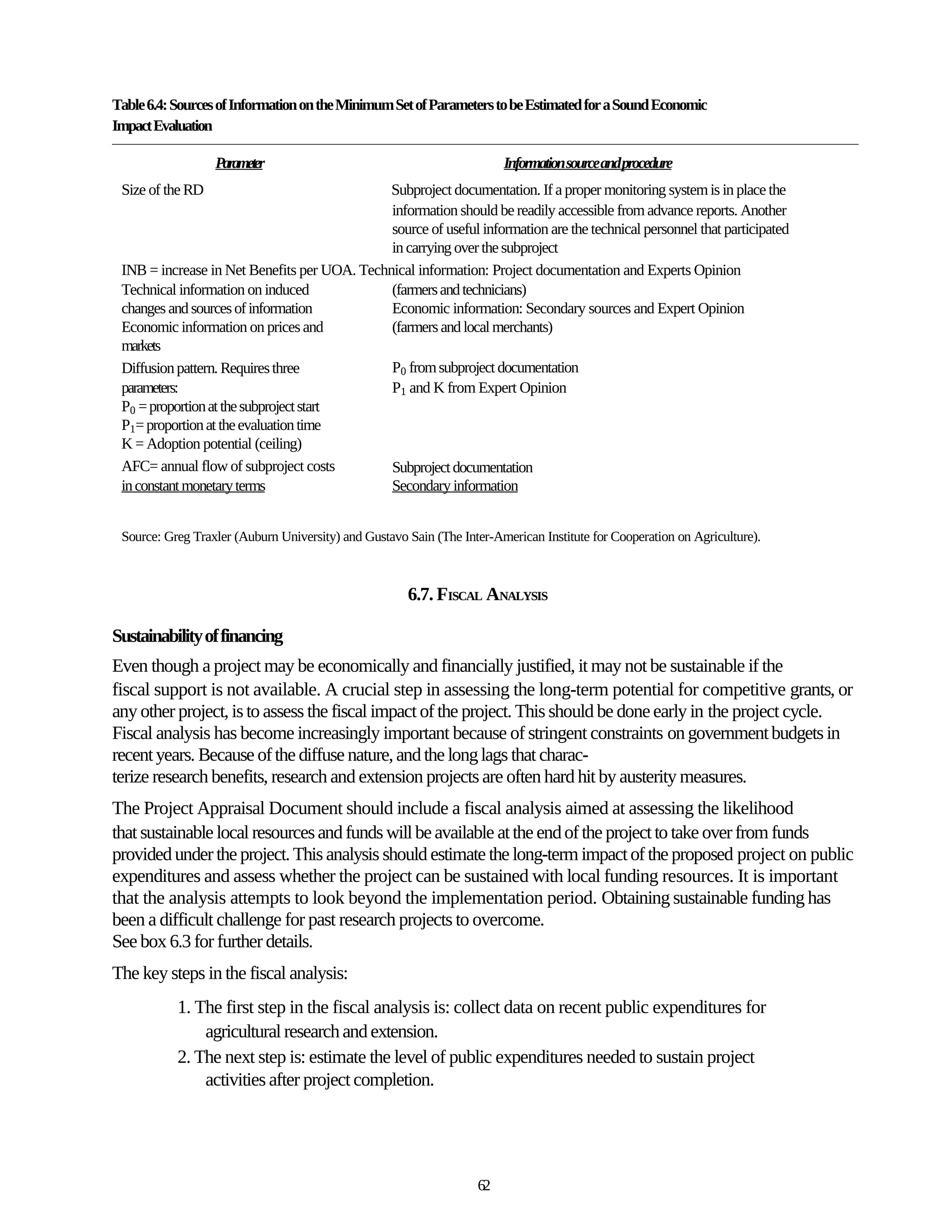 Table 6.4: Sources of Information on the Minimum Set of Parameters to be Estimated for a Sound Economic
Impact Evaluation

                  Parameter                                             Information source andprocedure
 Size of the RD                               Subproject documentation. If a proper monitoring system is in place the
                                              information should be readily accessible from advance reports. Another
                                              source of useful information are the technical personnel that participated
                                              in carrying over the subproject
 INB = increase in Net Benefits per UOA. Technical information: Project documentation and Experts Opinion
 Technical information on induced             (farmers and technicians)
 changes and sources of information           Economic information: Secondary sources and Expert Opinion
 Economic information on prices and           (farmers and local merchants)
 markets
 Diffusion pattern. Requires three            P0 from subproject documentation
 parameters:                                  P1 and K from Expert Opinion
 P0 = proportion at the subproject start
 P1= proportion at the evaluation time
 K = Adoption potential (ceiling)
 AFC= annual flow of subproject costs         Subproject documentation
 in constant monetary terms                   Secondary information


 Source: Greg Traxler (Auburn University) and Gustavo Sain (The Inter-American Institute for Cooperation on Agriculture).



                                                      6.7. FISCAL ANALYSIS

Sustainability of financing
Even though a project may be economically and financially justified, it may not be sustainable if the
fiscal support is not available. A crucial step in assessing the long-term potential for competitive grants, or
any other project, is to assess the fiscal impact of the project. This should be done early in the project cycle.
Fiscal analysis has become increasingly important because of stringent constraints on government budgets in
recent years. Because of the diffuse nature, and the long lags that charac-
terize research benefits, research and extension projects are often hard hit by austerity measures.
The Project Appraisal Document should include a fiscal analysis aimed at assessing the likelihood
that sustainable local resources and funds will be available at the end of the project to take over from funds
provided under the project. This analysis should estimate the long-term impact of the proposed project on public
expenditures and assess whether the project can be sustained with local funding resources. It is important
that the analysis attempts to look beyond the implementation period. Obtaining sustainable funding has
been a difficult challenge for past research projects to overcome.
See box 6.3 for further details.
The key steps in the fiscal analysis:
           1. The first step in the fiscal analysis is: collect data on recent public expenditures for
               agricultural research and extension.
           2. The next step is: estimate the level of public expenditures needed to sustain project
               activities after project completion.




                                                                   62
 