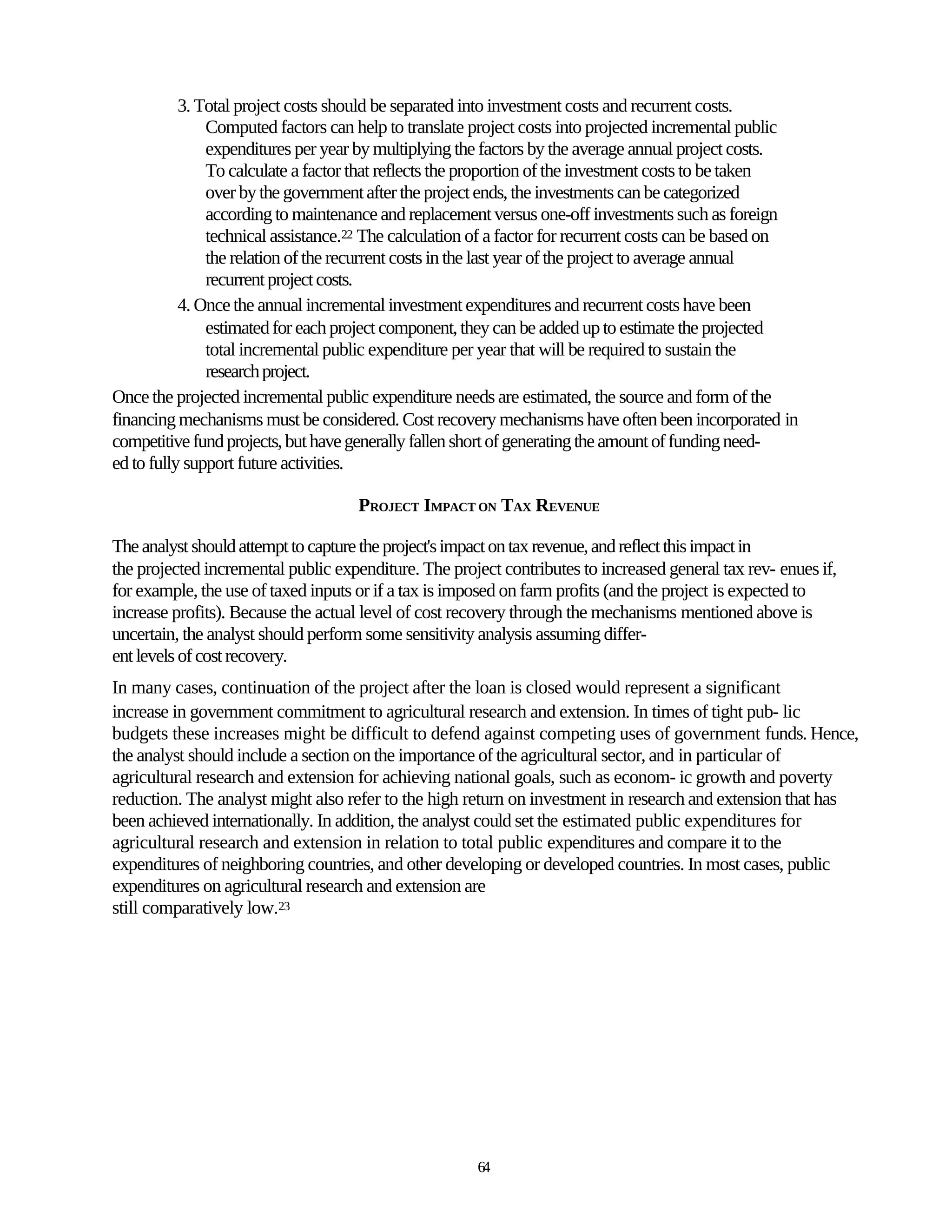 3. Total project costs should be separated into investment costs and recurrent costs.
               Computed factors can help to translate project costs into projected incremental public
               expenditures per year by multiplying the factors by the average annual project costs.
               To calculate a factor that reflects the proportion of the investment costs to be taken
               over by the government after the project ends, the investments can be categorized
               according to maintenance and replacement versus one-off investments such as foreign
               technical assistance.22 The calculation of a factor for recurrent costs can be based on
               the relation of the recurrent costs in the last year of the project to average annual
               recurrent project costs.
           4. Once the annual incremental investment expenditures and recurrent costs have been
               estimated for each project component, they can be added up to estimate the projected
               total incremental public expenditure per year that will be required to sustain the
               research project.
Once the projected incremental public expenditure needs are estimated, the source and form of the
financing mechanisms must be considered. Cost recovery mechanisms have often been incorporated in
competitive fund projects, but have generally fallen short of generating the amount of funding need-
ed to fully support future activities.

                                     PROJECT IMPACT ON TAX REVENUE

The analyst should attempt to capture the project's impact on tax revenue, and reflect this impact in
the projected incremental public expenditure. The project contributes to increased general tax rev- enues if,
for example, the use of taxed inputs or if a tax is imposed on farm profits (and the project is expected to
increase profits). Because the actual level of cost recovery through the mechanisms mentioned above is
uncertain, the analyst should perform some sensitivity analysis assuming differ-
ent levels of cost recovery.
In many cases, continuation of the project after the loan is closed would represent a significant
increase in government commitment to agricultural research and extension. In times of tight pub- lic
budgets these increases might be difficult to defend against competing uses of government funds. Hence,
the analyst should include a section on the importance of the agricultural sector, and in particular of
agricultural research and extension for achieving national goals, such as econom- ic growth and poverty
reduction. The analyst might also refer to the high return on investment in research and extension that has
been achieved internationally. In addition, the analyst could set the estimated public expenditures for
agricultural research and extension in relation to total public expenditures and compare it to the
expenditures of neighboring countries, and other developing or developed countries. In most cases, public
expenditures on agricultural research and extension are
still comparatively low.23




                                                      64
 