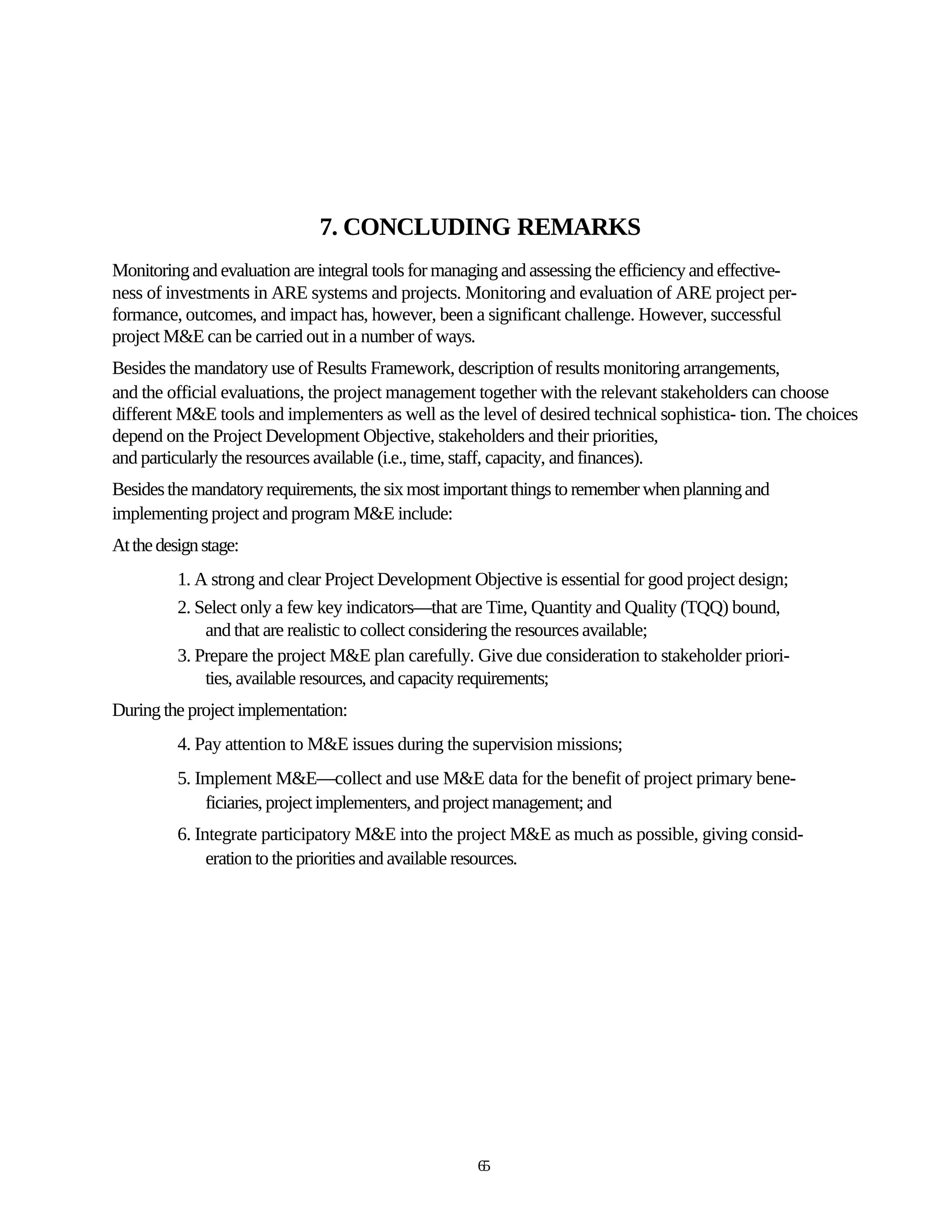 7. CONCLUDING REMARKS
Monitoring and evaluation are integral tools for managing and assessing the efficiency and effective-
ness of investments in ARE systems and projects. Monitoring and evaluation of ARE project per-
formance, outcomes, and impact has, however, been a significant challenge. However, successful
project M&E can be carried out in a number of ways.
Besides the mandatory use of Results Framework, description of results monitoring arrangements,
and the official evaluations, the project management together with the relevant stakeholders can choose
different M&E tools and implementers as well as the level of desired technical sophistica- tion. The choices
depend on the Project Development Objective, stakeholders and their priorities,
and particularly the resources available (i.e., time, staff, capacity, and finances).
Besides the mandatory requirements, the six most important things to remember when planning and
implementing project and program M&E include:
At the design stage:
          1. A strong and clear Project Development Objective is essential for good project design;
          2. Select only a few key indicators—that are Time, Quantity and Quality (TQQ) bound,
              and that are realistic to collect considering the resources available;
          3. Prepare the project M&E plan carefully. Give due consideration to stakeholder priori-
              ties, available resources, and capacity requirements;
During the project implementation:
          4. Pay attention to M&E issues during the supervision missions;
          5. Implement M&E—collect and use M&E data for the benefit of project primary bene-
              ficiaries, project implementers, and project management; and
          6. Integrate participatory M&E into the project M&E as much as possible, giving consid-
               eration to the priorities and available resources.




                                                     65
 