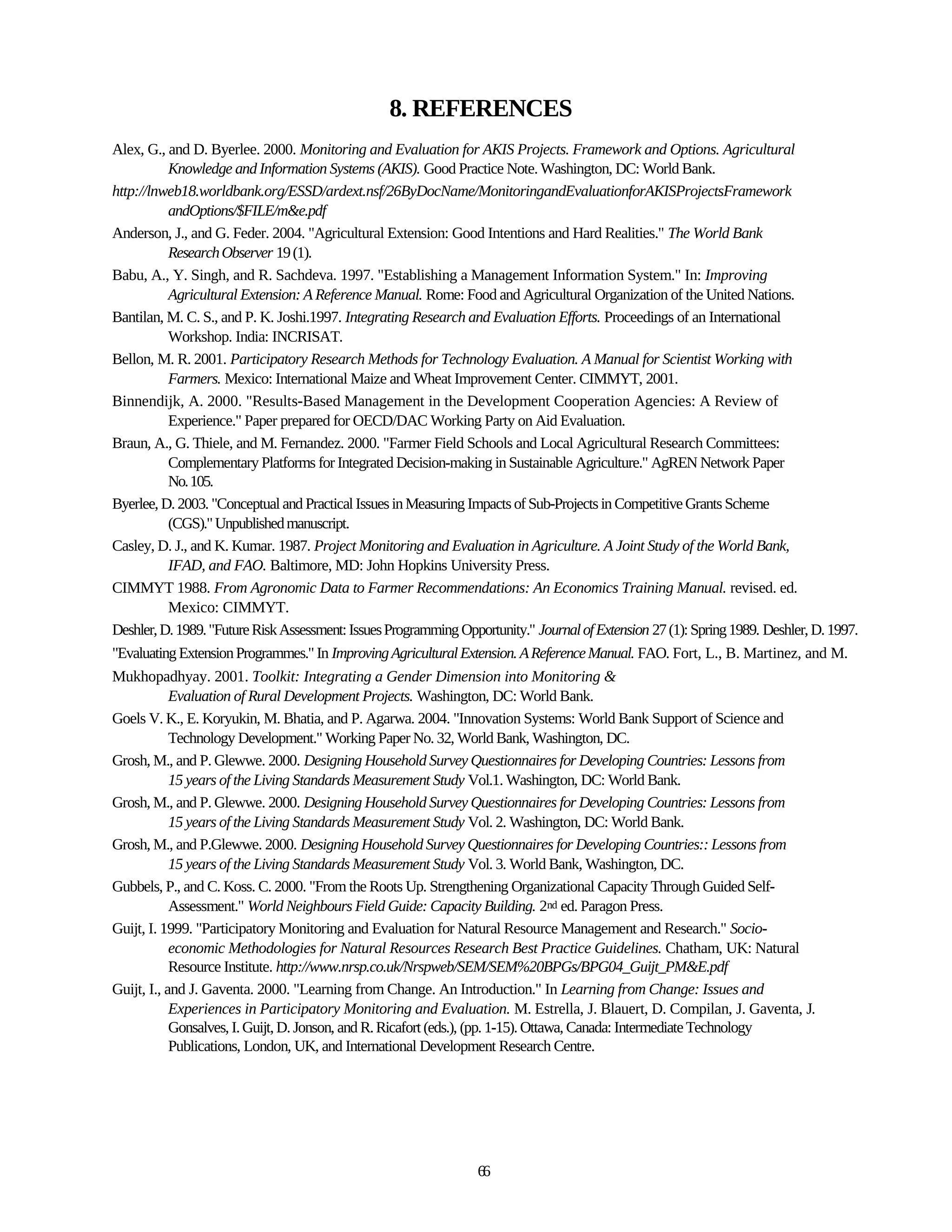 8. REFERENCES
Alex, G., and D. Byerlee. 2000. Monitoring and Evaluation for AKIS Projects. Framework and Options. Agricultural
            Knowledge and Information Systems (AKIS). Good Practice Note. Washington, DC: World Bank.
http://lnweb18.worldbank.org/ESSD/ardext.nsf/26ByDocName/MonitoringandEvaluationforAKISProjectsFramework
            andOptions/$FILE/m&e.pdf
Anderson, J., and G. Feder. 2004. "Agricultural Extension: Good Intentions and Hard Realities." The World Bank
            Research Observer 19 (1).
Babu, A., Y. Singh, and R. Sachdeva. 1997. "Establishing a Management Information System." In: Improving
            Agricultural Extension: A Reference Manual. Rome: Food and Agricultural Organization of the United Nations.
Bantilan, M. C. S., and P. K. Joshi.1997. Integrating Research and Evaluation Efforts. Proceedings of an International
            Workshop. India: INCRISAT.
Bellon, M. R. 2001. Participatory Research Methods for Technology Evaluation. A Manual for Scientist Working with
            Farmers. Mexico: International Maize and Wheat Improvement Center. CIMMYT, 2001.
Binnendijk, A. 2000. "Results-Based Management in the Development Cooperation Agencies: A Review of
            Experience." Paper prepared for OECD/DAC Working Party on Aid Evaluation.
Braun, A., G. Thiele, and M. Fernandez. 2000. "Farmer Field Schools and Local Agricultural Research Committees:
            Complementary Platforms for Integrated Decision-making in Sustainable Agriculture." AgREN Network Paper
            No. 105.
Byerlee, D. 2003. "Conceptual and Practical Issues in Measuring Impacts of Sub-Projects in Competitive Grants Scheme
            (CGS)." Unpublished manuscript.
Casley, D. J., and K. Kumar. 1987. Project Monitoring and Evaluation in Agriculture. A Joint Study of the World Bank,
            IFAD, and FAO. Baltimore, MD: John Hopkins University Press.
CIMMYT 1988. From Agronomic Data to Farmer Recommendations: An Economics Training Manual. revised. ed.
            Mexico: CIMMYT.
Deshler, D. 1989. "Future Risk Assessment: Issues Programming Opportunity." Journal of Extension 27 (1): Spring 1989. Deshler, D. 1997.
"Evaluating Extension Programmes." In Improving Agricultural Extension. A Reference Manual. FAO. Fort, L., B. Martinez, and M.
Mukhopadhyay. 2001. Toolkit: Integrating a Gender Dimension into Monitoring &
            Evaluation of Rural Development Projects. Washington, DC: World Bank.
Goels V. K., E. Koryukin, M. Bhatia, and P. Agarwa. 2004. "Innovation Systems: World Bank Support of Science and
            Technology Development." Working Paper No. 32, World Bank, Washington, DC.
Grosh, M., and P. Glewwe. 2000. Designing Household Survey Questionnaires for Developing Countries: Lessons from
            15 years of the Living Standards Measurement Study Vol.1. Washington, DC: World Bank.
Grosh, M., and P. Glewwe. 2000. Designing Household Survey Questionnaires for Developing Countries: Lessons from
            15 years of the Living Standards Measurement Study Vol. 2. Washington, DC: World Bank.
Grosh, M., and P.Glewwe. 2000. Designing Household Survey Questionnaires for Developing Countries:: Lessons from
            15 years of the Living Standards Measurement Study Vol. 3. World Bank, Washington, DC.
Gubbels, P., and C. Koss. C. 2000. "From the Roots Up. Strengthening Organizational Capacity Through Guided Self-
            Assessment." World Neighbours Field Guide: Capacity Building. 2nd ed. Paragon Press.
Guijt, I. 1999. "Participatory Monitoring and Evaluation for Natural Resource Management and Research." Socio-
            economic Methodologies for Natural Resources Research Best Practice Guidelines. Chatham, UK: Natural
            Resource Institute. http://www.nrsp.co.uk/Nrspweb/SEM/SEM%20BPGs/BPG04_Guijt_PM&E.pdf
Guijt, I., and J. Gaventa. 2000. "Learning from Change. An Introduction." In Learning from Change: Issues and
            Experiences in Participatory Monitoring and Evaluation. M. Estrella, J. Blauert, D. Compilan, J. Gaventa, J.
            Gonsalves, I. Guijt, D. Jonson, and R. Ricafort (eds.), (pp. 1-15). Ottawa, Canada: Intermediate Technology
            Publications, London, UK, and International Development Research Centre.




                                                                  66
 