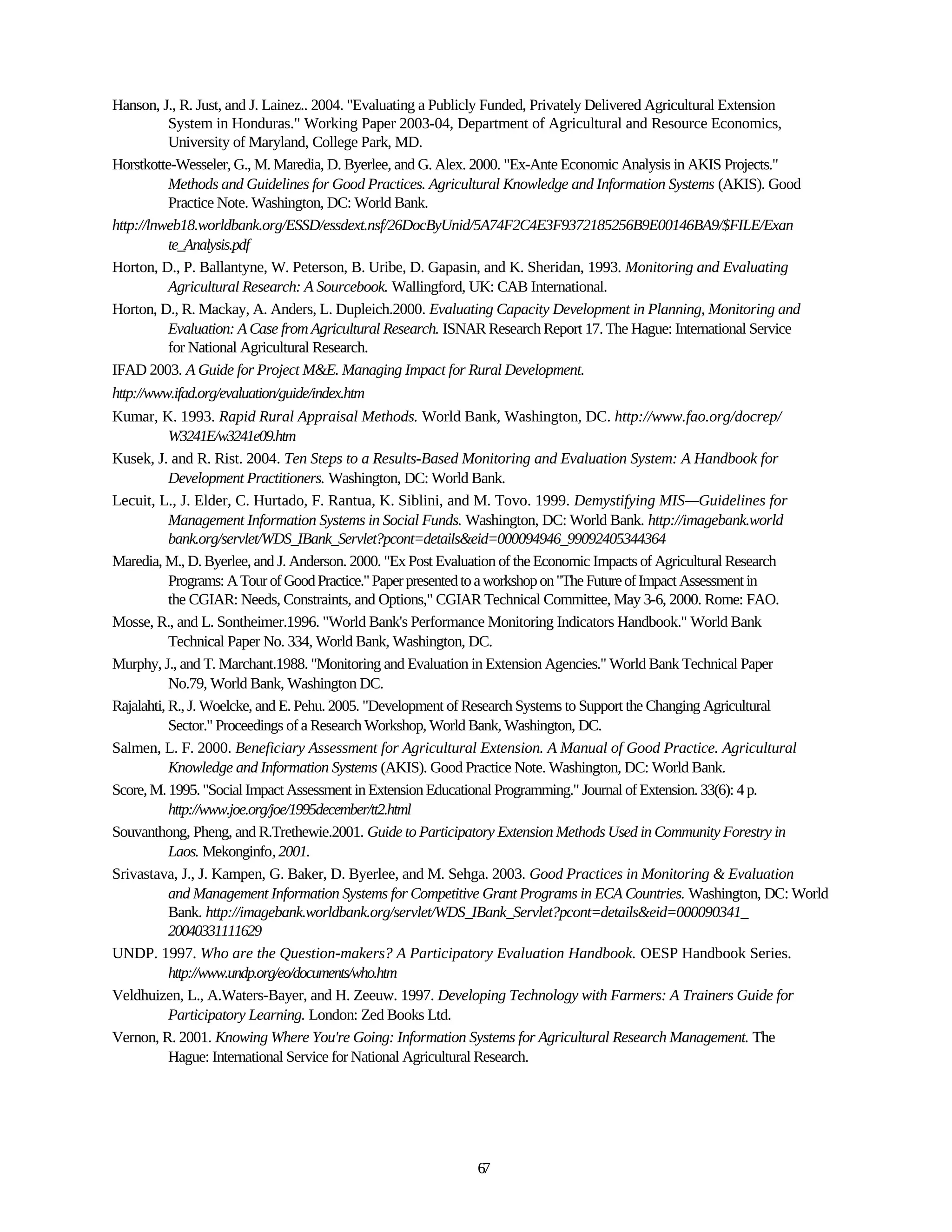 Hanson, J., R. Just, and J. Lainez.. 2004. "Evaluating a Publicly Funded, Privately Delivered Agricultural Extension
           System in Honduras." Working Paper 2003-04, Department of Agricultural and Resource Economics,
           University of Maryland, College Park, MD.
Horstkotte-Wesseler, G., M. Maredia, D. Byerlee, and G. Alex. 2000. "Ex-Ante Economic Analysis in AKIS Projects."
           Methods and Guidelines for Good Practices. Agricultural Knowledge and Information Systems (AKIS). Good
           Practice Note. Washington, DC: World Bank.
http://lnweb18.worldbank.org/ESSD/essdext.nsf/26DocByUnid/5A74F2C4E3F9372185256B9E00146BA9/$FILE/Exan
           te_Analysis.pdf
Horton, D., P. Ballantyne, W. Peterson, B. Uribe, D. Gapasin, and K. Sheridan, 1993. Monitoring and Evaluating
           Agricultural Research: A Sourcebook. Wallingford, UK: CAB International.
Horton, D., R. Mackay, A. Anders, L. Dupleich.2000. Evaluating Capacity Development in Planning, Monitoring and
           Evaluation: A Case from Agricultural Research. ISNAR Research Report 17. The Hague: International Service
           for National Agricultural Research.
IFAD 2003. A Guide for Project M&E. Managing Impact for Rural Development.
http://www.ifad.org/evaluation/guide/index.htm
Kumar, K. 1993. Rapid Rural Appraisal Methods. World Bank, Washington, DC. http://www.fao.org/docrep/
           W3241E/w3241e09.htm
Kusek, J. and R. Rist. 2004. Ten Steps to a Results-Based Monitoring and Evaluation System: A Handbook for
           Development Practitioners. Washington, DC: World Bank.
Lecuit, L., J. Elder, C. Hurtado, F. Rantua, K. Siblini, and M. Tovo. 1999. Demystifying MIS—Guidelines for
           Management Information Systems in Social Funds. Washington, DC: World Bank. http://imagebank.world
           bank.org/servlet/WDS_IBank_Servlet?pcont=details&eid=000094946_99092405344364
Maredia, M., D. Byerlee, and J. Anderson. 2000. "Ex Post Evaluation of the Economic Impacts of Agricultural Research
           Programs: A Tour of Good Practice." Paper presented to a workshop on "The Future of Impact Assessment in
           the CGIAR: Needs, Constraints, and Options," CGIAR Technical Committee, May 3-6, 2000. Rome: FAO.
Mosse, R., and L. Sontheimer.1996. "World Bank's Performance Monitoring Indicators Handbook." World Bank
           Technical Paper No. 334, World Bank, Washington, DC.
Murphy, J., and T. Marchant.1988. "Monitoring and Evaluation in Extension Agencies." World Bank Technical Paper
           No.79, World Bank, Washington DC.
Rajalahti, R., J. Woelcke, and E. Pehu. 2005. "Development of Research Systems to Support the Changing Agricultural
           Sector." Proceedings of a Research Workshop, World Bank, Washington, DC.
Salmen, L. F. 2000. Beneficiary Assessment for Agricultural Extension. A Manual of Good Practice. Agricultural
           Knowledge and Information Systems (AKIS). Good Practice Note. Washington, DC: World Bank.
Score, M. 1995. "Social Impact Assessment in Extension Educational Programming." Journal of Extension. 33(6): 4 p.
           http://www.joe.org/joe/1995december/tt2.html
Souvanthong, Pheng, and R.Trethewie.2001. Guide to Participatory Extension Methods Used in Community Forestry in
           Laos. Mekonginfo, 2001.
Srivastava, J., J. Kampen, G. Baker, D. Byerlee, and M. Sehga. 2003. Good Practices in Monitoring & Evaluation
           and Management Information Systems for Competitive Grant Programs in ECA Countries. Washington, DC: World
           Bank. http://imagebank.worldbank.org/servlet/WDS_IBank_Servlet?pcont=details&eid=000090341_
           20040331111629
UNDP. 1997. Who are the Question-makers? A Participatory Evaluation Handbook. OESP Handbook Series.
           http://www.undp.org/eo/documents/who.htm
Veldhuizen, L., A.Waters-Bayer, and H. Zeeuw. 1997. Developing Technology with Farmers: A Trainers Guide for
           Participatory Learning. London: Zed Books Ltd.
Vernon, R. 2001. Knowing Where You're Going: Information Systems for Agricultural Research Management. The
           Hague: International Service for National Agricultural Research.




                                                           67
 