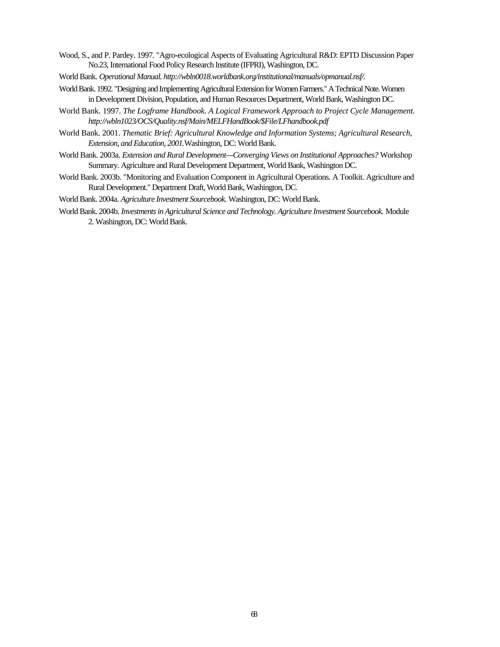 Wood, S., and P. Pardey. 1997. "Agro-ecological Aspects of Evaluating Agricultural R&D: EPTD Discussion Paper
        No.23, International Food Policy Research Institute (IFPRI), Washington, DC.
World Bank. Operational Manual. http://wbln0018.worldbank.org/institutional/manuals/opmanual.nsf/.
World Bank. 1992. "Designing and Implementing Agricultural Extension for Women Farmers." A Technical Note. Women
        in Development Division, Population, and Human Resources Department, World Bank, Washington DC.
World Bank. 1997. The Logframe Handbook. A Logical Framework Approach to Project Cycle Management.
        http://wbln1023/OCS/Quality.nsf/Main/MELFHandBook/$File/LFhandbook.pdf
World Bank. 2001. Thematic Brief: Agricultural Knowledge and Information Systems; Agricultural Research,
        Extension, and Education, 2001.Washington, DC: World Bank.
World Bank. 2003a. Extension and Rural Development—Converging Views on Institutional Approaches? Workshop
        Summary. Agriculture and Rural Development Department, World Bank, Washington DC.
World Bank. 2003b. "Monitoring and Evaluation Component in Agricultural Operations. A Toolkit. Agriculture and
        Rural Development." Department Draft, World Bank, Washington, DC.
World Bank. 2004a. Agriculture Investment Sourcebook. Washington, DC: World Bank.
World Bank. 2004b. Investments in Agricultural Science and Technology. Agriculture Investment Sourcebook. Module
        2. Washington, DC: World Bank.




                                                            68
 