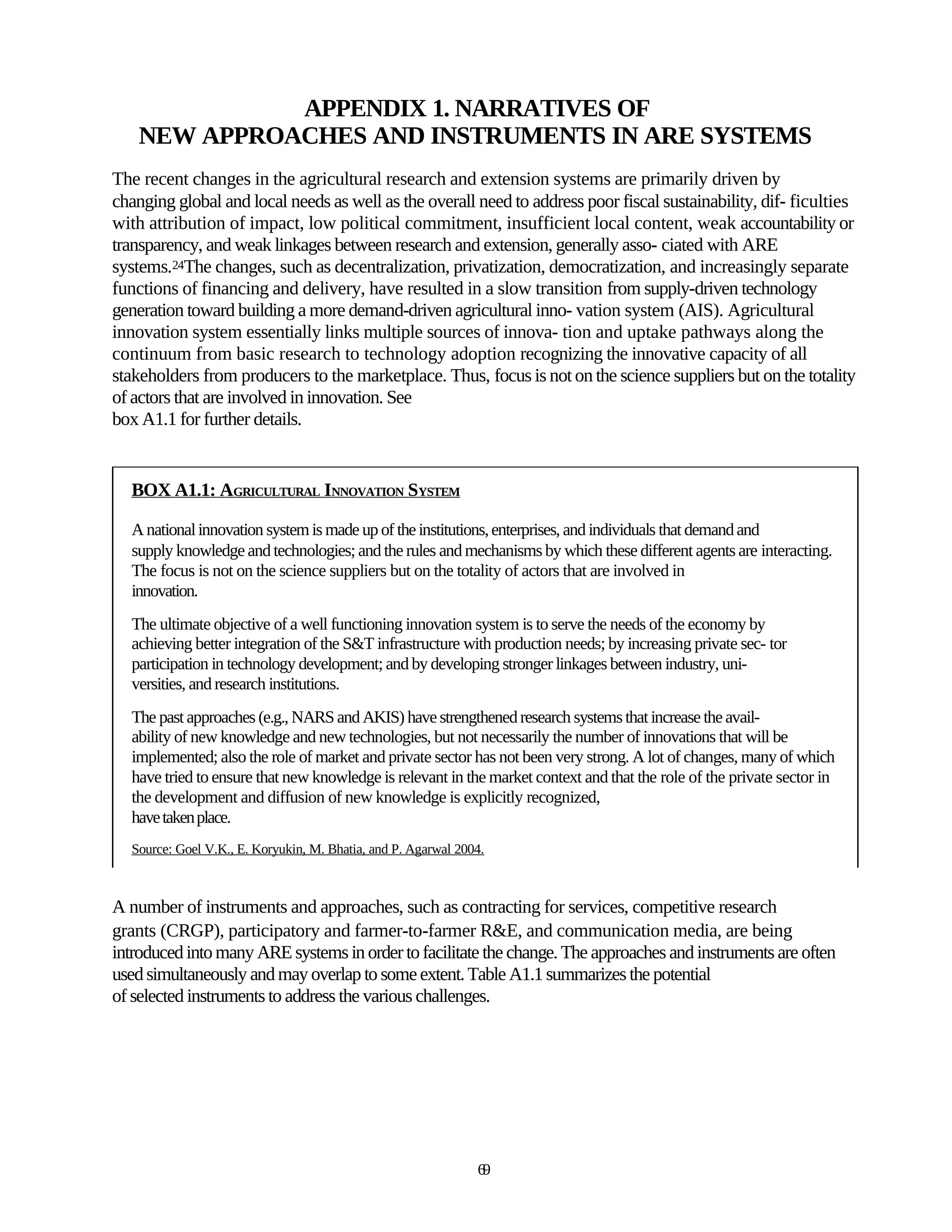 APPENDIX 1. NARRATIVES OF
    NEW APPROACHES AND INSTRUMENTS IN ARE SYSTEMS
The recent changes in the agricultural research and extension systems are primarily driven by
changing global and local needs as well as the overall need to address poor fiscal sustainability, dif- ficulties
with attribution of impact, low political commitment, insufficient local content, weak accountability or
transparency, and weak linkages between research and extension, generally asso- ciated with ARE
systems.24The changes, such as decentralization, privatization, democratization, and increasingly separate
functions of financing and delivery, have resulted in a slow transition from supply-driven technology
generation toward building a more demand-driven agricultural inno- vation system (AIS). Agricultural
innovation system essentially links multiple sources of innova- tion and uptake pathways along the
continuum from basic research to technology adoption recognizing the innovative capacity of all
stakeholders from producers to the marketplace. Thus, focus is not on the science suppliers but on the totality
of actors that are involved in innovation. See
box A1.1 for further details.


  BOX A1.1: AGRICULTURAL INNOVATION SYSTEM

  A national innovation system is made up of the institutions, enterprises, and individuals that demand and
  supply knowledge and technologies; and the rules and mechanisms by which these different agents are interacting.
  The focus is not on the science suppliers but on the totality of actors that are involved in
  innovation.
  The ultimate objective of a well functioning innovation system is to serve the needs of the economy by
  achieving better integration of the S&T infrastructure with production needs; by increasing private sec- tor
  participation in technology development; and by developing stronger linkages between industry, uni-
  versities, and research institutions.
  The past approaches (e.g., NARS and AKIS) have strengthened research systems that increase the avail-
  ability of new knowledge and new technologies, but not necessarily the number of innovations that will be
  implemented; also the role of market and private sector has not been very strong. A lot of changes, many of which
  have tried to ensure that new knowledge is relevant in the market context and that the role of the private sector in
  the development and diffusion of new knowledge is explicitly recognized,
  have taken place.
  Source: Goel V.K., E. Koryukin, M. Bhatia, and P. Agarwal 2004.



A number of instruments and approaches, such as contracting for services, competitive research
grants (CRGP), participatory and farmer-to-farmer R&E, and communication media, are being
introduced into many ARE systems in order to facilitate the change. The approaches and instruments are often
used simultaneously and may overlap to some extent. Table A1.1 summarizes the potential
of selected instruments to address the various challenges.




                                                               69
 