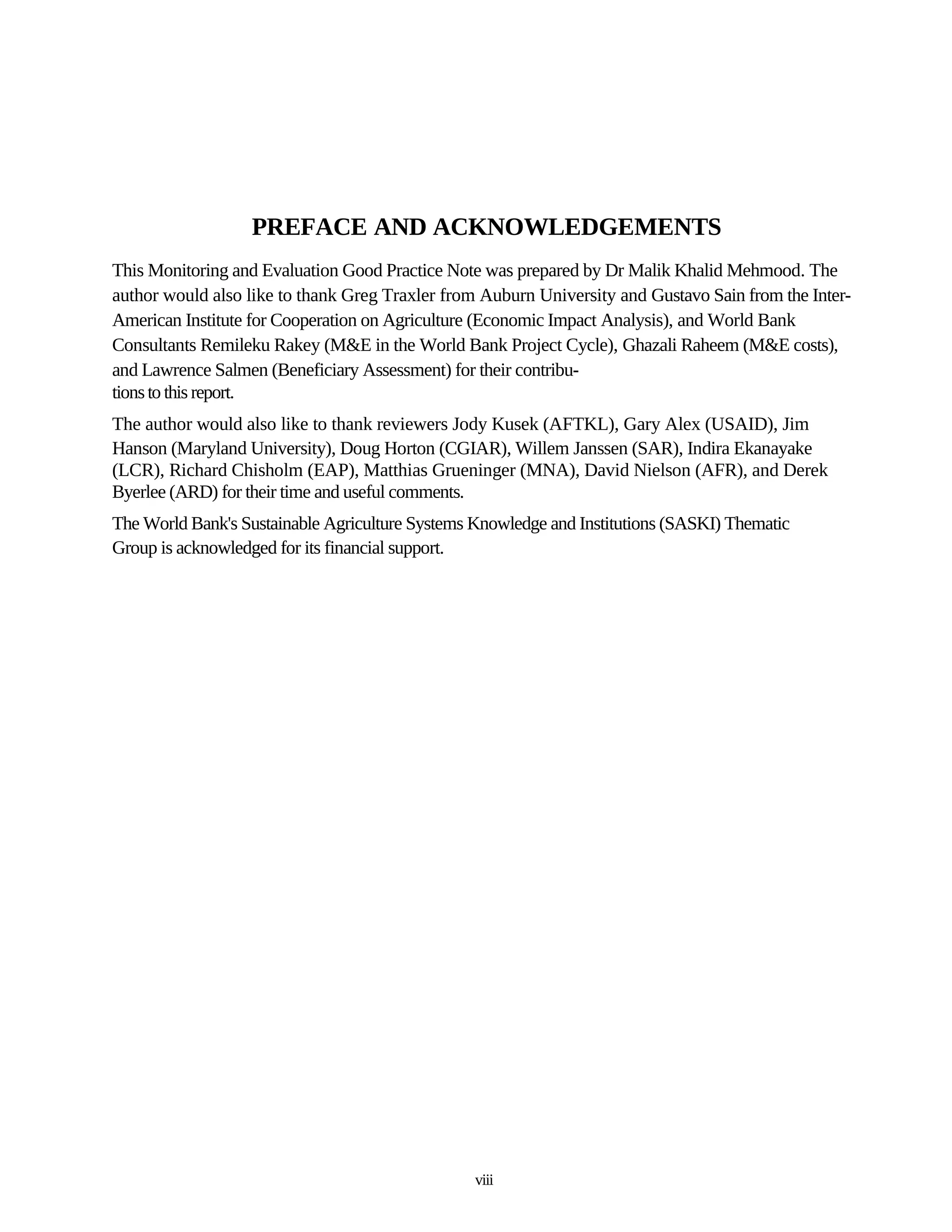 PREFACE AND ACKNOWLEDGEMENTS
This Monitoring and Evaluation Good Practice Note was prepared by Dr Malik Khalid Mehmood. The
author would also like to thank Greg Traxler from Auburn University and Gustavo Sain from the Inter-
American Institute for Cooperation on Agriculture (Economic Impact Analysis), and World Bank
Consultants Remileku Rakey (M&E in the World Bank Project Cycle), Ghazali Raheem (M&E costs),
and Lawrence Salmen (Beneficiary Assessment) for their contribu-
tions to this report.
The author would also like to thank reviewers Jody Kusek (AFTKL), Gary Alex (USAID), Jim
Hanson (Maryland University), Doug Horton (CGIAR), Willem Janssen (SAR), Indira Ekanayake
(LCR), Richard Chisholm (EAP), Matthias Grueninger (MNA), David Nielson (AFR), and Derek
Byerlee (ARD) for their time and useful comments.
The World Bank's Sustainable Agriculture Systems Knowledge and Institutions (SASKI) Thematic
Group is acknowledged for its financial support.




                                                 viii
 