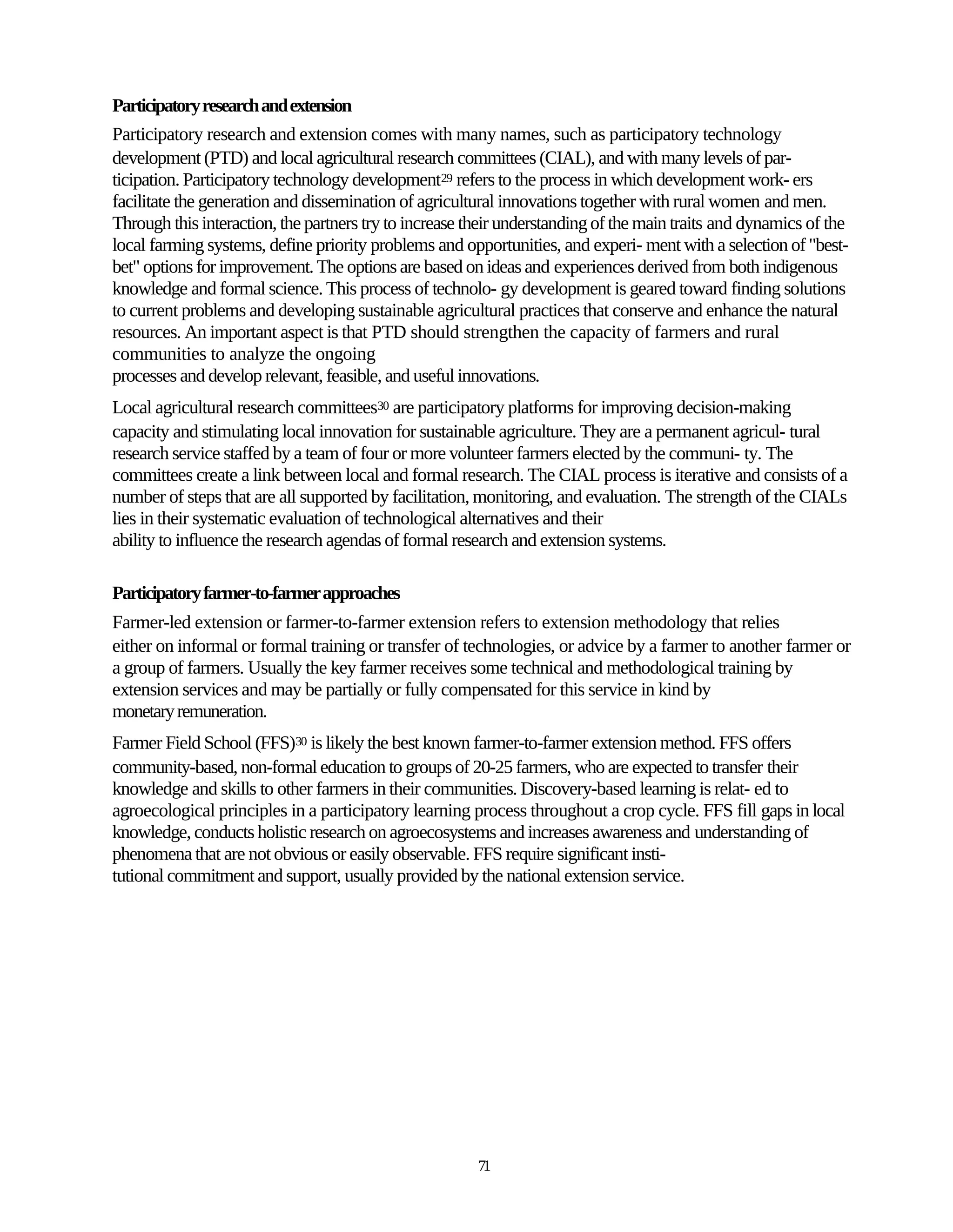 Participatory research and extension
Participatory research and extension comes with many names, such as participatory technology
development (PTD) and local agricultural research committees (CIAL), and with many levels of par-
ticipation. Participatory technology development29 refers to the process in which development work- ers
facilitate the generation and dissemination of agricultural innovations together with rural women and men.
Through this interaction, the partners try to increase their understanding of the main traits and dynamics of the
local farming systems, define priority problems and opportunities, and experi- ment with a selection of "best-
bet" options for improvement. The options are based on ideas and experiences derived from both indigenous
knowledge and formal science. This process of technolo- gy development is geared toward finding solutions
to current problems and developing sustainable agricultural practices that conserve and enhance the natural
resources. An important aspect is that PTD should strengthen the capacity of farmers and rural
communities to analyze the ongoing
processes and develop relevant, feasible, and useful innovations.
Local agricultural research committees30 are participatory platforms for improving decision-making
capacity and stimulating local innovation for sustainable agriculture. They are a permanent agricul- tural
research service staffed by a team of four or more volunteer farmers elected by the communi- ty. The
committees create a link between local and formal research. The CIAL process is iterative and consists of a
number of steps that are all supported by facilitation, monitoring, and evaluation. The strength of the CIALs
lies in their systematic evaluation of technological alternatives and their
ability to influence the research agendas of formal research and extension systems.

Participatory farmer-to-farmer approaches
Farmer-led extension or farmer-to-farmer extension refers to extension methodology that relies
either on informal or formal training or transfer of technologies, or advice by a farmer to another farmer or
a group of farmers. Usually the key farmer receives some technical and methodological training by
extension services and may be partially or fully compensated for this service in kind by
monetary remuneration.
Farmer Field School (FFS)30 is likely the best known farmer-to-farmer extension method. FFS offers
community-based, non-formal education to groups of 20-25 farmers, who are expected to transfer their
knowledge and skills to other farmers in their communities. Discovery-based learning is relat- ed to
agroecological principles in a participatory learning process throughout a crop cycle. FFS fill gaps in local
knowledge, conducts holistic research on agroecosystems and increases awareness and understanding of
phenomena that are not obvious or easily observable. FFS require significant insti-
tutional commitment and support, usually provided by the national extension service.




                                                        71
 