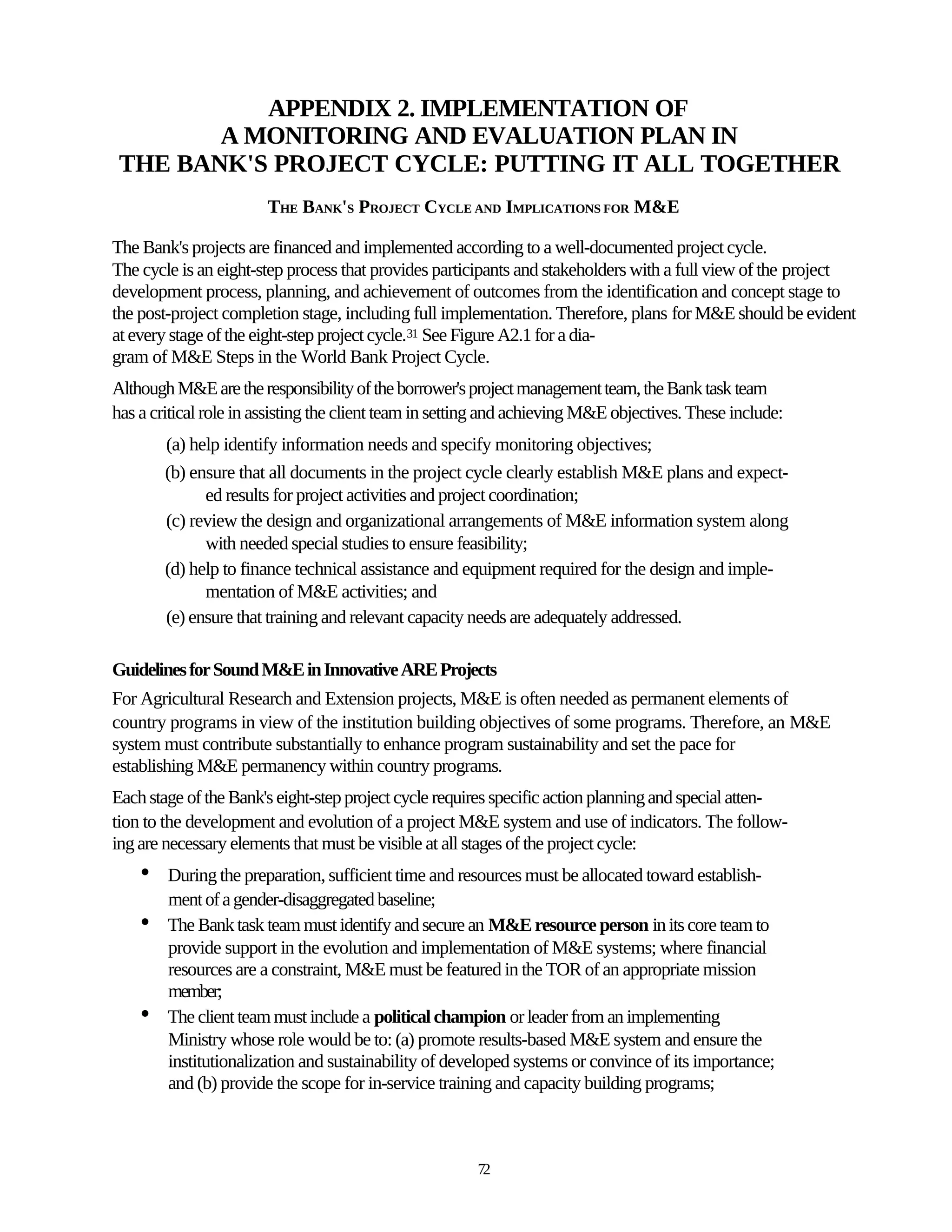 APPENDIX 2. IMPLEMENTATION OF
        A MONITORING AND EVALUATION PLAN IN
 THE BANK'S PROJECT CYCLE: PUTTING IT ALL TOGETHER
                        THE BANK'S PROJECT CYCLE AND IMPLICATIONS FOR M&E

The Bank's projects are financed and implemented according to a well-documented project cycle.
The cycle is an eight-step process that provides participants and stakeholders with a full view of the project
development process, planning, and achievement of outcomes from the identification and concept stage to
the post-project completion stage, including full implementation. Therefore, plans for M&E should be evident
at every stage of the eight-step project cycle.31 See Figure A2.1 for a dia-
gram of M&E Steps in the World Bank Project Cycle.
Although M&E are the responsibility of the borrower's project management team, the Bank task team
has a critical role in assisting the client team in setting and achieving M&E objectives. These include:
        (a) help identify information needs and specify monitoring objectives;
        (b) ensure that all documents in the project cycle clearly establish M&E plans and expect-
              ed results for project activities and project coordination;
        (c) review the design and organizational arrangements of M&E information system along
              with needed special studies to ensure feasibility;
        (d) help to finance technical assistance and equipment required for the design and imple-
              mentation of M&E activities; and
        (e) ensure that training and relevant capacity needs are adequately addressed.

Guidelines for Sound M&E in Innovative ARE Projects
For Agricultural Research and Extension projects, M&E is often needed as permanent elements of
country programs in view of the institution building objectives of some programs. Therefore, an M&E
system must contribute substantially to enhance program sustainability and set the pace for
establishing M&E permanency within country programs.
Each stage of the Bank's eight-step project cycle requires specific action planning and special atten-
tion to the development and evolution of a project M&E system and use of indicators. The follow-
ing are necessary elements that must be visible at all stages of the project cycle:
    •   During the preparation, sufficient time and resources must be allocated toward establish-
        ment of a gender-disaggregated baseline;
    •   The Bank task team must identify and secure an M&E resource person in its core team to
        provide support in the evolution and implementation of M&E systems; where financial
        resources are a constraint, M&E must be featured in the TOR of an appropriate mission
        member;
    •   The client team must include a political champion or leader from an implementing
        Ministry whose role would be to: (a) promote results-based M&E system and ensure the
        institutionalization and sustainability of developed systems or convince of its importance;
        and (b) provide the scope for in-service training and capacity building programs;



                                                        72
 