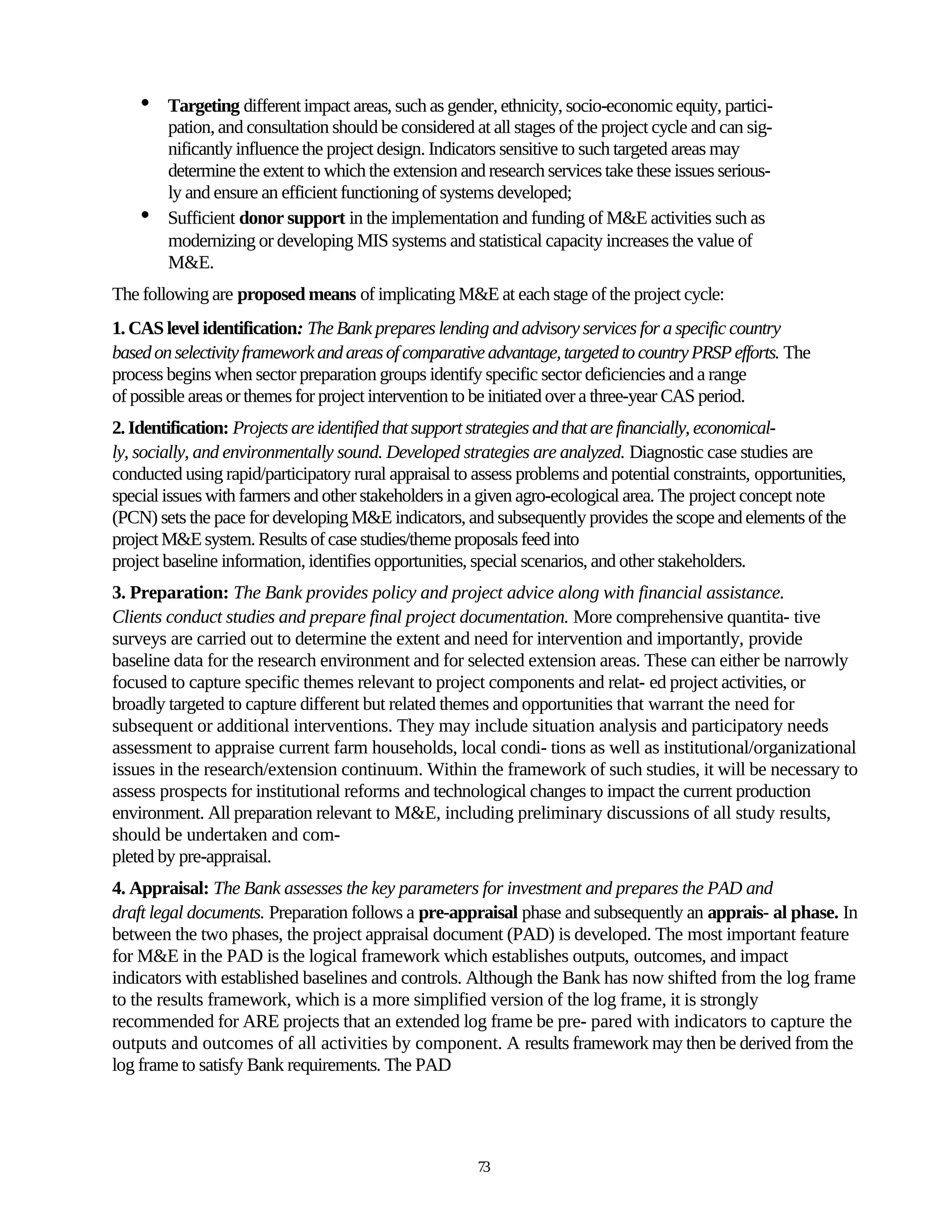 •   Targeting different impact areas, such as gender, ethnicity, socio-economic equity, partici-
        pation, and consultation should be considered at all stages of the project cycle and can sig-
        nificantly influence the project design. Indicators sensitive to such targeted areas may
        determine the extent to which the extension and research services take these issues serious-
        ly and ensure an efficient functioning of systems developed;
    •   Sufficient donor support in the implementation and funding of M&E activities such as
        modernizing or developing MIS systems and statistical capacity increases the value of
        M&E.
The following are proposed means of implicating M&E at each stage of the project cycle:
1. CAS level identification: The Bank prepares lending and advisory services for a specific country
based on selectivity framework and areas of comparative advantage, targeted to country PRSP efforts. The
process begins when sector preparation groups identify specific sector deficiencies and a range
of possible areas or themes for project intervention to be initiated over a three-year CAS period.
2. Identification: Projects are identified that support strategies and that are financially, economical-
ly, socially, and environmentally sound. Developed strategies are analyzed. Diagnostic case studies are
conducted using rapid/participatory rural appraisal to assess problems and potential constraints, opportunities,
special issues with farmers and other stakeholders in a given agro-ecological area. The project concept note
(PCN) sets the pace for developing M&E indicators, and subsequently provides the scope and elements of the
project M&E system. Results of case studies/theme proposals feed into
project baseline information, identifies opportunities, special scenarios, and other stakeholders.
3. Preparation: The Bank provides policy and project advice along with financial assistance.
Clients conduct studies and prepare final project documentation. More comprehensive quantita- tive
surveys are carried out to determine the extent and need for intervention and importantly, provide
baseline data for the research environment and for selected extension areas. These can either be narrowly
focused to capture specific themes relevant to project components and relat- ed project activities, or
broadly targeted to capture different but related themes and opportunities that warrant the need for
subsequent or additional interventions. They may include situation analysis and participatory needs
assessment to appraise current farm households, local condi- tions as well as institutional/organizational
issues in the research/extension continuum. Within the framework of such studies, it will be necessary to
assess prospects for institutional reforms and technological changes to impact the current production
environment. All preparation relevant to M&E, including preliminary discussions of all study results,
should be undertaken and com-
pleted by pre-appraisal.
4. Appraisal: The Bank assesses the key parameters for investment and prepares the PAD and
draft legal documents. Preparation follows a pre-appraisal phase and subsequently an apprais- al phase. In
between the two phases, the project appraisal document (PAD) is developed. The most important feature
for M&E in the PAD is the logical framework which establishes outputs, outcomes, and impact
indicators with established baselines and controls. Although the Bank has now shifted from the log frame
to the results framework, which is a more simplified version of the log frame, it is strongly
recommended for ARE projects that an extended log frame be pre- pared with indicators to capture the
outputs and outcomes of all activities by component. A results framework may then be derived from the
log frame to satisfy Bank requirements. The PAD




                                                       73
 