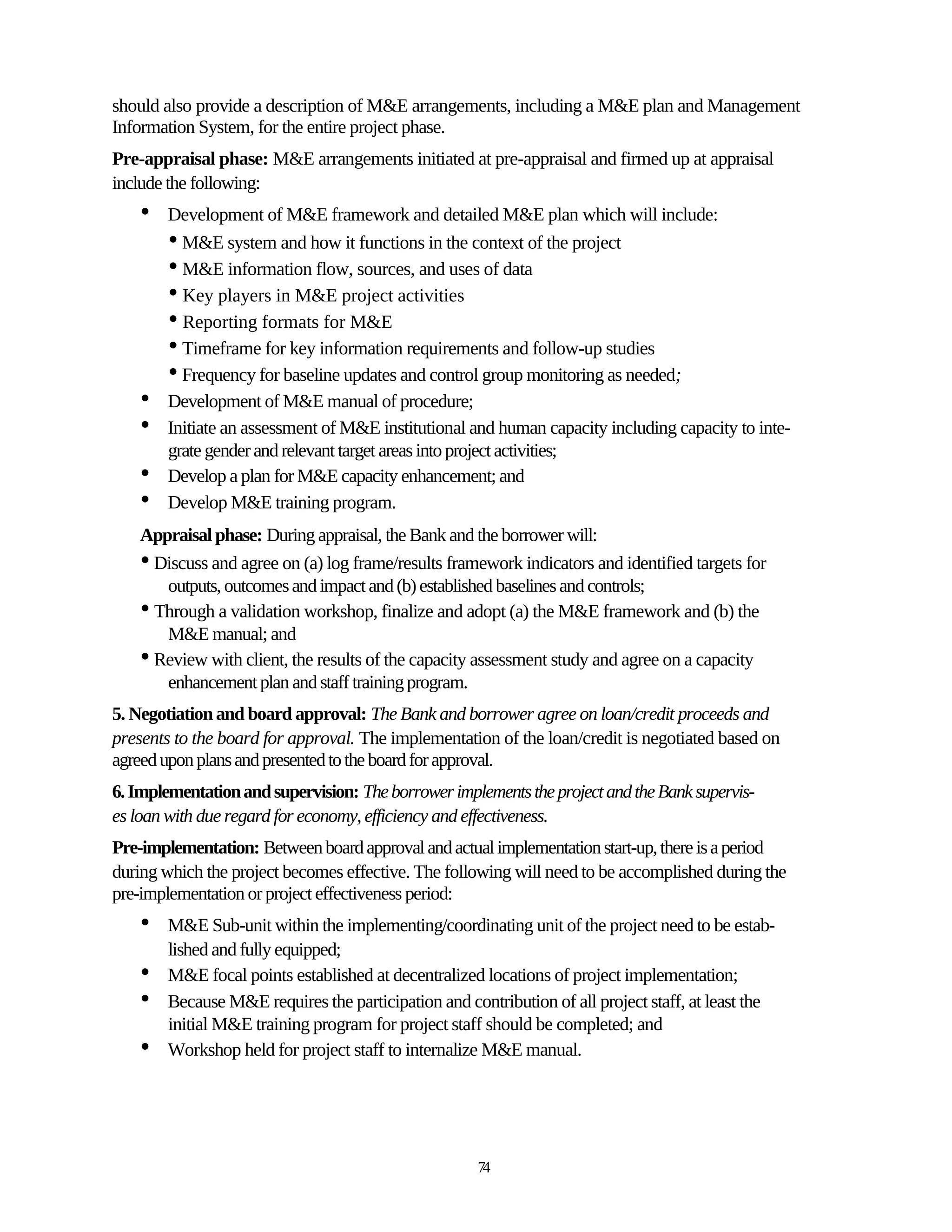 should also provide a description of M&E arrangements, including a M&E plan and Management
Information System, for the entire project phase.
Pre-appraisal phase: M&E arrangements initiated at pre-appraisal and firmed up at appraisal
include the following:
    •   Development of M&E framework and detailed M&E plan which will include:
        • M&E system and how it functions in the context of the project
        • M&E information flow, sources, and uses of data
        • Key players in M&E project activities
        • Reporting formats for M&E
        • Timeframe for key information requirements and follow-up studies
        • Frequency for baseline updates and control group monitoring as needed;
    •   Development of M&E manual of procedure;
    •   Initiate an assessment of M&E institutional and human capacity including capacity to inte-
        grate gender and relevant target areas into project activities;
    •   Develop a plan for M&E capacity enhancement; and
    •   Develop M&E training program.
    Appraisal phase: During appraisal, the Bank and the borrower will:
    • Discuss and agree on (a) log frame/results framework indicators and identified targets for
       outputs, outcomes and impact and (b) established baselines and controls;
    • Through a validation workshop, finalize and adopt (a) the M&E framework and (b) the
       M&E manual; and
    • Review with client, the results of the capacity assessment study and agree on a capacity
       enhancement plan and staff training program.
5. Negotiation and board approval: The Bank and borrower agree on loan/credit proceeds and
presents to the board for approval. The implementation of the loan/credit is negotiated based on
agreed upon plans and presented to the board for approval.
6. Implementation and supervision: The borrower implements the project and the Bank supervis-
es loan with due regard for economy, efficiency and effectiveness.
Pre-implementation: Between board approval and actual implementation start-up, there is a period
during which the project becomes effective. The following will need to be accomplished during the
pre-implementation or project effectiveness period:
    •   M&E Sub-unit within the implementing/coordinating unit of the project need to be estab-
        lished and fully equipped;
    •   M&E focal points established at decentralized locations of project implementation;
    •   Because M&E requires the participation and contribution of all project staff, at least the
        initial M&E training program for project staff should be completed; and
    •   Workshop held for project staff to internalize M&E manual.




                                                     74
 