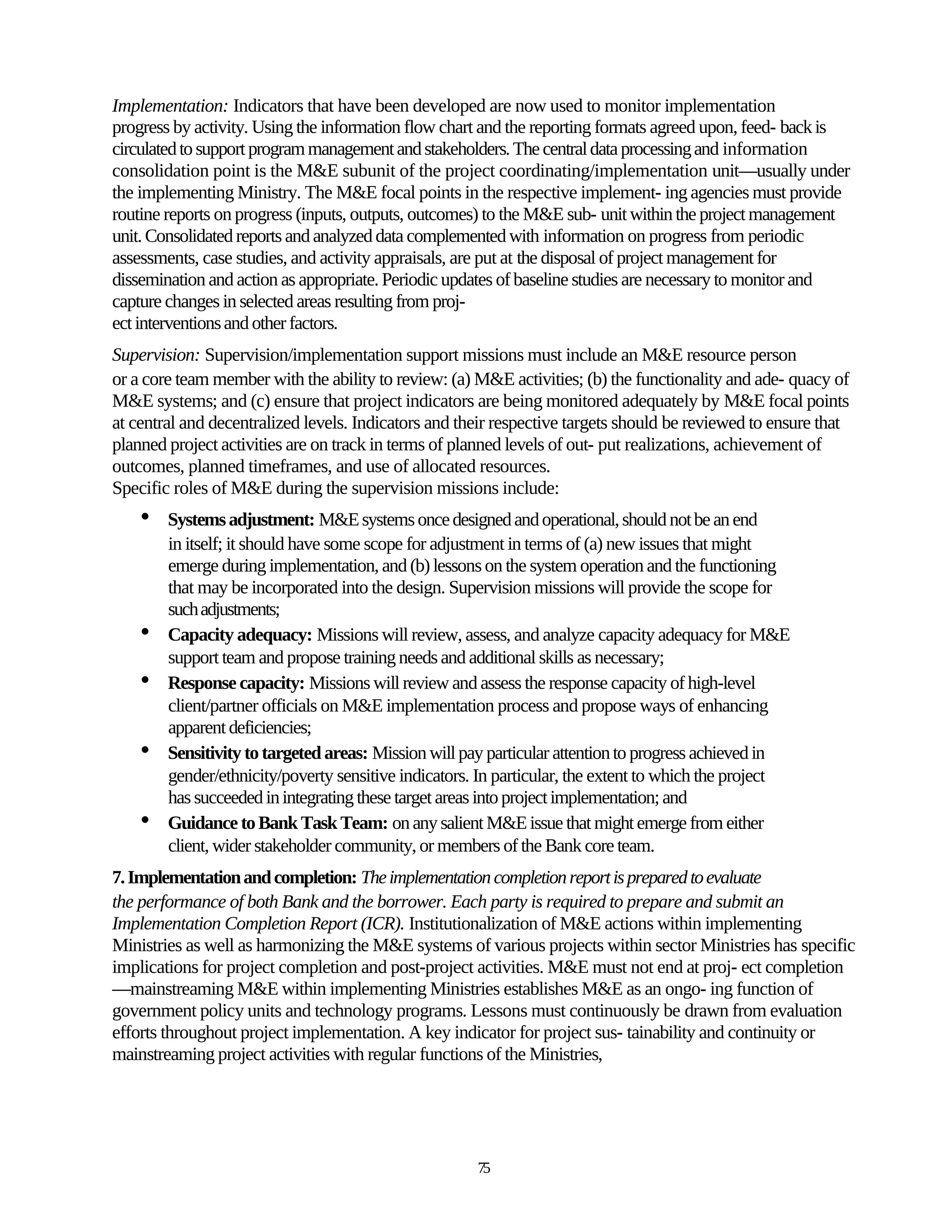 Implementation: Indicators that have been developed are now used to monitor implementation
progress by activity. Using the information flow chart and the reporting formats agreed upon, feed- back is
circulated to support program management and stakeholders. The central data processing and information
consolidation point is the M&E subunit of the project coordinating/implementation unit—usually under
the implementing Ministry. The M&E focal points in the respective implement- ing agencies must provide
routine reports on progress (inputs, outputs, outcomes) to the M&E sub- unit within the project management
unit. Consolidated reports and analyzed data complemented with information on progress from periodic
assessments, case studies, and activity appraisals, are put at the disposal of project management for
dissemination and action as appropriate. Periodic updates of baseline studies are necessary to monitor and
capture changes in selected areas resulting from proj-
ect interventions and other factors.
Supervision: Supervision/implementation support missions must include an M&E resource person
or a core team member with the ability to review: (a) M&E activities; (b) the functionality and ade- quacy of
M&E systems; and (c) ensure that project indicators are being monitored adequately by M&E focal points
at central and decentralized levels. Indicators and their respective targets should be reviewed to ensure that
planned project activities are on track in terms of planned levels of out- put realizations, achievement of
outcomes, planned timeframes, and use of allocated resources.
Specific roles of M&E during the supervision missions include:
    •   Systems adjustment: M&E systems once designed and operational, should not be an end
        in itself; it should have some scope for adjustment in terms of (a) new issues that might
        emerge during implementation, and (b) lessons on the system operation and the functioning
        that may be incorporated into the design. Supervision missions will provide the scope for
        such adjustments;
    •   Capacity adequacy: Missions will review, assess, and analyze capacity adequacy for M&E
        support team and propose training needs and additional skills as necessary;
    •   Response capacity: Missions will review and assess the response capacity of high-level
        client/partner officials on M&E implementation process and propose ways of enhancing
        apparent deficiencies;
    •   Sensitivity to targeted areas: Mission will pay particular attention to progress achieved in
        gender/ethnicity/poverty sensitive indicators. In particular, the extent to which the project
        has succeeded in integrating these target areas into project implementation; and
    •   Guidance to Bank Task Team: on any salient M&E issue that might emerge from either
        client, wider stakeholder community, or members of the Bank core team.
7. Implementation and completion: The implementation completion report is prepared to evaluate
the performance of both Bank and the borrower. Each party is required to prepare and submit an
Implementation Completion Report (ICR). Institutionalization of M&E actions within implementing
Ministries as well as harmonizing the M&E systems of various projects within sector Ministries has specific
implications for project completion and post-project activities. M&E must not end at proj- ect completion
—mainstreaming M&E within implementing Ministries establishes M&E as an ongo- ing function of
government policy units and technology programs. Lessons must continuously be drawn from evaluation
efforts throughout project implementation. A key indicator for project sus- tainability and continuity or
mainstreaming project activities with regular functions of the Ministries,




                                                      75
 