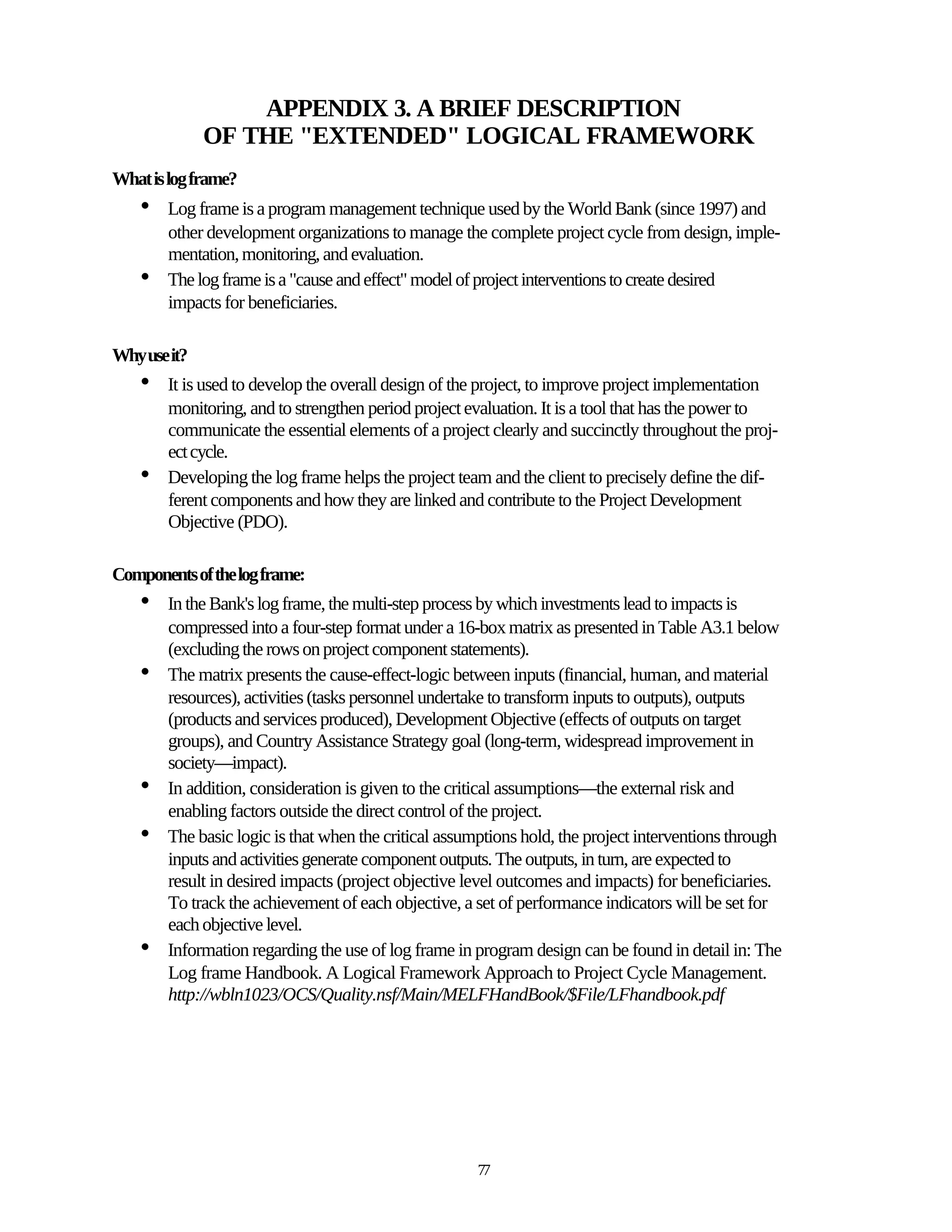 APPENDIX 3. A BRIEF DESCRIPTION
              OF THE "EXTENDED" LOGICAL FRAMEWORK
What is log frame?
    •   Log frame is a program management technique used by the World Bank (since 1997) and
        other development organizations to manage the complete project cycle from design, imple-
        mentation, monitoring, and evaluation.
    •   The log frame is a "cause and effect" model of project interventions to create desired
        impacts for beneficiaries.

Why use it?
    •   It is used to develop the overall design of the project, to improve project implementation
        monitoring, and to strengthen period project evaluation. It is a tool that has the power to
        communicate the essential elements of a project clearly and succinctly throughout the proj-
        ect cycle.
    •   Developing the log frame helps the project team and the client to precisely define the dif-
        ferent components and how they are linked and contribute to the Project Development
        Objective (PDO).

Components of the log frame:
    •   In the Bank's log frame, the multi-step process by which investments lead to impacts is
        compressed into a four-step format under a 16-box matrix as presented in Table A3.1 below
        (excluding the rows on project component statements).
    •   The matrix presents the cause-effect-logic between inputs (financial, human, and material
        resources), activities (tasks personnel undertake to transform inputs to outputs), outputs
        (products and services produced), Development Objective (effects of outputs on target
        groups), and Country Assistance Strategy goal (long-term, widespread improvement in
        society—impact).
    •   In addition, consideration is given to the critical assumptions—the external risk and
        enabling factors outside the direct control of the project.
    •   The basic logic is that when the critical assumptions hold, the project interventions through
        inputs and activities generate component outputs. The outputs, in turn, are expected to
        result in desired impacts (project objective level outcomes and impacts) for beneficiaries.
        To track the achievement of each objective, a set of performance indicators will be set for
        each objective level.
    •   Information regarding the use of log frame in program design can be found in detail in: The
        Log frame Handbook. A Logical Framework Approach to Project Cycle Management.
        http://wbln1023/OCS/Quality.nsf/Main/MELFHandBook/$File/LFhandbook.pdf




                                                      77
 