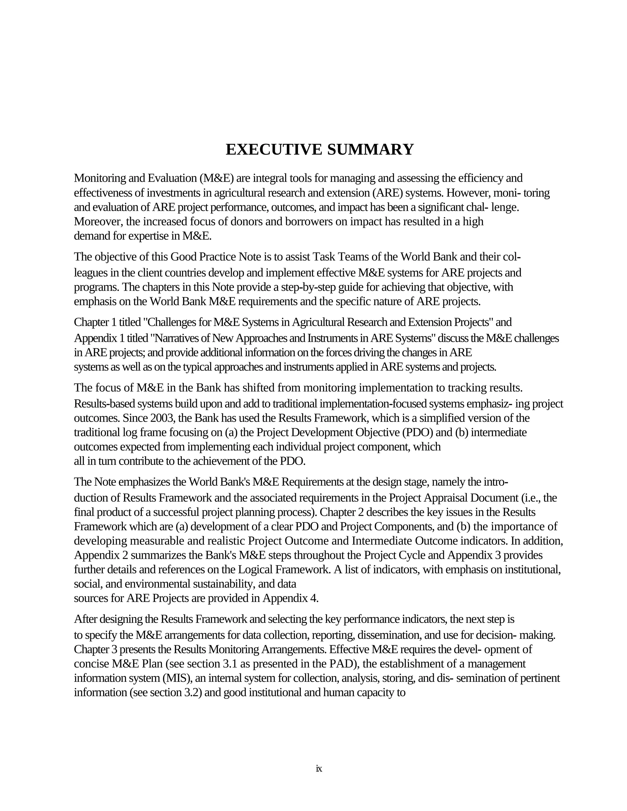 EXECUTIVE SUMMARY
Monitoring and Evaluation (M&E) are integral tools for managing and assessing the efficiency and
effectiveness of investments in agricultural research and extension (ARE) systems. However, moni- toring
and evaluation of ARE project performance, outcomes, and impact has been a significant chal- lenge.
Moreover, the increased focus of donors and borrowers on impact has resulted in a high
demand for expertise in M&E.
The objective of this Good Practice Note is to assist Task Teams of the World Bank and their col-
leagues in the client countries develop and implement effective M&E systems for ARE projects and
programs. The chapters in this Note provide a step-by-step guide for achieving that objective, with
emphasis on the World Bank M&E requirements and the specific nature of ARE projects.
Chapter 1 titled "Challenges for M&E Systems in Agricultural Research and Extension Projects" and
Appendix 1 titled "Narratives of New Approaches and Instruments in ARE Systems" discuss the M&E challenges
in ARE projects; and provide additional information on the forces driving the changes in ARE
systems as well as on the typical approaches and instruments applied in ARE systems and projects.
The focus of M&E in the Bank has shifted from monitoring implementation to tracking results.
Results-based systems build upon and add to traditional implementation-focused systems emphasiz- ing project
outcomes. Since 2003, the Bank has used the Results Framework, which is a simplified version of the
traditional log frame focusing on (a) the Project Development Objective (PDO) and (b) intermediate
outcomes expected from implementing each individual project component, which
all in turn contribute to the achievement of the PDO.
The Note emphasizes the World Bank's M&E Requirements at the design stage, namely the intro-
duction of Results Framework and the associated requirements in the Project Appraisal Document (i.e., the
final product of a successful project planning process). Chapter 2 describes the key issues in the Results
Framework which are (a) development of a clear PDO and Project Components, and (b) the importance of
developing measurable and realistic Project Outcome and Intermediate Outcome indicators. In addition,
Appendix 2 summarizes the Bank's M&E steps throughout the Project Cycle and Appendix 3 provides
further details and references on the Logical Framework. A list of indicators, with emphasis on institutional,
social, and environmental sustainability, and data
sources for ARE Projects are provided in Appendix 4.
After designing the Results Framework and selecting the key performance indicators, the next step is
to specify the M&E arrangements for data collection, reporting, dissemination, and use for decision- making.
Chapter 3 presents the Results Monitoring Arrangements. Effective M&E requires the devel- opment of
concise M&E Plan (see section 3.1 as presented in the PAD), the establishment of a management
information system (MIS), an internal system for collection, analysis, storing, and dis- semination of pertinent
information (see section 3.2) and good institutional and human capacity to




                                                       ix
 