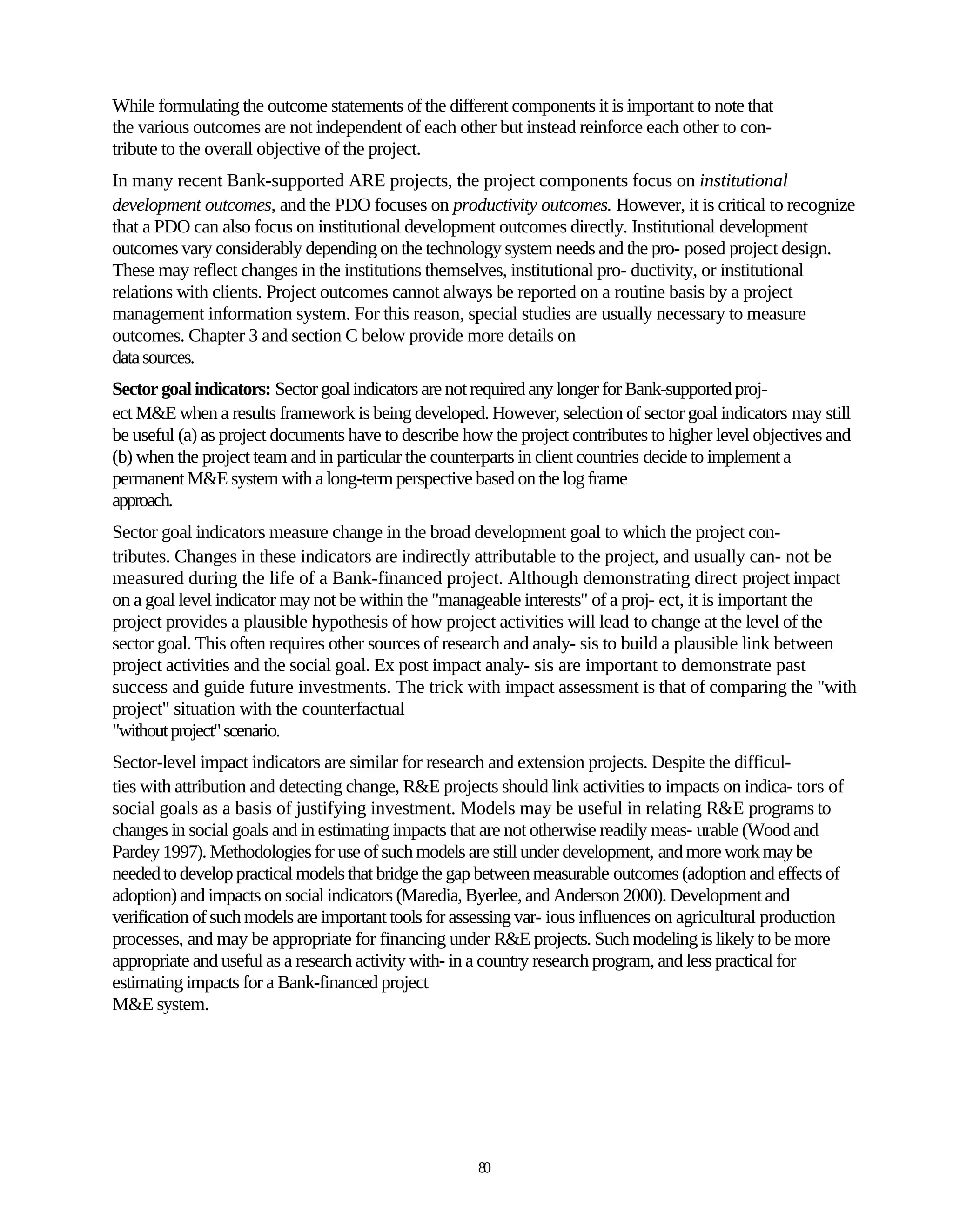 While formulating the outcome statements of the different components it is important to note that
the various outcomes are not independent of each other but instead reinforce each other to con-
tribute to the overall objective of the project.
In many recent Bank-supported ARE projects, the project components focus on institutional
development outcomes, and the PDO focuses on productivity outcomes. However, it is critical to recognize
that a PDO can also focus on institutional development outcomes directly. Institutional development
outcomes vary considerably depending on the technology system needs and the pro- posed project design.
These may reflect changes in the institutions themselves, institutional pro- ductivity, or institutional
relations with clients. Project outcomes cannot always be reported on a routine basis by a project
management information system. For this reason, special studies are usually necessary to measure
outcomes. Chapter 3 and section C below provide more details on
data sources.
Sector goal indicators: Sector goal indicators are not required any longer for Bank-supported proj-
ect M&E when a results framework is being developed. However, selection of sector goal indicators may still
be useful (a) as project documents have to describe how the project contributes to higher level objectives and
(b) when the project team and in particular the counterparts in client countries decide to implement a
permanent M&E system with a long-term perspective based on the log frame
approach.
Sector goal indicators measure change in the broad development goal to which the project con-
tributes. Changes in these indicators are indirectly attributable to the project, and usually can- not be
measured during the life of a Bank-financed project. Although demonstrating direct project impact
on a goal level indicator may not be within the "manageable interests" of a proj- ect, it is important the
project provides a plausible hypothesis of how project activities will lead to change at the level of the
sector goal. This often requires other sources of research and analy- sis to build a plausible link between
project activities and the social goal. Ex post impact analy- sis are important to demonstrate past
success and guide future investments. The trick with impact assessment is that of comparing the "with
project" situation with the counterfactual
"without project" scenario.
Sector-level impact indicators are similar for research and extension projects. Despite the difficul-
ties with attribution and detecting change, R&E projects should link activities to impacts on indica- tors of
social goals as a basis of justifying investment. Models may be useful in relating R&E programs to
changes in social goals and in estimating impacts that are not otherwise readily meas- urable (Wood and
Pardey 1997). Methodologies for use of such models are still under development, and more work may be
needed to develop practical models that bridge the gap between measurable outcomes (adoption and effects of
adoption) and impacts on social indicators (Maredia, Byerlee, and Anderson 2000). Development and
verification of such models are important tools for assessing var- ious influences on agricultural production
processes, and may be appropriate for financing under R&E projects. Such modeling is likely to be more
appropriate and useful as a research activity with- in a country research program, and less practical for
estimating impacts for a Bank-financed project
M&E system.




                                                      80
 