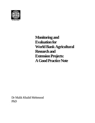 The World Bank




                 Monitoring and
                 Evaluation for
                 World Bank Agricultural
                 Research and
                 Extension Projects:
                 A Good Practice Note




Dr Malik Khalid Mehmood
PhD
 