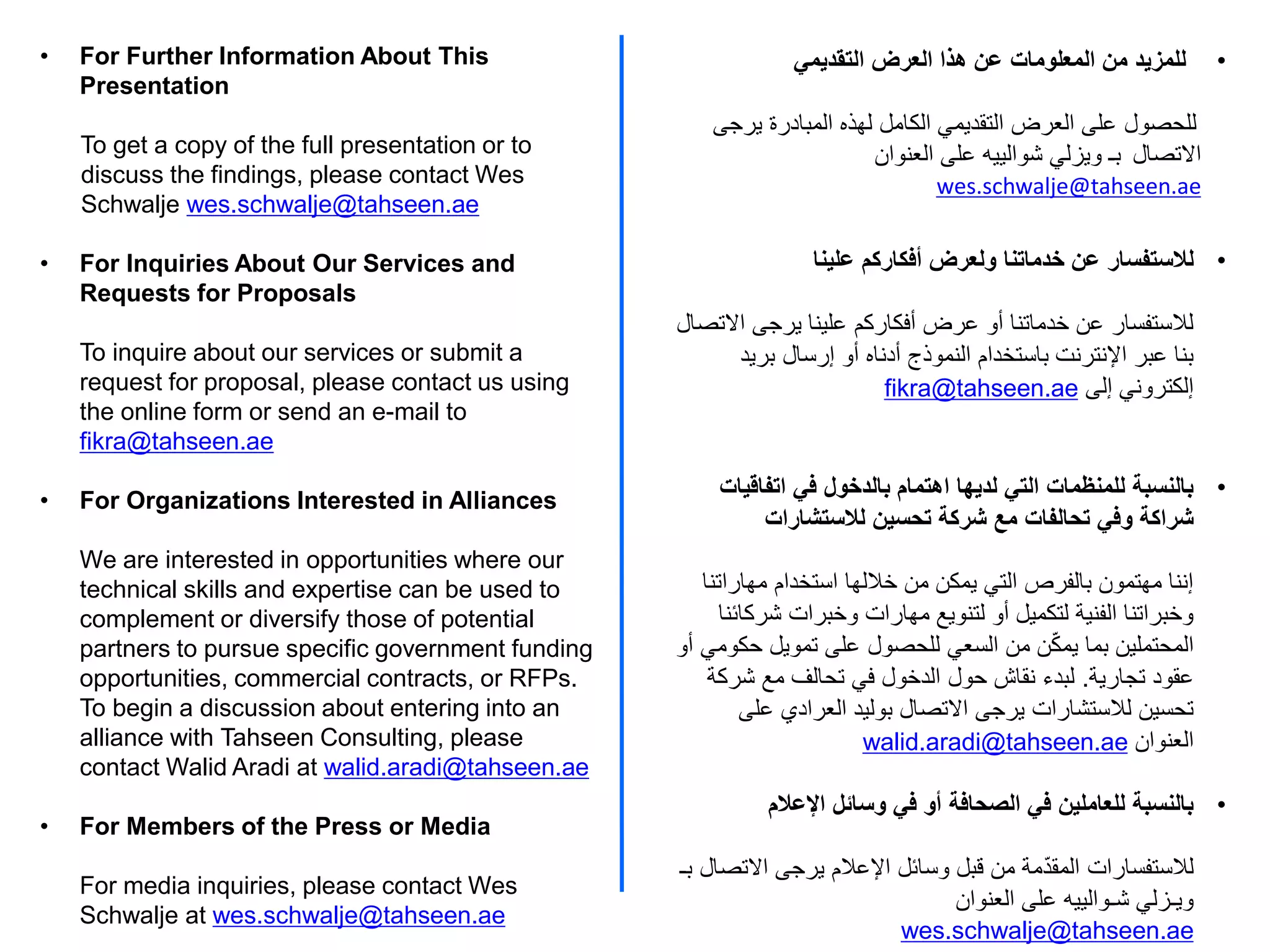 •   For Further Information About This                            ‫للمزيد من المعلومات عن هذا العرض التقديمي‬         •
    Presentation
                                                         ‫للحصول على العرض التقديمي الكامل لهذه المبادرة يرجى‬
    To get a copy of the full presentation or to                           ‫االتصال بـ ويزلي شوالييه على العنوان‬
    discuss the findings, please contact Wes                                       wes.schwalje@tahseen.ae
    Schwalje wes.schwalje@tahseen.ae

•   For Inquiries About Our Services and                            ‫• لالستفسار عن خدماتنا ولعرض أفكاركم علينا‬
    Requests for Proposals
                                                     ‫لالستفسار عن خدماتنا أو عرض أفكاركم علينا يرجى االتصال‬
    To inquire about our services or submit a              ‫بنا عبر اإلنترنت باستخدام النموذج أدناه أو إرسال بريد‬
    request for proposal, please contact us using                           fikra@tahseen.ae ‫إلكتروني إلى‬
    the online form or send an e-mail to
    fikra@tahseen.ae

•   For Organizations Interested in Alliances
                                                          ‫• بالنسبة للمنظمات التي لديها اهتمام بالدخول في اتفاقيات‬
                                                               ‫شراكة وفي تحالفات مع شركة تحسين لالستشارات‬
    We are interested in opportunities where our
    technical skills and expertise can be used to       ‫إننا مهتمون بالفرص التي يمكن من خاللها استخدام مهاراتنا‬
    complement or diversify those of potential             ‫وخبراتنا الفنية لتكميل أو لتنويع مهارات وخبرات شركائنا‬
    partners to pursue specific government funding                                             ّ
                                                     ‫المحتملين بما يمكن من السعي للحصول على تمويل حكومي أو‬
    opportunities, commercial contracts, or RFPs.        ‫عقود تجارية. لبدء نقاش حول الدخول في تحالف مع شركة‬
    To begin a discussion about entering into an              ‫تحسين لالستشارات يرجى االتصال بوليد العرادي على‬
    alliance with Tahseen Consulting, please                               walid.aradi@tahseen.ae ‫العنوان‬
    contact Walid Aradi at walid.aradi@tahseen.ae
                                                               ‫• بالنسبة للعاملين في الصحافة أو في وسائل اإلعالم‬
•   For Members of the Press or Media
                                                                                             ّ
                                                     ‫لالستفسارات المقدمة من قبل وسائل اإلعالم يرجى االتصال بـ‬
    For media inquiries, please contact Wes
                                                                                   ‫ويـزلي شـوالييه على العنوان‬
    Schwalje at wes.schwalje@tahseen.ae
                                                                               wes.schwalje@tahseen.ae
 