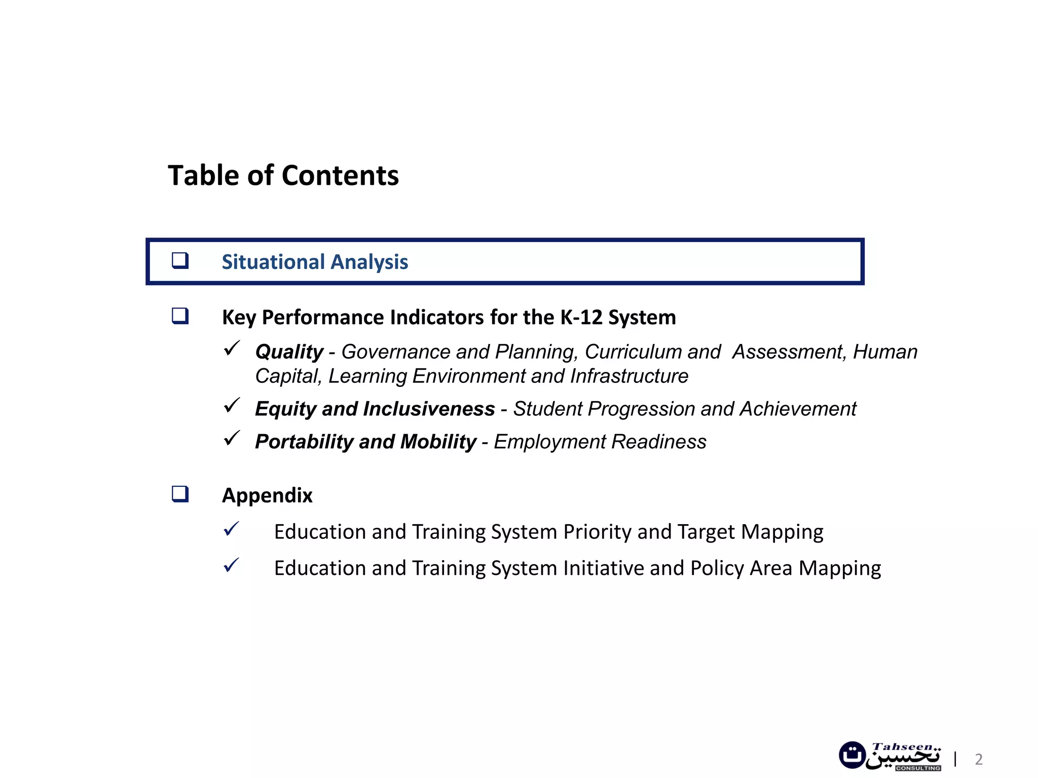 Table of Contents

   Situational Analysis

   Key Performance Indicators for the K-12 System
     Quality - Governance and Planning, Curriculum and Assessment, Human
        Capital, Learning Environment and Infrastructure
     Equity and Inclusiveness - Student Progression and Achievement
     Portability and Mobility - Employment Readiness

   Appendix
         Education and Training System Priority and Target Mapping
         Education and Training System Initiative and Policy Area Mapping




                                                                             | 2
 