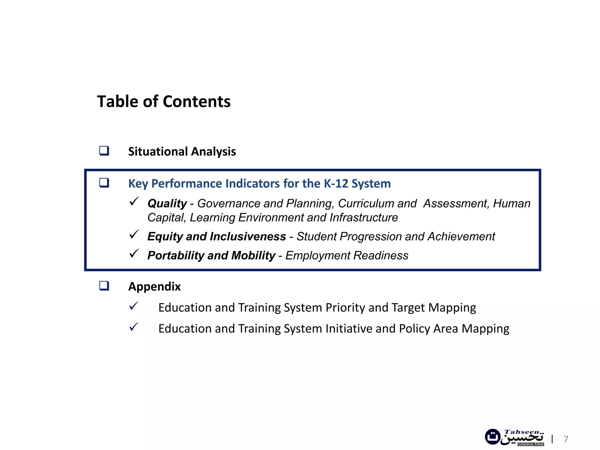 Table of Contents

   Situational Analysis

   Key Performance Indicators for the K-12 System
     Quality - Governance and Planning, Curriculum and Assessment, Human
        Capital, Learning Environment and Infrastructure
     Equity and Inclusiveness - Student Progression and Achievement
     Portability and Mobility - Employment Readiness

   Appendix
         Education and Training System Priority and Target Mapping
         Education and Training System Initiative and Policy Area Mapping




                                                                             | 7
 