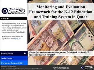 Monitoring and Evaluation
                                                                  Framework for the K-12 Education
About Us                                                            and Training System in Qatar
  Tahseen Consulting is an advisor
  on strategic and organizational
  issues facing governments, social
  sector institutions, and
  corporations in the Arab World.

  You can read more about our
  capabilities at tahseen.ae




                                                                 We apply a performance management framework to the K-12
                                                     ▲




Public Sector
                                                                 education system in Qatar
Social Sector

Corporate Responsibility
CONFIDENTIAL AND PROPRIETARY
Any use of this material without specific permission of Tahseen Consulting is strictly prohibited   www.tahseen.ae   | 1
 