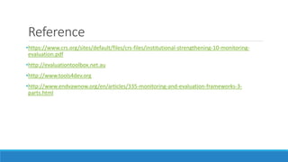 Reference
•https://www.crs.org/sites/default/files/crs-files/institutional-strengthening-10-monitoring-
evaluation.pdf
•http://evaluationtoolbox.net.au
•http://www.tools4dev.org
•http://www.endvawnow.org/en/articles/335-monitoring-and-evaluation-frameworks-3-
parts.html
 