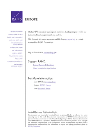 The RAND Corporation is a nonprofit institution that helps improve policy and 
decisionmaking through research and analysis. 
This electronic document was made available from www.rand.org as a public 
service of the RAND Corporation. 
Skip all front matter: Jump to Page 16 
Support RAND 
Browse Reports & Bookstore 
Make a charitable contribution 
For More Information 
Visit RAND at www.rand.org 
Explore RAND Europe 
View document details 
Limited Electronic Distribution Rights 
This document and trademark(s) contained herein are protected by law as indicated in a notice 
appearing later in this work. This electronic representation of RAND intellectual property is 
provided for non-commercial use only. Unauthorized posting of RAND electronic documents to 
a non-RAND Web site is prohibited. RAND electronic documents are protected under copyright 
law. Permission is required from RAND to reproduce, or reuse in another form, any of our research 
documents for commercial use. For information on reprint and linking permissions, please see 
RAND Permissions. 
CHILDREN AND FAMILIES 
EDUCATION AND THE ARTS 
ENERGY AND ENVIRONMENT 
HEALTH AND HEALTH CARE 
INFRASTRUCTURE AND 
TRANSPORTATION 
INTERNATIONAL AFFAIRS 
LAW AND BUSINESS 
NATIONAL SECURITY 
POPULATION AND AGING 
PUBLIC SAFETY 
SCIENCE AND TECHNOLOGY 
TERRORISM AND 
HOMELAND SECURITY 
 