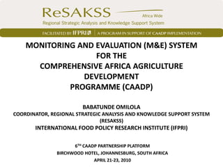 MONITORING AND EVALUATION (M&E) SYSTEM
                   FOR THE
      COMPREHENSIVE AFRICA AGRICULTURE
                DEVELOPMENT
             PROGRAMME (CAADP)

                        BABATUNDE OMILOLA
COORDINATOR, REGIONAL STRATEGIC ANALYSIS AND KNOWLEDGE SUPPORT SYSTEM
                               (RESAKSS)
       INTERNATIONAL FOOD POLICY RESEARCH INSTITUTE (IFPRI)

                     6TH CAADP PARTNERSHIP PLATFORM
               BIRCHWOOD HOTEL, JOHANNESBURG, SOUTH AFRICA
                             APRIL 21-23, 2010
 