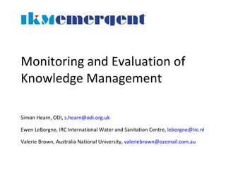 Monitoring and Evaluation of Knowledge Management Simon Hearn, ODI,  [email_address]   Ewen LeBorgne, IRC International Water and Sanitation Centre,  [email_address] Valerie Brown, Australia National University,  [email_address]   