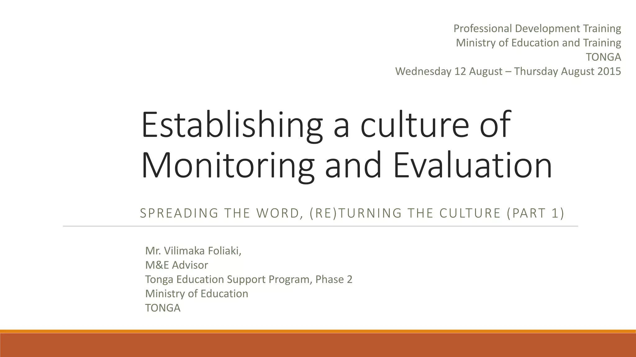 Establishing a culture of
Monitoring and Evaluation
SPREADING THE WORD, (RE)TURNING THE CULTURE (PART 1)
Mr. Vilimaka Foliaki,
M&E Advisor
Tonga Education Support Program, Phase 2
Ministry of Education
TONGA
Professional Development Training
Ministry of Education and Training
TONGA
Wednesday 12 August – Thursday August 2015
 